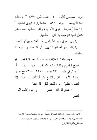 ‫ﺍﻟﻮﻃﲎ ﻣﺼﻄﻔﻰ ﻛﺎﻣﻞ ﰱ ٤١ ﺃﻏﺴـﻄﺲ ٤٧٨١ ٥١. ﺑـﺪﺃﺕ‬
‫ﺍﻟﻌﻼﻗﺔ ﺑﻴﻨﻬﻤﺎ ﰱ ﻧﻮﻓﻤﱪ ٢٩٨١ ﻋﻨﺪﻣﺎ ﺯﺍﺭ ﺍﳋﺪﻳﻮﻯ ﺍﻟﺸﺎﺏ )‬
‫٨١ ﺳﻨﺔ ( ﻣﺪﺭﺳﺔ ﺍﳊﻘﻮﻕ ﺍﻷﻣﲑﻳﺔ ، ﻭﺃﻟﻘﻰ ﺍﻟﻄﺎﻟﺐ ﻣﺼـﻄﻔﻰ‬
                        ‫ﻛﺎﻣﻞ ﻗﺼﻴﺪﺓ ﺗﺮﺣﻴﺐ ﺑﻪ ﻗﺎﻝ ﰱ ﻣﻄﻠﻌﻬﺎ:‬
  ‫ﺑﺸﺮﻯ ﺍﳊﻘﻮﻕ ﺑﺴﻴﺪ ﺍﻷﻣﺮﺍﺀ .. ﻛﱰ ﺍﻟﻌﻼ ﻋﺒﺎﺱ ﺫﻭ ﺍﻟﻨﻌﻤﺎﺀ‬
‫ﺑﺸﺮﺍﻙ ﻳﺎ ﺩﺍﺭ ﺍﻟﻌﺪﺍﻟﺔﻭ ﺍﳍﺪﻯ.. ﲟﻠﻴـﻚ ﻣﺼـﺮ ﻭ ﺃﻭﺣـﺪ‬
                                                   ‫ﺍﻟﻌﻈﻤﺎﺀ‬
‫‪ ‬ﻭﻗﺪ ﺑﻠﻐﺖ ﺍﻟﻌﻼﻗﺔﺑﻴﻨﻬﻤﺎ ﺫﺭﻭ‪‬ﺎ ﺑﻌﺪ ﻓﺘﺮﺓ ﻗﺼـﲑﺓﻭ‬
‫ﺃﺻﺒﺢ ﻟﻠﺨﺪﻳﻮﻯ ﺍﻟﺸﺎﺏ ﺷﻌﺒﻴﺔﻛﺒﲑﺓ ﺑﲔ ﺍﳌﺼﺮﻳﲔ ﺣـﱴ ﺃﻥ‬
‫ﺃﲪﺪ ﺷﻮﻗﻰ ﺑﻚ ﰱ ٣٢ ﺩﻳﺴﻤﱪ ٠٠٩١ -٨١٣١ﻫﺞ ﻏـﺮﺓ‬
‫ﺭﻣﻀﺎﻥ ﺍﻷﺧﲑ ﰱ ﺍﻟﻘﺮﻥ ﺍﻟﺘﺎﺳﻊ ﻋﺸﺮ ﺃﻧﺸﺄ ﻗﺼﻴﺪﺓ ‪‬ﻨﺌﺔ" ﳌﻮﻻﻧﺎ‬
                ‫ﺍﻟﻌﺒﺎﺱ ﺍﳌﻌﻈﻢ" ﲝﻠﻮﻝ ﺍﻟﺸﻬﺮ ﺍﻟﻜﺮﱘ ﻗﺎﻝ ﻓﻴﻬﺎ:‬
‫ﻭ ﳎﻤﻞ ﺍﻻﺳـﻼﻡ ﰱ‬                ‫‪ ‬ﻋﺒﺎﺱ ﻇﻞ ﺍﷲ ﰱ ﻣﺼﺮ‬
                                                  ‫ﺍﻟﻌﺼﺮ‬



                                                                    ‫٥١‬
  ‫ﺍﻷﻤﺭ ﺍﻟﺫﻯ ﻴﻔﺴﺭ ﺍﻟﻌﻼﻗﺔ ﺍﻟﻤﻤﻴﺯﺓ ﺒﻴﻨﻬﻤﺎ ، ﻭ ﻗﺩ ﺴﺒﻘﻬﻤﺎ ﺒﻌﺎﻤﻴﻥ ﻜل ﻤﻥ‬
     ‫ﺃﺤﻤﺩ ﻟﻁﻔﻰﺍﻟﺴﻴﺩ ﻭ ﺤﺎﻓﻅ ﺍﺒﺭﺍﻫﻴﻡ ، ﺜﻡ ﻭﻟﺩ ﺒﻌﺩﻫﻤﺎ ﺒﻌﺎﻤﻴﻥ ﺍﻟﻜﺎﺘﺏ ﺍﻟﺜﺎﺌﺭ‬
                                                ‫ﻤﺼﻁﻔﻰﻟﻁﻔﻰﺍﻟﻤﻨﻔﻠﻭﻁﻰ‬
 