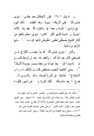 ‫ﻭﰱ ٨ ﻳﻨﺎﻳﺮ ١٠٩١ ﺗﻘﺮﺭ ﺍﻻﺣﺘﻔﺎﻝ ﺑﻌﻴﺪ ﺟﻠﻮﺱ ﺍﳋﺪﻳﻮﻯ‬
‫ﻋﺒﺎﺱ ﺍﻟﺜﺎﱏ ﻋﻠﻰ ﺍﻷﺭﻳﻜﺔ ﺍﳋﺪﻳﻮﻳﺔ ، ﻭﻗﺪ ﺃﻏﻠﻘﺖ ﰱ ﺫﻟﻚ ﺍﻟﻴﻮﻡ‬
‫ﲨﻴﻊ ﺩﻭﺍﻭﻳﻦ ﺍﳊﻜﻮﻣﺔ ﻭ ﻣﺼﺎﳊﻬﺎ ﺑﺎﻋﺘﺒﺎﺭﻩ ﺃﻛﱪ ﻋﻴﺪ ﻭﻃﲎ ﻟﻸﻣﺔ‬
‫ﺍﳌﺼﺮﻳﺔ. ﻭ ﲟﻨﺎﺳﺒﺔ ﺍﻟﺸﻬﺮ ﺍﻟﻜﺮﱘ ﺗﻜﺮﻡ ﺍﳋﺪﻳﻮﻯ ﺍﳌﻌﻈﻢ ﺑﺎﻟﻌﻔﻮ ﻋﻦ‬
‫ﺍﻟﺜﺎﺋﺮ ﺍﻟﺸﻴﺦ ﻣﺼﻄﻔﻰ ﻟﻄﻔﻰ ﺍﳌﻨﻔﻠﻮﻃﻰ ﻓﺄﻋﻴﺪ ﻗﻴـﺪﻩ ﰱ ﺍﳉـﺎﻣﻊ‬
                                           ‫ﺍﻷﺯﻫﺮ ﻣﺮﺓ ﺛﺎﻧﻴﺔ.‬
‫ﻭﻛﺎﻥ ﺍﳋﺪﻳﻮﻯ ﻋﺒﺎﺱ ﺍﻟﺜﺎﱏ ﻗﺪ ﺑﺪﺃ ﻋﻬﺪﻩ ﺑـﺎﻻﻓﺮﺍﺝ ﻋـﻦ‬
‫ﺍﻟﺼﺤﻔﻰ ﺍﻟﺜﺎﺋﺮ ﻋﺒﺪ ﺍﷲ ﺍﻟﻨﺪﱘ، ﻭﺍﻟﻌﻔﻮ ﻋﻨﻪ ﺑﻌﺪ ﺃﻥ ﺗﻮﺳﻂ ﻗﺎﺳـﻢ‬
‫ﺃﻣﲔ ﻟﻪ،ﻭﺑﺪﺃ ﺍﻟﻨﺪﱘ ﺑﻌﺪ ﻋﻮﺩﺗﻪ ﻣﻦ ﻣﻨﻔﺎﻩ ﻳﺼﺪﺭ ﺟﺮﻳﺪﺓ"ﺍﻷﺳﺘﺎﺫ"‬
‫٦١، ﰒ ﺳﻌﻰ ﺍﻟﺘﻠﻤﻴﺬ ﺍﻟﻨﺠﻴﺐ ﻣﺼﻄﻔﻰ ﻛﺎﻣـﻞ ﻟﻺﻟﺘﻘـﺎﺀ ﺑـﻪ ﻭ‬
‫ﺍﻻﺳﺘﻤﺎﻉ ﺍﱃ ﺃﺣﺎﺩﻳﺜﻪ ﻋﻦ ﺍﻟﺜﻮﺭﺓ ﺍﻟﻌﺮﺑﻴﺔ، ﻭﺍﻟﻌﱪ ﻭﺍﻟﺪﺭﻭﺱ ﺍﻟـﱴ‬
‫ﺧﺮﺝ ‪‬ﺎ ﺑﻌﺪ ﻣﺸﺎﺭﻛﺘﻪ ﰱ ﺗﻠﻚ ﺍﻟﺜﻮﺭﺓ. ﻭ ﱂ ﲤﺾ ﺷﻬﻮﺭ ﻗﻠﻴﻠـﺔ‬

                                                                   ‫٦١‬
   ‫ﻭ ﻟﻜﻨﻪ ﻋﺎﺩ ﺍﻟﻰ ﺍﻟﻬﺠﻭﻡ ﻋﻠﻰﺍﻟﺨﺩﻴﻭﻯ ﻓﺄﺼﺩﺭ ﺍﻟﺨﺩﻴﻭﻯ ﺃﻤﺭﺍ ﺒﻨﻔﻴﻪ ﻤﺭﺓ‬
‫ﺃﺨﺭﻯ ﻓﺎﺨﺘﺎﺭ ﻴﺎﻓﺎ ، ﻭﺘﻡ ﺇﺒﻌﺎﺩﻩ ﺍﻟﻰ ﺍﻟﺸﺎﻡ ﻤﻊ ﻤﻨﺤﻪ ٠٥١ ﺠﻨﻴﻬﺎ . ﻋﻴﻥ ﺍﻟﺸﻴﺦ‬
‫ﺍﻹﻤﺎﻡ ﻤﺤﻤﺩ ﻋﺒﺩﻩ ﻤﻔﺘﻴﺎ ﻟﻠﺩﻴﺎﺭ ﺍﻟﻤﺼﺭﻴﺔ )٩٩٨١( ﻭﺍﻗﺘﺭﺡ ﺍﻹﻤﺎﻡ ﻤﺤﻤﺩ ﻋﺒﺩﻩ‬
    ‫ﺘﻌﻴﻴﻥ ﺴﻌﺩ ﺯﻏﻠﻭل " ﻨﺎﺌﺏ ﻗﺎﺽ " ، ﻭﻋﻴﻥ ﺤﻔﻨﻰ ﻨﺎﺼﻑ ﻗﺎﻀﻴﺎ ﺤﺘﻰ ﻋﺎﻡ‬
    ‫٢١٨١ﻡ ، ﻭﻤﻨﺢ ﺭﺘﺒﺔ ﺍﻟﺒﻜﻭﻴﺔ ﻤﻥ ﺍﻟﺩﺭﺠﺔ ﺍﻟﺜﺎﻟﺜﺔ ، ﻭﻋﻴﻥ ﻗﺎﺴﻡ ﺃﻤﻴﻥ ﻨﺎﺌﺏ‬
                                             ‫ﻗﺎﻀﻰ ﺒﻤﺤﻜﻤﺔﺍﻻﺴﺘﺌﻨﺎﻑ .‬
 