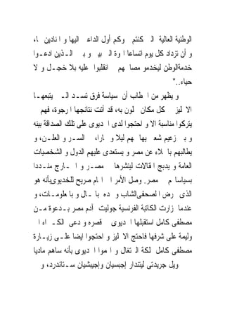 ‫ﺍﻟﻮﻃﻨﻴﺔ ﺍﻟﻌﺎﻟﻴﺔ ﺍﻟﱴ ﻛﻨﺘﻢ ﲰﻮﻛﻢ ﺃﻭﻝ ﺍﻟﺪﺍﻋﲔ ﺍﻟﻴﻬﺎ ﻭ ﺍﳌﻨﺎﺩﻳﻦ ‪‬ﺎ،‬
‫ﻭ ﺃﻥ ﺗﺰﺩﺍﺩ ﻛﻞ ﻳﻮﻡ ﺍﺗﺴﺎﻋﺎ ﺍﳍﻮﺓ ﺍﻟﱴ ﺑﻴﲎ ﻭ ﺑﲔ ﺍﻟـﺬﻳﻦ ﺍﺩﻋـﻮﺍ‬
‫ﺧﺪﻣﺔﺍﻟﻮﻃﻦ ﻟﻴﺨﺪﻣﻮ ﻣﺼﺎﳊﻬﻢ ﰒ ﺍﻧﻘﻠﺒﻮﺍ ﻋﻠﻴﻪ ﺑﻼ ﺧﺠـﻞ ﻭ ﻻ‬
                                                    ‫ﺣﻴﺎﺀ.."‬
‫ﻭ ﻳﻈﻬﺮ ﻣﻦ ﺍﳋﻄﺎﺏ ﺃﻥ ﺳﻴﺎﺳﺔ ﻓﺮﻕ ﺗﺴـﺪ ﺍﻟـﱴ ﻳﺘﺒﻌﻬـﺎ‬
‫ﺍﻻﳒﻠﻴﺰ ﰱ ﻛﻞ ﻣﻜﺎﻥ ﳛﻠﻮﻥ ﺑﻪ، ﻗﺪ ﺃﺗﺖ ﻧﺘﺎﺋﺠﻬﺎ ﺍﳌﺮﺟﻮﺓ، ﻓﻬﻢ ﱂ‬
‫ﻳﺘﺮﻛﻮﺍ ﻣﻨﺎﺳﺒﺔ ﺍﻻ ﻭ ﺍﺣﺘﺠﻮﺍ ﻟﺪﻯ ﺍﳋﺪﻳﻮﻯ ﻋﻠﻰ ﺗﻠﻚ ﺍﻟﺼﺪﺍﻗﺔ ﺑﻴﻨﻪ‬
‫ﻭ ﺑﲔ ﺯﻋﻴﻢ ﺷﻌﱮ ﻳﻬﺎﲨﻬﻢ ﻟﻴﻼ ﻭ ‪‬ﺎﺭﺍ، ﰱ ﺍﻟﺴـﺮ ﻭ ﺍﻟﻌﻠـﻦ، ﻭ‬
‫ﻳﻄﺎﻟﺒﻬﻢ ﺑﺎﳉﻼﺀ ﻋﻦ ﻣﺼﺮ ﻭ ﻳﺴﺘﻌﺪﻯ ﻋﻠﻴﻬﻢ ﺍﻟﺪﻭﻝ ﻭ ﺍﻟﺸﺨﺼﻴﺎﺕ‬
‫ﺍﻟﻌﺎﻣﺔ ﻭ ﻳﺪﺑﺞ ﺍﳌﻘﺎﻻﺕ ﻟﻴﻨﺸﺮﻫﺎ ﰱ ﻣﺼـﺮ ﻭ ﺍﳋـﺎﺭﺝ ﻣﻨـﺪﺩﺍ‬
‫ﺑﺴﻴﺎﺳﺎ‪‬ﻢ ﰱ ﻣﺼﺮ. ﻭﺻﻞ ﺍﻷﻣﺮ ﺍﱃ ﺍ‪‬ﺎﻡ ﺻﺮﻳﺢ ﻟﻠﺨﺪﻳﻮﻯﺑﺄﻧﻪ ﻫﻮ‬
‫ﺍﻟﺬﻯ ﳛﺮﺽ ﺍ ﻟﺼﺤﻔﻰﺍﻟﺸﺎﺏ ﻭ ﳝﺪﻩ ﺑﺎﳌـﺎﻝ ﻭ ﺑﺎﳌﻌﻠﻮﻣـﺎﺕ، ﻭ‬
‫ﻋﻨﺪﻣﺎ ﺯﺍﺭﺕ ﺍﻟﻜﺎﺗﺒﺔ ﺍﻟﻔﺮﻧﺴﻴﺔ ﺟﻮﻟﻴﺖ ﺁﺩﻡ ﻣﺼﺮ ﺑـﺪﻋﻮﺓ ﻣـﻦ‬
‫ﻣﺼﻄﻔﻰ ﻛﺎﻣﻞ ﺍﺳﺘﻘﺒﻠﻬﺎ ﺍﳋﺪﻳﻮﻯ ﰱ ﻗﺼﺮﻩ ﻭ ﺩﻋﻰ ﺍﻟﻜـﱪﺍﺀ ﺍﱃ‬
‫ﻭﻟﻴﻤﺔ ﻋﻠﻰ ﺷﺮﻓﻬﺎ ﻓﺎﺣﺘﺞ ﺍﻻﳒﻠﻴﺰ ﻭ ﺍﺣﺘﺠﻮﺍ ﺍﻳﻀﺎ ﻋﻠـﻰ ﺯﻳـﺎﺭﺓ‬
‫ﻣﺼﻄﻔﻰ ﻛﺎﻣﻞ ﳌﻠﻜﺔ ﺍﻟﱪﺗﻐﺎﻝ ﻭ ﺍ‪‬ﻤﻮﺍ ﺍﳋﺪﻳﻮﻯ ﺑﺄﻧﻪ ﺳﺎﻫﻢ ﻣﺎﺩﻳﺎ‬
‫ﰱ ﲤﻮﻳﻞ ﺟﺮﻳﺪﺗﻰ ﻟﻴﺘﻨﺪﺍﺭ ﺇﺟﺒﺴﻴﺎﻥ ﻭﺇﺟﻴﺒﺸﻴﺎﻥ ﺳـﺘﺎﻧﺪﺭﺩ، ﻭ ﱂ‬
 