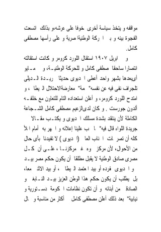 ‫ﻣﻮﺍﻗﻔﻪ ﻭ ﻳﺘﺨﺬ ﺳﻴﺎﺳﺔ ﺃﺧﺮﻯ ﺧﻮﻓﺎ ﻋﻠﻰ ﻋﺮﺷﻪ،ﻭ ﺑﺬﻟﻚ ﺍﺗﺴﻌﺖ‬
‫ﺍﻟﻔﺠﻮﺓ ﺑﻴﻨﻪ ﻭ ﺑﲔ ﺍﳊﺮﻛﺔ ﺍﻟﻮﻃﻨﻴﺔﺍﳌﺼﺮﻳﺔ ﻭ ﻋﻠﻰ ﺭﺃﺳﻬﺎ ﻣﺼﻄﻔﻰ‬
                                                     ‫ﻛﺎﻣﻞ.‬
‫ﻭ ﰱ ﺍﺑﺮﻳﻞ ٧٠٩١ ﺍﺳﺘﻘﺎﻝ ﺍﻟﻠﻮﺭﺩ ﻛﺮﻭﻣﺮ ﻭ ﻛﺎﻧﺖ ﺍﺳﺘﻘﺎﻟﺘﻪ‬
‫ﺍﻧﺘﺼﺎﺭﺍ ﺳﺎﺣﻘﺎ ﳌﺼﻄﻔﻰ ﻛﺎﻣﻞ ﻭ ﻟﻠﺤﺮﻛﺔ ﺍﻟﻮﻃﻨﻴـﺔ، ﻭ ﰱ ﻣـﺎﻳﻮ‬
‫ﺃﻯﺑﻌﺪﻫﺎ ﺑﺸﻬﺮ ﻭﺍﺣﺪ ﺃﻋﻄﻰ ﺍﳋﺪﻳﻮﻯ ﺣﺪﻳﺜﺎ ﳉﺮﻳـﺪﺓ ﺍﻟـﺪﻳﻠﻰ‬
‫ﺗﻠﺠﺮﺍﻑ ﻧﻔﻰ ﻓﻴﻪ ﻋﻦ ﻧﻔﺴﻪ" ‪‬ﻤﺔ" ﻣﻌﺎﺭﺿﺔﺍﻻﺣﺘﻼﻝ ﺍﻟﱪﻳﻄﺎﱏ، ﻭ‬
‫ﺍﻣﺘﺪﺡ ﺍﻟﻠﻮﺭﺩ ﻛﺮﻭﻣﺮ، ﻭ ﺃﻋﻠﻦ ﺍﺳﺘﻌﺪﺍﺩﻩ ﺍﻟﺘﺎﻡ ﻟﻠﺘﻌﺎﻭﻥ ﻣﻊ ﺧﻠﻔـﻪ‬
‫ﺃﻟﺪﻭﻥ ﺟﻮﺭﺳﺖ . ﻭ ﻛﺎﻥ ﻟﺪﻯﺍﻟﺰﻋﻴﻢ ﻣﺼﻄﻔﻰ ﻛﺎﻣﻞ ﺍﻟﺸـﺠﺎﻋﺔ‬
‫ﺍﻟﻜﺎﻣﻠﺔ ﻷﻥ ﻳﻨﺘﻘﺪ ﺑﺸﺪﺓ ﻣﺴﻠﻚ ﺍﳋﺪﻳﻮﻯ ﻭ ﻳﻜﺘـﺐ ﻣﻘـﺎﻻ ﰱ‬
‫ﺟﺮﻳﺪﺓ ﺍﻟﻠﻮﺍﺀ ﻗﺎﻝ ﻓﻴﻪ" ﳑﺎ ﳚﺐ ﻋﻠﻴﻨﺎ ﺇﻋﻼﻧﻪ ﻭ ﺍﳉﻬﺮ ﺑﻪ ﺃﻣﺎﻡ ﺍﳌﻸ‬
‫ﻛﻠﻪ ﺃﻥ ﺗﺼﺮﳛﺎﺕ ﺍﳉﻨﺎﺏ ﺍﻟﻌﺎﱃ )ﺍﳋﺪﻳﻮﻯ ( ﻻ ﺗﻔﻴﺪﻧﺎ ﺑﺄﻯ ﺣﺎﻝ‬
‫ﻣﻦ ﺍﻷﺣﻮﺍﻝ، ﻷﻥ ﻣﺮﻛﺰ ﲰﻮﻩ ﻏﲑ ﻣﺮﻛﺰﻧـﺎ ، ﻋﻠـﻰ ﺃﻥ ﻛـﻞ‬
‫ﻣﺼﺮﻯ ﺻﺎﺩﻕ ﺍﻟﻮﻃﻨﻴﺔ ﻻ ﻳﻘﺒﻞ ﻣﻄﻠﻘﺎ ﺃﻥ ﻳﻜﻮﻥ ﺣﻜﻢ ﻣﺼﺮ ﺑﻴـﺪ‬
‫ﲰﻮ ﺍﳋﺪﻳﻮﻯ ﲟﻔﺮﺩﻩ ﺃﻭ ﺑﻴﺪ ﺍﳌﻌﺘﻤﺪ ﺍﻟﱪﻳﻄﺎﱏ ، ﺃﻭ ﺑﻴﺪ ﺍﻻﺛﻨﲔ ﻣﻌﺎ،‬
‫ﺑﻞ ﻳﻄﻠﺐ ﺃﻥ ﻳﻜﻮﻥ ﺣﻜﻢ ﻫﺬﺍ ﺍﻟﻮﻃﻦ ﺍﻟﻌﺰﻳﺰ ﺑﻴـﺪ ﺍﻟﻨـﺎﺑﻐﲔ ﻭ‬
‫ﺍﻟﺼﺎﺩﻗﲔ ﻣﻦ ﺃﺑﻨﺎﺋﻪ ﻭ ﺃﻥ ﺗﻜﻮﻥ ﻧﻈﺎﻣﺎﺕ ﺍﳊﻜﻮﻣﺔ ﺩﺳـﺘﻮﺭﻳﺔ ﻭ‬
‫ﻧﻴﺎﺑﻴﺔ" ﺑﻌﺪ ﺫﻟﻚ ﺃﻋﻠﻦ ﻣﺼﻄﻔﻰ ﻛﺎﻣﻞ ﰱ ﺃﻛﺜﺮ ﻣﻦ ﻣﻨﺎﺳﺒﺔ ﻭ ﳎﺎﻝ‬
 