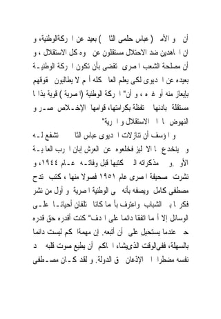 ‫ﺃﻥ ﲰﻮ ﺍﻷﻣﲑ ) ﻋﺒﺎﺱ ﺣﻠﻤﻰ ﺍﻟﺜﺎﱏ ( ﺑﻌﻴﺪ ﻋﻦ ﺍﳊﺮﻛﺔﺍﻟﻮﻃﻨﻴﺔ، ﻭ‬
‫ﺍﻥ ﺍ‪‬ﺎﻫﺪﻳﻦ ﺿﺪ ﺍﻻﺣﺘﻼﻝ ﻣﺴﺘﻘﻠﻮﻥ ﻋﻦ ﲰﻮﻩ ﻛﻞ ﺍﻻﺳﺘﻘﻼﻝ ، ﻭ‬
‫ﺃﻥ ﻣﺼﻠﺤﺔ ﺍﻟﺸﻌﺐ ﺍﳌﺼﺮﻯ ﺗﻘﻀﻰ ﺑﺄﻥ ﺗﻜﻮﻥ ﺍﳊﺮﻛﺔ ﺍﻟﻮﻃﻨﻴـﺔ‬
‫ﺑﻌﻴﺪﻩ ﻋﻦ ﺍﳋﺪﻳﻮﻯ ﻟﻜﻰ ﻳﻌﻠﻢ ﺍﻟﻌﺎﱂ ﻛﻠﻪ ﺃ‪‬ﻢ ﻻ ﻳﻄﺎﻟﺒﻮﻥ ﲝﻘﻮﻗﻬﻢ‬
‫ﺑﺈﻳﻌﺎﺯ ﻣﻨﻪ ﺃﻭ ﻏﲑﻩ ، ﻭ ﺃﻥ" ﺍﳊﺮﻛﺔ ﺍﻟﻮﻃﻨﻴﺔ )ﺍﳌﺼﺮﻳﺔ ( ﻗﻮﻳﺔ ﺑﺬﺍ‪‬ﺎ‬
‫ﻣﺴﺘﻘﻠﺔ ﲟﺒﺎﺩﺋﻬﺎ ﳏﺘﻔﻈﺔ ﺑﻜﺮﺍﻣﺘﻬﺎ، ﻗﻮﺍﻣﻬﺎ ﺍﻹﺧـﻼﺹ ﳌﺼـﺮ ﻭ‬
                            ‫ﺍﻟﻨﻬﻮﺽ ‪‬ﺎ ﺍﱃ ﺍﻻﺳﺘﻘﻼﻝ ﻭ ﺍﳊﺮﻳﺔ"‬
‫ﻭ ﺍﳌﺆﺳﻒ ﺃﻥ ﺗﻨﺎﺯﻻﺕ ﺍﳋﺪﻳﻮﻯ ﻋﺒﺎﺱ ﺍﻟﺜﺎﱏ ﱂ ﺗﺸﻔﻊ ﻟـﻪ‬
‫ﻭﱂ ﻳﻨﺨﺪﻉ ‪‬ﺎ ﺍﻻﳒﻠﻴﺰ ﻓﺨﻠﻌﻮﻩ ﻋﻦ ﺍﻟﻌﺮﺵ ﺇﺑﺎﻥ ﺍﳊﺮﺏ ﺍﻟﻌﺎﳌﻴـﺔ‬
‫ﺍﻷﻭﱃ.ﻭ ﰱ ﻣﺬﻛﺮﺍﺗﻪ ﺍﻟﱴ ﻛﺘﺒﻬﺎ ﻗﺒﻞ ﻭﻓﺎﺗـﻪ ﻋـﺎﻡ ٤٤٩١، ﻭ‬
‫ﻧﺸﺮﺕ ﺻﺤﻴﻔﺔ ﺍﳌﺼﺮﻯ ﻋﺎﻡ ١٥٩١ ﻓﺼﻮﻻ ﻣﻨﻬﺎ ، ﻛﺘﺐ ﳝﺘﺪﺡ‬
‫ﻣﺼﻄﻔﻰ ﻛﺎﻣﻞ ﻭﻳﺼﻔﻪ ﺑﺄﻧﻪ ﳏﻰ ﺍﻟﻮﻃﻨﻴﺔ ﺍﳌﺼﺮﻳﺔ ﻭ ﺃﻭﻝ ﻣﻦ ﻧﺸﺮ‬
‫ﻓﻜﺮ‪‬ﺎ ﺑﲔ ﺍﻟﺸﺒﺎﺏ ﻭﺍﻋﺘﺮﻑ ﺑﺄ‪‬ﻤﺎ ﻛﺎﻧﺎ ﳜﺘﻠﻔﺎﻥ ﺃﺣﻴﺎﻧـﺎ ﻋﻠـﻰ‬
‫ﺍﻟﻮﺳﺎﺋﻞ ﺇﻻ ﺃ‪‬ﻤﺎ ﺍﺗﻔﻘﺎ ﺩﺍﺋﻤﺎ ﻋﻠﻰ ﺍﳍﺪﻑ" ﻛﻨﺖ ﺃﻗﺪﺭﻩ ﺣﻖ ﻗﺪﺭﻩ‬
‫ﺣﱴ ﻋﻨﺪﻣﺎ ﻳﺴﺘﺤﻴﻞ ﻋﻠﻰ ﺃﻥ ﺃﺗﺒﻌﻪ. ﺇﻥ ﻣﻬﻤﺔﺍﳊﻜﻢ ﻟﻴﺴﺖ ﺩﺍﺋﻤﺎ‬
‫ﺑﺎﻟﺴﻬﻠﺔ، ﻓﻔﻰﺍﻟﻮﻗﺖ ﺍﻟﺬﻯﻳﺸﺎﺀ ﺍﳊﺎﻛﻢ ﺃﻥ ﻳﻄﻴﻊ ﺻﻮﺕ ﻗﻠﺒﻪ ﳚﺪ‬
‫ﻧﻔﺴﻪ ﻣﻀﻄﺮﺍ ﺍﱃ ﺍﻹﺫﻋﺎﻥ ﳊﻖ ﺍﻟﺪﻭﻟﺔ. ﻭ ﻟﻘﺪ ﻛـﺎﻥ ﻣﺼـﻄﻔﻰ‬
 