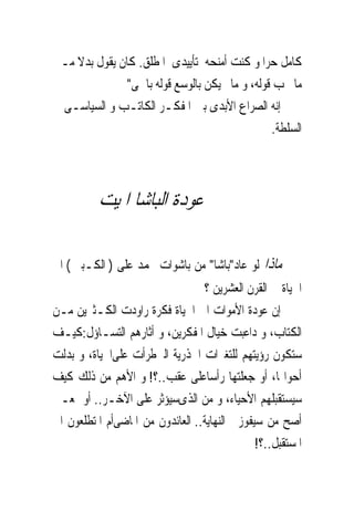 ‫ﻛﺎﻣﻞ ﺣﺮﺍ ﻭ ﻛﻨﺖ ﺃﻣﻨﺤﻪ ﺗﺄﻳﻴﺪﻯ ﺍﳌﻄﻠﻖ. ﻛﺎﻥ ﻳﻘﻮﻝ ﺑﺪﻻ ﻣـﲎ‬
               ‫ﻣﺎ ﳚﺐ ﻗﻮﻟﻪ، ﻭ ﻣﺎﱂ ﻳﻜﻦ ﺑﺎﻟﻮﺳﻊ ﻗﻮﻟﻪ ﺑﺎﲰﻰ"‬
‫ﺇﻧﻪ ﺍﻟﺼﺮﺍﻉ ﺍﻷﺑﺪﻯ ﺑﲔ ﺍﳌﻔﻜـﺮ ﺍﻟﻜﺎﺗـﺐ ﻭ ﺍﻟﺴﻴﺎﺳـﻰ ﰱ‬
                                                ‫ﺍﻟﺴﻠﻄﺔ.‬




          ‫ﻋﻮﺩﺓ ﺍﻟﺒﺎﺷﺎ ﺍﳌﻴﺖ‬

‫ﻣﺎﺫﺍ ﻟﻮ ﻋﺎﺩ"ﺑﺎﺷﺎ" ﻣﻦ ﺑﺎﺷﻮﺍﺕ ﳏﻤﺪ ﻋﻠﻰ ) ﺍﻟﻜـﺒﲑ ( ﺍﱃ‬
                                  ‫ﺍﳊﻴﺎﺓ ﰱ ﺍﻟﻘﺮﻥ ﺍﻟﻌﺸﺮﻳﻦ ؟‬
‫ﺇﻥ ﻋﻮﺩﺓ ﺍﻷﻣﻮﺍﺕ ﺍﱃ ﺍﳊﻴﺎﺓ ﻓﻜﺮﺓ ﺭﺍﻭﺩﺕ ﺍﻟﻜـﺜﲑﻳﻦ ﻣـﻦ‬
‫ﺍﻟﻜﺘﺎﺏ، ﻭ ﺩﺍﻋﺒﺖ ﺧﻴﺎﻝ ﺍﳌﻔﻜﺮﻳﻦ، ﻭ ﺃﺛﺎﺭﻫﻢ ﺍﻟﺘﺴـﺎﺅﻝ:ﻛﻴـﻒ‬
‫ﺳﺘﻜﻮﻥ ﺭﺅﻳﺘﻬﻢ ﻟﻠﺘﻐﲑﺍﺕ ﺍﳉﺬﺭﻳﺔ ﺍﻟﱴﻃﺮﺃﺕ ﻋﻠﻰﺍﳊﻴﺎﺓ، ﻭ ﺑﺪﻟﺖ‬
‫ﺃﺣﻮﺍﳍﺎ، ﺃﻭ ﺟﻌﻠﺘﻬﺎ ﺭﺃﺳﺎﻋﻠﻰ ﻋﻘﺐ..؟! ﻭ ﺍﻷﻫﻢ ﻣﻦ ﺫﻟﻚ ﻛﻴﻒ‬
‫ﺳﻴﺴﺘﻘﺒﻠﻬﻢ ﺍﻷﺣﻴﺎﺀ، ﻭ ﻣﻦ ﺍﻟﺬﻯﺳﻴﺆﺛﺮ ﻋﻠﻰ ﺍﻵﺧـﺮ.. ﺃﻭ ﲟﻌـﲎ‬
‫ﺃﺻﺢ ﻣﻦ ﺳﻴﻔﻮﺯ ﰱﺍﻟﻨﻬﺎﻳﺔ.. ﺍﻟﻌﺎﺋﺪﻭﻥ ﻣﻦ ﺍﳌﺎﺿﻰﺃﻡ ﺍﳌﺘﻄﻠﻌﻮﻥ ﺍﱃ‬
                                               ‫ﺍﳌﺴﺘﻘﺒﻞ..؟!‬
 