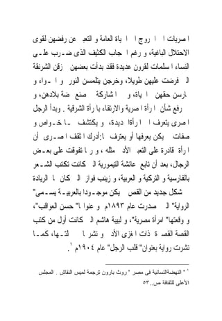 ‫ﺍﳌﺼﺮﻳﺎﺕ ﺍﱃ ﺍﳋﺮﻭﺝ ﺍﱃ ﺍﳊﻴﺎﺓ ﺍﻟﻌﺎﻣﺔ ﻭ ﺍﻟﺘﻌﺒﲑ ﻋﻦ ﺭﻓﻀﻬﻦ ﻟﻘﻮﻯ‬
‫ﺍﻻﺣﺘﻼﻝ ﺍﻟﺒﺎﻏﻴﺔ، ﻭ ﺭﻏﻢ ﺍﳊﺠﺎﺏ ﺍﻟﻜﺜﻴﻒ ﺍﻟﺬﻯ ‪‬ـﺮﺏ ﻋﻠـﻰ‬
            ‫ﺿ‬
‫ﺍﻟﻨﺴﺎﺀ ﺍﳌﺴﻠﻤﺎﺕ ﻟﻘﺮﻭﻥ ﻋﺪﻳﺪﺓ ﻓﻘﺪ ﺑﺪﺃﺕ ﺑﻌﻀﻬﻦ ﲤﺰﻗﻦ ﺍﻟﺸﺮﻧﻘﺔ‬
‫ﺍﻟﱴ ﹸﺮﺿﺖ ﻋﻠﻴﻬﻦ ﻃﻮﻳﻼ، ﻭﺧﺮﺟﻦ ﻳﺘﻠﻤﺴﻦ ﺍﻟﻨﻮﺭ ﻭ ﺍﳍـﻮﺍﺀ ﻭ‬     ‫ﻓ‬
‫ﳝﺎﺭﺳﻦ ﺣﻘﻬﻦ ﰱﺍﳊﻴﺎﺓ، ﻭ ﰱ ﺍﳌﺸﺎﺭﻛﺔ ﰱ ﺻﻨﻊ ‪‬ﻀﺔ ﺑﻼﺩﻫﻦ، ﻭ‬
‫ﰱ ﺭﻓﻊ ﺷﺄﻥ ﺍﳌﺮﺃﺓ ﺍﳌﺼﺮﻳﺔ ﻭﺍﻻﺭﺗﻘﺎﺀ ﺑﺎﳌﺮﺃﺓ ﺍﻟﺸﺮﻗﻴﺔ . ﻭﺑﺪﺃ ﺍﻟﺮﺟﻞ‬
‫ﺍﳌﺼﺮﻯ ﻳﺘﻌﺮﻑ ﺍﱃ ﺍﳌﺮﺃﺓﺍﳉﺪﻳﺪﺓ، ﻭ ﻳﻜﺘﺸﻒ ﳍـﺎ ﺧـﻮﺍﺹ ﻭ‬
‫ﺻﻔﺎﺕ ﱂ ﻳﻜﻦ ﻳﻌﺮﻓﻬﺎ ﺃﻭ ﻳﻌﺘﺮﻑ ‪‬ﺎ:ﺃﺩﺭﻙ ﺍﳌﺜﻘﻒ ﺍﳌﺼـﺮﻯ ﺃﻥ‬
‫ﺍﳌﺮﺃﺓ ﻗﺎﺩﺭﺓ ﻋﻠﻰ ﺍﻟﺘﻌﺒﲑ ﺍﻷﺩﰉ ﻣﺜﻠﻪ ، ﻭ ﺭﲟﺎ ﺗﻔﻮﻗﺖ ﻋﻠﻰ ﺑﻌـﺾ‬
‫ﺍﻟﺮﺟﺎﻝ، ﺑﻌﺪ ﺃﻥ ﺗﺎﺑﻊ ﻋﺎﺋﺸﺔ ﺍﻟﺘﻴﻤﻮﺭﻳﺔ ﺍﻟﱴ ﻛﺎﻧﺖ ﺗﻜﺘﺐ ﺍﻟﺸـﻌﺮ‬
‫ﺑﺎﻟﻔﺎﺭﺳﻴﺔ ﻭ ﺍﻟﺘﺮﻛﻴﺔ ﻭ ﺍﻟﻌﺮﺑﻴﺔ، ﻭ ﺯﻳﻨﺐ ﻓﻮﺍﺯ ﺍﻟﱴ ﻛﺎﻥ ﳍﺎ ﺍﻟﺮﻳﺎﺩﺓ‬
‫ﰱ ﺷﻜﻞ ﺟﺪﻳﺪ ﻣﻦ ﺍﻟﻘﺺ ﱂ ﻳﻜﻦ ﻣﻮﺟـﻮﺩﺍ ﺑﺎﻟﻌﺮﺑﻴـﺔ ﻳﺴـﻤﻰ"‬
‫ﺍﻟﺮﻭﺍﻳﺔ" ﺍﻟﱴ ﺻﺪﺭﺕ ﻋﺎﻡ ٣٩٨١ﻡ ﻭ ﻋﻨﻮﺍ‪‬ﺎ" ﺣﺴﻦ ﺍﻟﻌﻮﺍﻗﺐ"،‬
‫ﻭ ﻭﻗﻌﺘﻬﺎ" ﺍﻣﺮﺃﺓ ﻣﺼﺮﻳﺔ"، ﻭ ﻟﺒﻴﺒﺔ ﻫﺎﺷﻢ ﺍﻟﱴ ﻛﺎﻧﺖ ﺃﻭﻝ ﻣﻦ ﻛﺘﺐ‬
‫ﺍﻟﻘﺼﺔ ﺍﻟﻘﺼﲑﺓ ﺫﺍﺕ ﺍﳌﻐﺰﻯ ﺍﻷﺩﰉ ﻭ ﻧﺸﺮ‪‬ﺎ ﰱ ﳎﻠﺘـﻬﺎ، ﻛﻤـﺎ‬
             ‫ﻧﺸﺮﺕ ﺭﻭﺍﻳﺔ ﺑﻌﻨﻮﺍﻥ" ﻗﻠﺐ ﺍﻟﺮﺟﻞ" ﻋﺎﻡ ٤٠٩١ﻡ ١.‬

                                                                   ‫١‬
  ‫" ﺍﻟﻨﻬﻀﺔﺍﻟﻨﺴﺎﺌﻴﺔ ﻓﻰ ﻤﺼﺭ " ﺭﻭﺙ ﺒﺎﺭﻭﻥ ﺘﺭﺠﻤﺔ ﻟﻤﻴﺱ ﺍﻟﻨﻘﺎﺵ . ﺍﻟﻤﺠﻠﺱ‬
                                              ‫ﺍﻷﻋﻠﻰ ﻟﻠﺜﻘﺎﻓﺔ ﺹ..٣٥‬
 