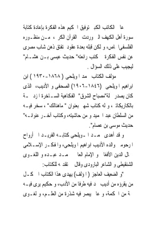 ‫ﻋﺎﰿ ﺍﻟﻜﺎﺗﺐ ﺍﻟﻜﺒﲑ ﺗﻮﻓﻴﻖ ﺍﳊﻜﻴﻢ ﻫﺬﻩ ﺍﻟﻔﻜﺮﺓ ﺑﺈﻋﺎﺩﺓ ﻛﺘﺎﺑﺔ‬
‫ﺳﻮﺭﺓ ﺃﻫﻞ ﺍﻟﻜﻬﻒ ﺍﻟﱴ ﻭﺭﺩﺕ ﰱﺍﻟﻘﺮﺁﻥ ﺍﻟﻜﺮﱘ، ﻣـﻦ ﻣﻨﻈـﻮﺭﻩ‬
‫ﺍﻟﻔﻠﺴﻔﻰﺍﳋﺎﺹ، ﻭ ﻟﻜﻦ ﻗﺒﻠﻪ ﺑﻌﺪﺓ ﻋﻘﻮﺩ ﺗﻔﺘﻖ ﺫﻫﻦ ﺷﺎﺏ ﻣﺼﺮﻯ‬
‫ﻋﻦ ﻧﻔﺲ ﺍﻟﻔﻜﺮﺓ ﰒ ﻛﺘﺐ ﺭﺍﺋﻌﺘﻪ" ﺣﺪﻳﺚ ﻋﻴﺴﻰ ﺑـﻦ ﻫﺸـﺎﻡ"‬
                                  ‫ﻟﻴﺠﻴﺐ ﻋﻠﻰ ﺫﻟﻚ ﺍﻟﺴﺆﺍﻝ .‬
‫ﻣﺆﻟﻒ ﺍﻟﻜﺘﺎﺏ ﳏﻤﺪ ﺍﳌﻮﻳﻠﺤﻰ ) ٨٦٨١-٠٣٩١ ( ﺍﺑﻦ‬
‫ﺍﺑﺮﺍﻫﻴﻢ ﺍﳌﻮﻳﻠﺤﻰ )٦٤٨١-٦٠٩١( ﺍﻟﺼﺤﻔﻰ ﻭ ﺍﻷﺩﻳﺐ، ﺍﻟﺬﻯ‬
‫ﻛﺎﻥ ﻳﺼﺪﺭ ﳎﻠﺔ"ﻣﺼﺒﺎﺡ ﺍﻟﺸﺮﻕ" ﺍﻟﻔﻜﺎﻫﻴﺔ ﺍﻟﺴـﺎﺧﺮﺓ ﺍﳌﺰﺩﲪـﺔ‬
‫ﺑﺎﻟﻜﺎﺭﻳﻜﺎﺗﲑ، ﻭ ﻟﻪ ﻛﺘﺎﺏ ﺷﻬﲑ ﺑﻌﻨﻮﺍﻥ " ﻣﺎﻫﻨﺎﻟﻚ" ، ﺳﺨﺮ ﻓﻴـﻪ‬
‫ﻣﻦ ﺍﻟﺴﻠﻄﺎﻥ ﻋﺒﺪ ﺍﳊﻤﻴﺪ ﻭ ﻣﻦ ﺣﺎﺷﻴﺘﻪ، ﻭﻛﺘﺎﺏ ﺁﺧـﺮ ﻋﻨﻮﺍﻧـﻪ"‬
                                   ‫ﺣﺪﻳﺚ ﻣﻮﺳﻰ ﺑﻦ ﻋﺼﺎﻡ".‬
‫ﻭ ﻗﺪ ﺃﻫﺪﻯ ﳏﻤـﺪ ﺍﳌـﻮﻳﻠﺤﻰ ﻛﺘﺎﺑـﻪ ﺍﻟﻔﺮﻳـﺪ ﺍﱃ ﺃﺭﻭﺍﺡ‬
‫ﺍﳌﺮﺣﻮﻣﲔ ﻭﺍﻟﺪﻩ ﺍﻷﺩﻳﺐ ﺍﺑﺮﺍﻫﻴﻢ ﺍﳌﻮﻳﻠﺤﻰ، ﻭﺍﳌﻔﻜـﺮ ﺍﻹﺳـﻼﻣﻰ‬
‫ﲨﺎﻝ ﺍﻟﺪﻳﻦ ﺍﻷﻓﻐﺎﱏ ﻭ ﺍﻹﻣﺎﻡ ﺍﻟﻌﺎﱂ ﳏﻤـﺪ ﻋﺒـﺪﻩ ﻭ ﺍﻟﻠﻐـﻮﻯ‬
           ‫ﺍﻟﺸﻨﻘﻴﻄﻰ ﻭ ﺍﻟﺸﺎﻋﺮ ﺍﻟﺒﺎﺭﻭﺩﻯ ﻭﻗﺎﻝ ﰱ ﺗﻘﺪﳝﻪ ﻟﻠﻜﺘﺎﺏ:‬
‫"ﻭ ﺍﻟﻀﻌﻴﻒ ﺍﻟﻌﺎﺟﺰ ) ﺍﳌﺆﻟﻒ( ﻳﻬﺪﻯ ﻫﺬﺍ ﺍﻟﻜﺘﺎﺏ ﺍﱃ ﻛـﻞ‬
‫ﻣﻦ ﻳﻘﺮﺅﻩ ﻣﻦ ﺃﺩﻳﺐ ﳚﺪ ﻓﻴﻪ ﻃﺮﻓﺎ ﻣﻦ ﺍﻷﺩﺏ، ﻭ ﺣﻜﻴﻢ ﻳﺮﻯ ﻓﻴـﻪ‬
‫ﶈﺔ ﻣﻦ ﺍﳊﻜﻤﺔ، ﻭ ﻋﺎﱂ ﻳﺒﺼﺮ ﻓﻴﻪ ﺷﺬﺭﺓ ﻣﻦ ﺍﻟﻌﻠـﻢ، ﻭ ﻟﻐـﻮﻯ‬
 