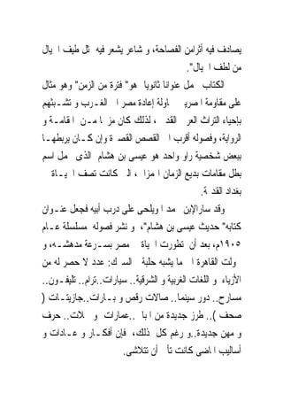 ‫ﻳﺼﺎﺩﻑ ﻓﻴﻪ ﺃﺛﺮﺍﻣﻦ ﺍﻟﻔﺼﺎﺣﺔ، ﻭ ﺷﺎﻋﺮ ﻳﺸﻌﺮ ﻓﻴﻪ ﲟﺜﻞ ﻃﻴﻒ ﺍﳋﻴﺎﻝ‬
                                            ‫ﻣﻦ ﻟﻄﻒ ﺍﳋﻴﺎﻝ".‬
‫ﺍﻟﻜﺘﺎﺏ ﳛﻤﻞ ﻋﻨﻮﺍﻧﺎ ﺛﺎﻧﻮﻳﺎ ﻫﻮ" ﻓﺘﺮﺓ ﻣﻦ ﺍﻟﺰﻣﻦ" ﻭﻫﻮ ﻣﺜﺎﻝ‬
‫ﻋﻠﻰ ﻣﻘﺎﻭﻣﺔ ﺍﳌﺼﺮﻳﲔ ﶈﺎﻭﻟﺔ ﺇﻋﺎﺩﺓ ﻣﺼﺮ ﺍﱃ ﺍﻟﻐـﺮﺏ ﻭ ﺗﺸـﺒﺜﻬﻢ‬
‫ﺑﺈﺣﻴﺎﺀ ﺍﻟﺘﺮﺍﺙ ﺍﻟﻌﺮﰉ ﺍﻟﻘﺪﱘ ، ﻟﺬﻟﻚ ﻛﺎﻥ ﻣﺰﳚﺎ ﻣـﻦ ﺍﳌﻘﺎﻣـﺔ ﻭ‬
‫ﺍﻟﺮﻭﺍﻳﺔ، ﻭﻓﺼﻮﻟﻪ ﺃﻗﺮﺏ ﺍﱃ ﺍﻟﻘﺼﺺ ﺍﻟﻘﺼﲑﺓ ﻭﺇﻥ ﻛـﺎﻥ ﻳﺮﺑﻄﻬـﺎ‬
‫ﺑﺒﻌﺾ ﺷﺨﺼﻴﺔ ﺭﺍﻭ ﻭﺍﺣﺪ ﻫﻮ ﻋﻴﺴﻰ ﺑﻦ ﻫﺸﺎﻡ ﺍﻟﺬﻯ ﳛﻤﻞ ﺍﺳﻢ‬
‫ﺑﻄﻞ ﻣﻘﺎﻣﺎﺕ ﺑﺪﻳﻊ ﺍﻟﺰﻣﺎﻥ ﺍﳍﻤﺰﺍﱏ، ﺍﻟﱴ ﻛﺎﻧﺖ ﺗﺼﻒ ﺍﳊﻴـﺎﺓ ﰱ‬
                                                ‫ﺑﻐﺪﺍﺩ ﺍﻟﻘﺪﳝﺔ.‬
‫ﻭﻗﺪ ﺳﺎﺭﺍﻹﺑﻦ ﳏﻤﺪ ﺍﳌﻮﻳﻠﺤﻰ ﻋﻠﻰ ﺩﺭﺏ ﺃﺑﻴﻪ ﻓﺠﻌﻞ ﻋﻨـﻮﺍﻥ‬
‫ﻛﺘﺎﺑﻪ" ﺣﺪﻳﺚ ﻋﻴﺴﻰ ﺑﻦ ﻫﺸﺎﻡ"، ﻭ ﻧﺸﺮ ﻓﺼﻮﻟﻪ ﻣﺴﻠﺴﻠﺔ ﻋـﺎﻡ‬
‫٥٠٩١ﻡ، ﺑﻌﺪ ﺃﻥ ﺗﻄﻮﺭﺕ ﺍﳊﻴﺎﺓ ﰱ ﻣﺼﺮ ﺑﺴـﺮﻋﺔ ﻣﺪﻫﺸـﻪ، ﻭ‬
‫ﲢﻮﻟﺖ ﺍﻟﻘﺎﻫﺮﺓ ﺍﱃ ﻣﺎ ﻳﺸﺒﻪ ﺣﻠﺒﺔ ﺍﻟﺴﲑﻙ: ﻋﺪﺩ ﻻ ﺣﺼﺮ ﻟﻪ ﻣﻦ‬
‫ﺍﻷﺯﻳﺎﺀ ﻭ ﺍﻟﻠﻐﺎﺕ ﺍﻟﻐﺮﺑﻴﺔ ﻭ ﺍﻟﺸﺮﻗﻴﺔ.. ﺳﻴﺎﺭﺍﺕ..ﺗﺮﺍﻡ.. ﺗﻠﻴﻔـﻮﻥ..‬
‫ﻣﺴﺎﺭﺡ.. ﺩﻭﺭ ﺳﻴﻨﻤﺎ.. ﺻﺎﻻﺕ ﺭﻗﺺ ﻭ ﺑـﺎﺭﺍﺕ..ﺟﺎﺯﻳﺘـﺎﺕ )‬
‫ﺻﺤﻒ (.. ﻃﺮﺯ ﺟﺪﻳﺪﺓ ﻣﻦ ﺍﳌﺒﺎﱏ..ﻋﻤﺎﺭﺍﺕ ﻭ ﳏﻼﺕ.. ﺣﺮﻑ‬
‫ﻭ ﻣﻬﻦ ﺟﺪﻳﺪﺓ..ﻭ ﺭﻏﻢ ﻛﻞ ﺫﻟﻚ، ﻓﺈﻥ ﺃﻓﻜـﺎﺭ ﻭ ﻋـﺎﺩﺍﺕ ﻭ‬
                       ‫ﺃﺳﺎﻟﻴﺐ ﺍﳌﺎﺿﻰ ﻛﺎﻧﺖ ﺗﺄﰉ ﺃﻥ ﺗﺘﻼﺷﻰ.‬
 