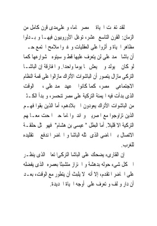 ‫ﻟﻘﺪ ﺗﻐﲑﺕ ﺍﳊﻴﺎﺓ ﰱ ﻣﺼﺮ ﲤﺎﻣﺎ، ﻭ ﻋﻠﻰﻣﺪﻯ ﻗﺮﻥ ﻛﺎﻣﻞ ﻣﻦ‬
‫ﺍﻟﺰﻣﺎﻥ: ﺍﻟﻘﺮﻥ ﺍﻟﺘﺎﺳﻊ ﻋﺸﺮ، ﺗﻮﻏﻞ ﺍﻷﻭﺭﻭﺑﻴﻮﻥ ﻓﻴﻬـﺎ ﻭ ﺑـﺪﻟﻮﺍ‬
‫ﻣﻈﺎﻫﺮ ﺍﳊﻴﺎﺓ ﻭ ﺃﺛﺮﻭﺍ ﻋﻠﻰ ﺍﻟﻌﻘﻠﻴﺎﺕ ﻭ ﻏﲑﻭﺍ ﻣﻼﻣﺢ ﺍ‪‬ﺘﻤﻊ ﺣـﱴ‬
‫ﺃﻥ ﺑﺎﺷﺎ ﳏﻤﺪ ﻋﻠﻰ ﻟﻦ ﻳﺘﻌﺮﻑ ﻋﻠﻴﻬﺎ ﻗﻂ ﻭ ﺳﻴﺘﻮﻩ ﰱﺷﻮﺍﺭﻋﻬﺎ ﻛﻤﺎ‬
‫ﻟﻮ ﻛﺎﻥ ﱂ ﻳﻮﻟﺪ ﻭ ﱂ ﻳﻌﺶ ‪‬ﺎ ﻳﻮﻣﺎ ﻭﺍﺣﺪﺍ. ﻭ ﺍﳌﻔﺎﺭﻗﺔ ﺇﻥ ﺍﻟﺒﺎﺷـﺎ‬
‫ﺍﻟﺘﺮﻛﻰ ﻣﺎﺯﺍﻝ ﻳﺘﺼﻮﺭ ﺃﻥ ﺍﻟﺒﺎﺷﻮﺍﺕ ﺍﻷﺗﺮﺍﻙ ﻣﺎﺯﺍﻟﻮﺍ ﻋﻠﻰ ﻗﻤﺔ ﺍﻟﻨﻈﺎﻡ‬
‫ﺍﻻﺟﺘﻤﺎﻋﻰ ﰱ ﻣﺼﺮ، ﻛﻤﺎ ﻛﺎﻧﻮﺍ ﰱ ﻋﻬﺪ ﳏﻤﺪ ﻋﻠﻰ ، ﰱ ﺍﻟﻮﻗﺖ‬
‫ﺍﻟﺬﻯ ﺑﺪﺃﺕ ﻓﻴﻪ ﺍﳍﻴﻤﻨﺔ ﺍﻟﺘﺮﻛﻴﺔ ﻋﻠﻰ ﻣﺼﺮ ﺗﻨﺤﺴﺮ، ﻭ ﺑﺪﺃ ﺍﻟﻜـﺜﲑ‬
‫ﻣﻦ ﺍﻟﺒﺎﺷﻮﺍﺕ ﺍﻷﺗﺮﺍﻙ ﻳﻌﻮﺩﻭﻥ ﺍﱃ ﺑﻼﺩﻫﻢ، ﺃﻣﺎ ﺍﻟﺬﻳﻦ ﺑﻘﻮﺍ ﻓﻬـﻢ‬
‫ﺍﻟﺬﻳﻦ ﺗﺰﺍﻭﺟﻮﺍ ﻣﻊ ﺍﳌﺼﺮﻳﲔ ﻭ ﺍﻧﺪﳎﻮﺍﲤﺎﻣﺎ ﺣﱴ ﺍﳕﺤﺖ ﻣﻌـﺎﳌﻬﻢ‬
‫ﺍﻟﺘﺮﻛﻴﺔ ﺍﻻ ﻗﻠﻴﻼ. ﺃﻣﺎ ﺍﻟﺒﻄﻞ " ﻋﻴﺴﻰ ﺑﻦ ﻫﺸﺎﻡ" ﻓﻬﻮ ﳝﺜﻞ ﺣﻠﻘـﺔ‬
‫ﺍﻻﺗﺼﺎﻝ ﺑﲔ ﺍﳌﺎﺿﻰ ﺍﻟﺬﻯ ﳝﺜﻠﻪ ﺍﻟﺒﺎﺷﺎ ﻭ ﺍﳊﺎﺿﺮ ﺍﳌﻨﺪﻓﻊ ﰱ ﺗﻘﻠﻴﺪﻩ‬
                                                     ‫ﻟﻠﻐﺮﺏ.‬
‫ﺇﻥ ﺍﻟﻘﺎﺭﻯﺀ ﻳﻀﺤﻚ ﻋﻠﻰ ﺍﻟﺒﺎﺷﺎ ﺍﻟﺘﺮﻛﻰﺍﳌﺘﻌﺎﱃ ﺍﻟﺬﻯ ﻳﻨﻈـﺮ‬
‫ﺍﱃ ﻛﻞ ﺷﻰﺀ ﺣﻮﻟﻪ ﺑﺪﻫﺸﺔ ﻭ ﺍﴰﺌﺰﺍﺯ ﻣﺘﺸﺒﺜﺎ ﺑﻌﺼﺮﻩ ﺍﻟﺬﻯ ﻳﻔﻀﻠﻪ‬
‫ﻋﻠﻰ ﺍﳊﺎﺿﺮ ﺍﳌﺘﻘﺪﻡ، ﺇﻻ ﺃﻧﻪ ﻻ ﻳﻠﺒﺚ ﺃﻥ ﻳﺘﻄﻮﺭ ﻣﻊ ﺍﻟﻮﻗﺖ، ﺑﻌـﺪ‬
               ‫ﺃﻥ ﺩﺍﺭ ﻭ ﻟﻒ ﻭ ﺗﻌﺮﻑ ﻋﻠﻰ ﺃﻭﺟﻪ ﺍﳊﻴﺎﺓ ﺍﳉﺪﻳﺪﺓ.‬
 