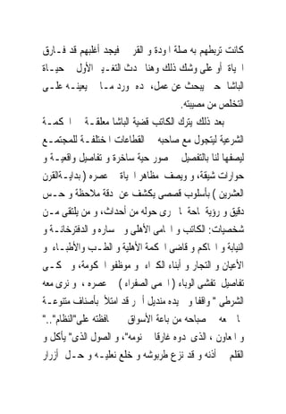 ‫ﻛﺎﻧﺖ ﺗﺮﺑﻄﻬﻢ ﺑﻪ ﺻﻠﺔ ﺍﳌﻮﺩﺓ ﻭ ﺍﻟﻘﺮﰉ ﻓﻴﺠﺪ ﺃﻏﻠﺒﻬﻢ ﻗﺪ ﻓـﺎﺭﻕ‬
‫ﺍﳊﻴﺎﺓ ﺃﻭ ﻋﻠﻰ ﻭﺷﻚ ﺫﻟﻚ ﻭﻫﻨﺎ ﳛﺪﺙ ﺍﻟﺘﻐـﻴﲑ ﺍﻷﻭﻝ ﰱ ﺣﻴـﺎﺓ‬
‫ﺍﻟﺒﺎﺷﺎ ﺣﲔ ﻳﺒﺤﺚ ﻋﻦ ﻋﻤﻞ، ﳝﺪﻩ ﲟﻮﺭﺩ ﻣـﺎﱃ ﻳﻌﻴﻨـﻪ ﻋﻠـﻰ‬
                                      ‫ﺍﻟﺘﺨﻠﺺ ﻣﻦ ﻣﺼﻴﺒﺘﻪ.‬
‫ﺑﻌﺪ ﺫﻟﻚ ﻳﺘﺮﻙ ﺍﻟﻜﺎﺗﺐ ﻗﻀﻴﺔ ﺍﻟﺒﺎﺷﺎ ﻣﻌﻠﻘـﺔ ﰱ ﺍﶈﻜﻤـﺔ‬
‫ﺍﻟﺸﺮﻋﻴﺔ ﻟﻴﺘﺠﻮﻝ ﻣﻊ ﺻﺎﺣﺒﻪ ﰱ ﺍﻟﻘﻄﺎﻋﺎﺕ ﺍﳌﺨﺘﻠﻔـﺔ ﻟﻠﻤﺠﺘﻤـﻊ‬
‫ﻟﻴﺼﻔﻬﺎ ﻟﻨﺎ ﺑﺎﻟﺘﻔﺼﻴﻞ ﰱ ﺻﻮﺭ ﺣﻴﺔ ﺳﺎﺧﺮﺓ ﻭ ﺗﻔﺎﺻﻴﻞ ﻭﺍﻗﻌﻴـﺔ ﻭ‬
‫ﺣﻮﺍﺭﺍﺕ ﺷﻴﻘﺔ، ﻭ ﻭﻳﺼﻒ ﻣﻈﺎﻫﺮ ﺍﳊﻴﺎﺓ ﰱ ﻋﺼﺮﻩ ) ﺑﺪﺍﻳـﺔﺍﻟﻘﺮﻥ‬
‫ﺍﻟﻌﺸﺮﻳﻦ ( ﺑﺄﺳﻠﻮﺏ ﻗﺼﺼﻰ ﻳﻜﺸﻒ ﻋﻦ ﺩﻗﺔ ﻣﻼﺣﻈﺔ ﻭ ﺣـﺲ‬
‫ﺩﻗﻴﻖ ﻭ ﺭﺅﻳﺔ ﳌﺎﺣﺔ ﳌﺎ ﳚﺮﻯ ﺣﻮﻟﻪ ﻣﻦ ﺃﺣﺪﺍﺙ، ﻭ ﻣﻦ ﻳﻠﺘﻘﻰ ﻣـﻦ‬
‫ﺷﺨﺼﻴﺎﺕ: ﺍﻟﻜﺎﺗﺐ ﻭ ﺍﶈﺎﻣﻰ ﺍﻷﻫﻠﻰ ﻭ ﲰﺴﺎﺭﻩ ﻭ ﺍﻟﺪﻓﺘﺮﺧﺎﻧـﺔ ﻭ‬
‫ﺍﻟﻨﻴﺎﺑﺔ ﻭ ﺍﶈﺎﻛﻢ ﻭ ﻗﺎﺿﻰ ﺍﶈﻜﻤﺔ ﺍﻷﻫﻠﻴﺔ ﻭ ﺍﻟﻄـﺐ ﻭﺍﻷﻃﺒـﺎﺀ ﻭ‬
‫ﺍﻷﻋﻴﺎﻥ ﻭ ﺍﻟﺘﺠﺎﺭ ﻭ ﺃﺑﻨﺎﺀ ﺍﻟﻜﱪﺍﺀ ﻭ ﻣﻮﻇﻔﻮ ﺍﳊﻜﻮﻣﺔ، ﻭ ﳛﻜـﻰ‬
‫ﺗﻔﺎﺻﻴﻞ ﺗﻔﺸﻰ ﺍﻟﻮﺑﺎﺀ ) ﺍﳊﻤﻰ ﺍﻟﺼﻔﺮﺍﺀ ( ﰱﻋﺼﺮﻩ ، ﻭ ﻧﺮﻯ ﻣﻌﻪ‬
‫ﺍﻟﺸﺮﻃﻰ " ﻭﺍﻗﻔﺎ ﻭ ﰱﻳﺪﻩ ﻣﻨﺪﻳﻞ ﺃﲪﺮ ﻗﺪ ﺍﻣﺘﻸ ﺑﺄﺻﻨﺎﻑ ﻣﺘﻨﻮﻋـﺔ‬
‫ﳑﺎ ﲨﻌﻪ ﰱ ﺻﺒﺎﺣﻪ ﻣﻦ ﺑﺎﻋﺔ ﺍﻷﺳﻮﺍﻕ ﰱ ﳏﺎﻓﻈﺘﻪ ﻋﻠﻰ"ﺍﻟﻨﻈﺎﻡ".."‬
‫ﻭ ﺍﳌﻌﺎﻭﻥ ، ﺍﻟﺬﻯﳚﺪﻭﻩ ﻏﺎﺭﻗﺎ ﰱ ﻧﻮﻣﻪ"، ﻭ ﺍﻟﺼﻮﻝ ﺍﻟﺬﻯ" ﻳﺄﻛﻞ ﻭ‬
‫ﺍﻟﻘﻠﻢ ﰱ ﺃﺫﻧﻪ ﻭ ﻗﺪ ﻧﺰﻉ ﻃﺮﺑﻮﺷﻪ ﻭ ﺧﻠﻊ ﻧﻌﻠﻴـﻪ ﻭ ﺣـﻞ ﺃﺯﺭﺍﺭ‬
 