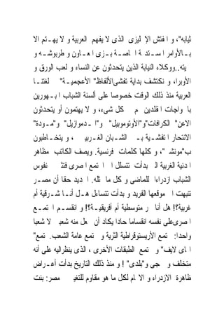 ‫ﺛﻴﺎﺑﻪ"، ﻭ ﺍﳌﻔﺘﺶ ﺍﻹﳒﻠﻴﺰﻯ ﺍﻟﺬﻯ ﻻ ﻳﻔﻬﻢ ﺍﻟﻌﺮﺑﻴﺔ ﻭ ﻻ ﻳﻬـﺘﻢ ﺍﻻ‬
‫ﺑـﺎﻷﻭﺍﻣﺮ ﺍﳌﺴـﺘﺪﳝﺔ ﺍﳋﺎﺻـﺔ ﺑـﺰﻯ ﺍﳌﻌـﺎﻭﻥ ﻭ ﻃﺮﺑﻮﺷـﻪ ﻭ‬
    ‫ـ‬             ‫ـ‬        ‫ـ ـ‬            ‫ـ‬           ‫ـ‬
‫ﳊﻴﺘﻪ..ﻭﻭﻛﻼﺀ ﺍﻟﻨﻴﺎﺑﺔ ﺍﻟﺬﻳﻦ ﻳﺘﺤﺪﺛﻮﻥ ﻋﻦ ﺍﻟﻨﺴﺎﺀ ﻭ ﻟﻌﺐ ﺍﻟﻮﺭﻕ ﻭ‬
‫ﺍﻷﻭﺑﺮﺍ، ﻭ ﻧﻜﺘﺸﻒ ﺑﺪﺍﻳﺔ ﺗﻔﺸﻰﺍﻷﻟﻔﺎﻅ" ﺍﻷﻋﺠﻤﻴـﺔ" ﰱ ﻟﻐﺘﻨـﺎ‬
‫ﺍﻟﻌﺮﺑﻴﺔ ﻣﻨﺬ ﺫﻟﻚ ﺍﻟﻮﻗﺖ ﺧﺼﻮﺻﺎ ﻋﻠﻰ ﺃﻟﺴﻨﺔ ﺍﻟﺸﺒﺎﺏ ﺍﳌﺒـﻬﻮﺭﻳﻦ‬
‫ﺑﺎﳋﻮﺍﺟﺎﺕ ﺍﳌﻘﻠﺪﻳﻦ ﳍﻢ ﰱ ﻛﻞ ﺷﻰﺀ، ﻭ ﻻ ﻳﻬﺘﻤﻮﻥ ﺃﻭ ﻳﺘﺤﺪﺛﻮﻥ‬
‫ﺍﻻﻋﻦ" ﺍﻟﻜﺮﺍﻓﺎﺕ"ﻭ"ﺍﻷﻭﺗﻮﻣﻮﺑﻴﻞ" ﻭ"ﺍﳌـﺪﻣﻮﺍﺯﻳﻞ" ﻭ"ﻣـﻮﺩﺓ"‬
‫ﺍﻻﻧﺘﺤﺎﺭ ﺍﳌﺘﻔﺸـﻴﺔ ﺑـﲔ ﺍﻟﺸـﺒﺎﻥ ﺍﻟﻐـﺮﺑﻴﲔ ، ﻭ ﻳﺘﺨـﺎﻃﺒﻮﻥ‬
‫ﺏ"ﻣﻮﻧﺸﲑ"، ﻭ ﻛﻠﻬﺎ ﻛﻠﻤﺎﺕ ﻓﺮﻧﺴﻴﺔ. ﻭﻳﺼﻒ ﺍﻟﻜﺎﺗﺐ ﻣﻈﺎﻫﺮ‬
‫ﺍﳌﺪﻧﻴﺔ ﺍﻟﻐﺮﺑﻴﺔ ﺍﻟﱴ ﺑﺪﺃﺕ ﺗﺘﺴﻠﻞ ﺍﱃ ﺍ‪‬ﺘﻤﻊ ﺍﳌﺼﺮﻯ ﻓﺘﺜﲑ ﰱ ﻧﻔﻮﺱ‬
‫ﺍﻟﺸﺒﺎﺏ ﺍﺯﺩﺭﺍﺀﺍ ﻟﻠﻤﺎﺿﻰ ﻭ ﻛﻞ ﻣﺎ ﳝﺜﻠﻪ. ﺍﳉﺪﻳﺪ ﺣﻘﺎ ﺃﻥ ﻣﺼـﺮ‬
‫ﺗﻨﺒﻬﺖ ﺍﱃ ﻣﻮﻗﻌﻬﺎ ﺍﻟﻔﺮﻳﺪ ﻭ ﺑﺪﺃﺕ ﺗﺘﺴﺎﺀﻝ ﻫـﻞ ﺃﻧـﺎ ﺷـﺮﻗﻴﺔ ﺃﻡ‬
‫ﻏﺮﺑﻴﺔ؟! ﻫﻞ ﺃﻧﺎ ﲝﺮ ﻣﺘﻮﺳﻄﻴﺔ ﺃﻡ ﺃﻓﺮﻳﻘﻴـﺔ؟! ﻭ ﺍﻧﻘﺴـﻢ ﺍ‪‬ﺘﻤـﻊ‬
‫ﺍﳌﺼﺮﻯﻋﻠﻰ ﻧﻔﺴﻪ ﺍﻧﻘﺴﺎﻣﺎ ﺣﺎﺩﺍ ﻳﻜﺎﺩ ﺃﻥ ﳚﻌﻞ ﻣﻨﻪ ﺷﻌﺒﲔ ﻻ ﺷﻌﺒﺎ‬
‫ﻭﺍﺣﺪﺍ: ﳎﺘﻤﻊ ﺍﻷﺭﻳﺴﺘﻮﻗﺮﺍﻃﻴﺔ ﺍﻟﺜﺮﻳﺔ ﻭ ﳎﺘﻤﻊ ﻋﺎﻣﺔ ﺍﻟﺸﻌﺐ.ﳎﺘﻤﻊ"‬
‫ﺍﳍﺎﻯ ﻻﻳﻒ" ﻭ ﳎﺘﻤﻊ ﺍﻟﻄﺒﻘﺎﺕ ﺍﻷﺧﺮﻯ ، ﺍﻟﺬﻯ ﻳﻨﻈﺮﺍﻟﻴﻪ ﻋﻠﻰ ﺃﻧﻪ‬
‫ﻣﺘﺨﻠﻒ ﻭ ﳘﺠﻰ ﻭ"ﺑﻠﺪﻯ" ! ﻭ ﻣﻨﺬ ﺫﻟﻚ ﺍﻟﺘﺎﺭﻳﺦ ﺑﺪﺃﺕ ﺃﻋـﺮﺍﺽ‬
‫ﻇﺎﻫﺮﺓ ﺍﻻﺯﺩﺭﺍﺀ ﻭ ﺍﻻ‪‬ﺎﻡ ﻟﻜﻞ ﻣﺎ ﻫﻮ ﻣﻘﺎﻭﻡ ﻟﻠﺘﻐﻴﲑ ﰱ ﻣﺼﺮ: ﺑﻨﺖ‬
 