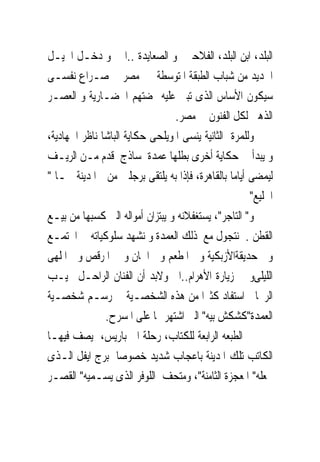 ‫ﺍﻟﺒﻠﺪ، ﺍﺑﻦ ﺍﻟﺒﻠﺪ، ﺍﻟﻔﻼﺣﲔ ﻭ ﺍﻟﺼﻌﺎﻳﺪﺓ ..ﺍﱁ ﻭ ﺩﺧـﻞ ﺍﳉﻴـﻞ‬
‫ﺍﳉﺪﻳﺪ ﻣﻦ ﺷﺒﺎﺏ ﺍﻟﻄﺒﻘﺔ ﺍﳌﺘﻮﺳﻄﺔ ﰱ ﻣﺼﺮ ﰱ ﺻـﺮﺍﻉ ﻧﻔﺴـﻰ‬
‫ﺳﻴﻜﻮﻥ ﺍﻷﺳﺎﺱ ﺍﻟﺬﻯ ﺗﺒﲎ ﻋﻠﻴﻪ ‪‬ﻀﺘﻬﻢ ﺍﳊﻀـﺎﺭﻳﺔ ﻭ ﺍﻟﻌﺼـﺮ‬
                                 ‫ﺍﻟﺬﻫﱮ ﻟﻜﻞ ﺍﻟﻔﻨﻮﻥ ﰱ ﻣﺼﺮ.‬
‫ﻭﻟﻠﻤﺮﺓ ﺍﻟﺜﺎﻧﻴﺔ ﻳﻨﺴﻰ ﺍﳌﻮﻳﻠﺤﻰ ﺣﻜﺎﻳﺔ ﺍﻟﺒﺎﺷﺎ ﻧﺎﻇﺮ ﺍﳉﻬﺎﺩﻳﺔ،‬
‫ﻭ ﻳﺒﺪﺃ ﰱ ﺣﻜﺎﻳﺔ ﺃﺧﺮﻯ ﺑﻄﻠﻬﺎ ﻋﻤﺪﺓ ﺳﺎﺫﺝ ﻗﺪﻡ ﻣـﻦ ﺍﻟﺮﻳـﻒ‬
‫ﻟﻴﻤﻀﻰ ﺃﻳﺎﻣﺎ ﺑﺎﻟﻘﺎﻫﺮﺓ، ﻓﺈﺫﺍ ﺑﻪ ﻳﻠﺘﻘﻰ ﺑﺮﺟﻠﲔ ﻣﻦ ﺍﳌﺪﻳﻨﺔ ﳘـﺎ "‬
                                                     ‫ﺍﳋﻠﻴﻊ"‬
‫ﻭ" ﺍﻟﺘﺎﺟﺮ"، ﻳﺴﺘﻐﻔﻼﻧﻪ ﻭ ﻳﺒﺘﺰﺍﻥ ﺃﻣﻮﺍﻟﻪ ﺍﻟﱴ ﻛﺴﺒﻬﺎ ﻣﻦ ﺑﻴـﻊ‬
‫ﺍﻟﻘﻄﻦ . ﻧﺘﺠﻮﻝ ﻣﻊ ﺫﻟﻚ ﺍﻟﻌﻤﺪﺓ ﻭ ﻧﺸﻬﺪ ﺳﻠﻮﻛﻴﺎﺗﻪ ﰱ ﺍ‪‬ﺘﻤـﻊ‬
‫ﻭﰱ ﺣﺪﻳﻘﺔﺍﻷﺯﺑﻜﻴﺔ ﻭ ﰱﺍﳌﻄﻌﻢ ﻭﰱ ﺍﳊﺎﻥ ﻭ ﰱ ﺍﳌﺮﻗﺺ ﻭ ﰱﺍﳌﻠﻬﻰ‬
‫ﺍﻟﻠﻴﻠﻰﻭ ﰱ ﺯﻳﺎﺭﺓ ﺍﻷﻫﺮﺍﻡ..ﺍﱁ ﻭﻻﺑﺪ ﺃﻥ ﺍﻟﻔﻨﺎﻥ ﺍﻟﺮﺍﺣـﻞ ﳒﻴـﺐ‬
‫ﺍﻟﺮﳛﺎﱏ ﺍﺳﺘﻔﺎﺩ ﻛﺜﲑﺍ ﻣﻦ ﻫﺬﻩ ﺍﻟﺸﺨﺼـﻴﺔ ﰱ ﺭﺳـﻢ ﺷﺨﺼـﻴﺔ‬
               ‫ﺍﻟﻌﻤﺪﺓ"ﻛﺸﻜﺶ ﺑﻴﻪ" ﺍﻟﱴ ﺍﺷﺘﻬﺮ ‪‬ﺎ ﻋﻠﻰ ﺍﳌﺴﺮﺡ.‬
‫ﰱ ﺍﻟﻄﺒﻌﻪ ﺍﻟﺮﺍﺑﻌﺔ ﻟﻠﻜﺘﺎﺏ، ﺭﺣﻠﺔ ﺍﱃ ﺑﺎﺭﻳﺲ، ﻳﺼﻒ ﻓﻴﻬـﺎ‬
‫ﺍﻟﻜﺎﺗﺐ ﺗﻠﻚ ﺍﳌﺪﻳﻨﺔ ﺑﺎﻋﺠﺎﺏ ﺷﺪﻳﺪ ﺧﺼﻮﺻﺎ ﺑﺮﺝ ﺍﻳﻔﻞ ﺍﻟـﺬﻯ‬
‫ﳚﻌﻠﻪ" ﺍﳌﻌﺠﺰﺓ ﺍﻟﺜﺎﻣﻨﺔ"، ﻭﻣﺘﺤﻒ ﺍﻟﻠﻮﻓﺮ ﺍﻟﺬﻯ ﻳﺴـﻤﻴﻪ" ﺍﻟﻘﺼـﺮ‬
 