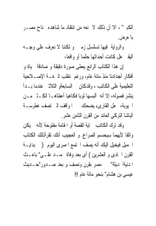 ‫ﺍﻟﻜﺒﲑ" ، ﺍﻻ ﺃﻥ ﺫﻟﻚ ﻻ ﳝﻨﻌﻪ ﻣﻦ ﺍﻧﺘﻘﺎﺩ ﻣﺎ ﺷﺎﻫﺪﻩ ﲜﻨﺎﺡ ﻣﺼـﺮ‬
                                                   ‫ﺑﺎﳌﻌﺮﺽ.‬
‫ﻭﺍﻟﺮﻭﺍﻳﺔ ﻓﻴﻬﺎ ﺗﺴﻠﺴﻞ ﺯﻣﲎ ﻭ ﻟﻜﻨﻨﺎ ﻻ ﻧﻌﺮﻑ ﻋﻠﻰ ﻭﺟـﻪ‬
                      ‫ﺍﻟﻴﻘﲔ ﻫﻞ ﻛﺎﻧﺖ ﺃﺣﺪﺍﺛﻬﺎ ﺣﻠﻤﺎ ﺃﻭ ﻭﺍﻗﻌﺎ،‬
‫ﺇﻥ ﻫﺬﺍ ﺍﻟﻜﺘﺎﺏ ﺍﻟﺮﺍﺋﻊ ﻳﻌﻄﻰ ﺻﻮﺭﺓ ﺩﻗﻴﻘﺔ ﻭ ﺻﺎﺩﻗﺔ ﳊﻴﺎﺓ ﻭ‬
‫ﺃﻓﻜﺎﺭ ﺃﺟﺪﺍﺩﻧﺎ ﻣﻨﺬ ﻣﺎﺋﺔ ﻋﺎﻡ، ﻭﺭﻏﻢ ﺗﻐﻠﺐ ﺍﻟﱰﻋـﺔ ﺍﻹﺻـﻼﺣﻴﺔ‬
‫ﺍﻟﺘﻌﻠﻴﻤﻴﺔ ﻋﻠﻰ ﺍﻟﻜﺎﺗﺐ ، ﻭﻗﺪﻛﺎﻥ ﰱ ﺍﻟﺴﺎﺑﻌﺔﻭ ﺍﻟﺜﻼﺛﲔ ﻋﻨﺪﻣﺎ ﺑـﺪﺃ‬
‫ﻳﻨﺸﺮ ﻓﺼﻮﻟﻪ، ﺇﻻ ﺃﻧﻪ ﺃﻟﺒﺴﻬﺎ ﺛﻮﺑﺎ ﻓﻜﺎﻫﻴﺎ ﺃﻋﻄﺎﻫـﺎ ﺍﻟﻜـﺜﲑ ﻣـﻦ‬
‫ﺍﳊﻴﻮﻳﺔ، ﲡﻌﻞ ﺍﻟﻘﺎﺭﻯﺀ ﻳﻀﺤﻚ ﰱ ﺍﳌﻮﺍﻗﻒ ﺍﻟﱴ ﺗﺼﻒ ﻏﻄﺮﺳـﺔ‬
                    ‫ﺍﻟﺒﺎﺷﺎ ﺍﻟﺘﺮﻛﻰ ﺍﻟﻌﺎﺋﺪ ﻣﻦ ﺍﻟﻘﺮﻥ ﺍﻟﺜﺎﻣﻦ ﻋﺸﺮ.‬
‫ﻭﻗﺪ ﺗﺮﻙ ﺍﻟﻜﺎﺗﺐ ‪‬ﺎﻳﺔ ﺍﻟﻘﺼﺔ ﺃﻭ ﺍﳌﻘﺎﻣﺔ ﻣﻔﺘﻮﺣﺔ ﻷﻧﻪ ﱂ ﻳﻜﻦ‬
‫ﻭﺍﺛﻘﺎ ﻷﻳﻬﻤﺎ ﺳﻴﺤﺴﻢ ﺍﻟﺼﺮﺍﻉ. ﻭ ﺍﻟﻌﺠﻴﺐ ﺃﻧﻚ ﺗﻘﺮﺃﺫﻟﻚ ﺍﻟﻜﺘﺎﺏ‬
‫ﺍﳉﻤﻴﻞ ﻓﻴﺨﻴﻞ ﺍﻟﻴﻚ ﺃﻧﻪ ﻳﺼﻒ ﺍ‪‬ﺘﻤﻊ ﺍﳌﺼﺮﻯ ﺍﻟﻴﻮﻡ ) ﰱ ﺑﺪﺍﻳـﺔ‬
‫ﺍﻟﻘﺮﻥ ﺍﳊﺎﺩﻯ ﻭ ﺍﻟﻌﺸﺮﻳﻦ ( ﺃﻯ ﺑﻌﺪ ﻭﻓﺎﺓ ﳏﻤـﺪ ﻋﻠـﻰ" ﺑﺎﻋـﺚ‬
‫ﺍﳌﺪﻧﻴﺔﺍﳊﺪﻳﺜﺔ" ﰱ ﻣﺼﺮ ﺑﻘﺮﻥ ﻭﻧﺼﻒ ﻭ ﺑﻌﺪ ﺻـﺪﻭﺭ"ﺣـﺪﻳﺚ‬
                            ‫ﻋﻴﺴﻰ ﺑﻦ ﻫﺸﺎﻡ" ﺑﻨﺤﻮ ﻣﺎﺋﺔ ﻋﺎﻡ !!‬
 