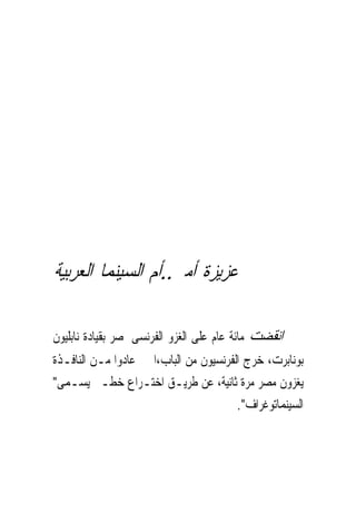 ‫ﻋﺰﻳﺰﺓ ﺃﻣﲑ..ﺃﻡ ﺍﻟﺴﻴﻨﻤﺎ ﺍﻟﻌﺮﺑﻴﺔ‬

‫ﺍﻧﻘﻀﺖ ﻣﺎﺋﺔ ﻋﺎﻡ ﻋﻠﻰ ﺍﻟﻐﺰﻭ ﺍﻟﻔﺮﻧﺴﻰ ﳌﺼﺮ ﺑﻘﻴﺎﺩﺓ ﻧﺎﺑﻠﻴﻮﻥ‬
‫ﺑﻮﻧﺎﺑﺮﺕ، ﺧﺮﺝ ﺍﻟﻔﺮﻧﺴﻴﻮﻥ ﻣﻦ ﺍﻟﺒﺎﺏ،ﺍ ﰒ ﻋﺎﺩﻭﺍ ﻣـﻦ ﺍﻟﻨﺎﻓـﺬﺓ‬
‫ﻳﻐﺰﻭﻥ ﻣﺼﺮ ﻣﺮﺓ ﺛﺎﻧﻴﺔ، ﻋﻦ ﻃﺮﻳـﻖ ﺍﺧﺘـﺮﺍﻉ ﺧﻄـﲑ ﻳﺴـﻤﻰ"‬
                                        ‫ﺍﻟﺴﻴﻨﻤﺎﺗﻮﻏﺮﺍﻑ".‬
 