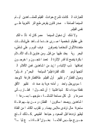 ‫ﻟﻠﻌﺒﺎﺭﺍﺕ ﺍﻟﱴ ﻛﺎﻧﺖ ﺗﺸﺮﺡ ﺣﻮﺍﺩﺙ ﺍﻟﻔﻴﻠﻢ ﻟﻠﻤﺸـﺎﻫﺪﻳﻦ ﺃﻳـﺎﻡ‬
‫ﺍﻟﺴﻴﻨﻤﺎ ﺍﻟﺼﺎﻣﺘﺔ ، ﰒ ﺻﺪﺭ ﻗﺎﻧﻮﻥ ﻳﻔﺮﺽ ﻃﺒﻊ ﺍﻟﺘﺮﲨﺔﺍﻟﻌﺮﺑﻴﺔ ﻋﻠـﻰ‬
                                              ‫ﻧﻔﺲ ﺍﻟﻔﻴﻠﻢ.‬
‫ﻭﻻ ﺷﻚ ﺃﻥ ﺩﺧﻮﻝ ﺍﻟﺴﻴﻨﻤﺎ ﰱ ﻣﺼﺮ ﻛﺎﻥ ﻟﻪ ﺗﺄﺛﲑﻩ ﺍﻟﻜﺒﲑ‬
‫ﻋﻠﻰ ﻋﻘﻠﻴﺔﻭ ﺷﺨﺼﻴﺔ ﺍﳌﺼـﺮﻯ ﻋﻨـﺪﻣﺎ ﺷـﺎﻫﺪ ﻋﻠﻰﺷﺎﺷـﺎﺕ‬
‫ﻣﺘﻌﺪﺩﺓﺍﻷﻟﻮﺍﻥ ﺃﺷﺨﺎﺻﺎ ﻳﺘﺼﺮﻓﻮﻥ ﰱ ﻏﺮﻑ ﺍﻟﻨﻮﻡ ﻭ ﻋﻠﻰ ﺷﺎﻃﻰﺀ‬
‫ﺍﻟﺒﺤﺮ ﲝﺮﻳﺔ ﱂ ﻳﻌﺘﺪ ﻋﻠﻴﻬﺎ ﻣﻦ ﻗﺒﻞ. ﻭﻣﻦ ﻋﻨﺎﻭﻳﻦ ﺗﻠـﻚ ﺍﻷﻓـﻼﻡ‬
‫ﺍﳌﺒﻜﺮﺓ ﻳﺘﻀﺢ ﻟﻨﺎ ﻗﺪﺭ ﺍﻹﺛﺎﺭﺓ ﺍﻟﱴ ﺗﻌﻤﺪ ﺍﳌﻨﺘﺠـﻮﻥ ﻭ ﺍﳌﺨﺮﺟـﻮﻥ‬
‫ﺇﺿﺎﻓﺘﻬﺎ ﳉﺬﺏ ﺍﻹﻧﺘﺒﺎﻩ ﻭ ﺍﳌﺰﻳﺪ ﻣﻦ ﺍﳌﺸﺎﻫﺪﻳﻦ. ﻓﻤﻦ ﺍﻷﻓﻼﻡ ﺍﻟﱴ‬
‫ﺃﻧﺘﺠﻬﺎ ﻟﻮﻣﻴﲑ ﰱ ﺗﻠﻚ ﺍﻟﻔﺘﺮﺓ ﻓﻴﻠﻢ" ﺍﻟﺴﻴﺎﺣﺔ ﰱ ﺍﻟﺒﺤﺮ" ﻭ ﻓـﻴﻠﻢ"‬
‫ﻭﺻﻮﻝ ﺍﻟﻘﻄﺎﺭ"، ﻭ ﺗﻈﻬﺮ ﰱﺃﻭﻝ ﺍﻟﻔﻴﻠﻢ ﳏﻄﺔﺍﻟﻘﻄﺎﺭ ﻓﺎﺭﻏﺔ ﻻﻳﻮﺟﺪ‬
‫‪‬ﺎ ﺳﻮﻯﺭﺟﻞ ﻭﺍﺣﺪ ﳚﺮ ﺃﻣﺎﻣﻪ ﻋﺮﺑﺔ ﻳﺪ ﺻﻐﲑﺓ، ﰒ ﺗﻈﻬﺮ ﰱﺍﻷﻓﻖ‬
‫ﻧﻘﻄﺔ ﺳﻮﺩﺍﺀ، ﺗﻜﱪ ﺷﻴﺌﺎ ﻓﺸﻴﺌﺎ ﺇﱃﺃﻥ ﺗﺘﺤـﻮﻝ ﺍﱃ ﻗﻄـﺎﺭ ﻳـﺄﺗﻰ‬
‫ﻣﺴﺮﻋﺎ ﻭ ﳛﺘﻞ ﻛﻞ ﻣﺴﺎﺣﺔ ﺍﻟﺸﺎﺷـﺔ ، ﻣﺘﻮﺟﻬـﺎ ﺑﺴـﺮﻋﺔ ﺍﱃ‬
‫ﺍﳌﺸﺎﻫﺪﻳﻦ..ﻭﻳﺼﻌﺪ ﺍﳌﺴﺎﻓﺮﻭﻥ ﺍﱃ ﺍﻟﻘﻄﺎﺭ، ﻭ ﻣـﻦ ﺑﻴﻨـﻬﻢ ﻓﺘـﺎﺓ‬
‫ﺳﺎﺣﺮﺓﺍﳉﻤﺎﻝ ﺗﺮﺗﺪﻯ ﻣﻼﺑﺲ ﺑﻴﻀﺎﺀ. ﻭ ﺗﻘﺘﺮﺏ ﺍﻟﻜﺎﻣﲑﺍ ﻣﻦ ﺍﻟﻔﺘﺎﺓ‬
‫ﻟﻴﻈﻬﺮ ﺗﺮﺩﺩﻫﺎ ﻗﺒﻞ ﺍﻟﺼﻌﻮﺩ ﻭ ﺣﻴﺎﺀﻫﺎ ﺍﻟﻄﺒﻴﻌﻰ .ﻛـﺬﻟﻚ ﺃﻧـﺘﺞ‬
‫ﺟ ـﻮﺭﺝ ﻣﻴﻠ ـﻴﺲ ﺃﻓﻼﻣ ـﺎ ﺑﻌﻨ ـﻮﺍﻥ" ﻓﺘ ـﺎﺓ ﺗ ـﱰﻉ ﺛﻴﺎ‪ ‬ـﺎ"‬
  ‫ـ‬          ‫ـ ـ‬          ‫ـ‬       ‫ـ‬        ‫ـ‬          ‫ـ‬
 