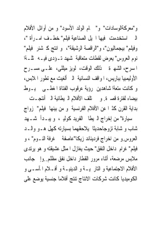 ‫ﻭ"ﻣﻌﺮﻛﺔﺍﻟﻮﺳﺎﺩﺍﺕ" ﻭ" ﲪﺎﻡ ﺍﻟﻮﻟﺪ ﺍﻷﺳﻮﺩ" ﻭ ﻣﻦ ﺃﻭﺍﺋﻞ ﺍﻷﻓﻼﻡ‬
‫ﺍﻟﱴ ﺍﺳﺘﺨﺪﻣﺖ ﻓﻴﻬﺎ ﺍﳊﻴﻞ ﺍﻟﺼﻨﺎﻋﻴﺔ ﻓﻴﻠﻢ" ﺧﻄـﻒ ﺍﻣـﺮﺃﺓ "،‬
‫ﻭﻓﻴﻠﻢ" ﺑﻴﺠﻤﺎﻟﻴﻮﻥ"، ﻭ"ﺍﻟﺮﺍﻗﺼﺔ ﺍﻟﺮﺷﻴﻘﺔ"، ﻭ ﺍﻧﺘﺞ ﻛﲑﺷﻨﺮ ﻓﻴﻠﻢ"‬
‫ﻧﻮﻡ ﺍﻟﻌﺮﻭﺱ" ﻳﻌﺮﺽ ﻟﻘﻄﺎﺕ ﻣﺘﻌﺎﻗﺒﺔ ﳌﺸﻬﺪ ﺗـﺆﺩﻯ ﻓﻴـﻪ ﳑﺜﻠـﺔﺍ‬
‫ﺍﳌﺴﺮﺡ، ﺍﻟﺸﻬﲑﺓ ﰱ ﺫﻟﻚ ﺍﻟﻮﻗﺖ، ﻟﻮﻳﺰ ﻣﻴﻠﻠﻰ، ﻋﻠـﻰ ﻣﺴـﺮﺡ‬
‫ﺍﻷﻭﻟﻴﻤﺒﻴﺎ ﺑﺒﺎﺭﻳﺲ، ﺍﳌﻮﺍﻗﻒ ﺍﻟﻨﺴﺎﺋﻴﺔ ﺍﻟﱴ ﺃﻟﻐﻴﺖ ﻣﻊ ﺗﻄﻮﺭ ﺍﳌﻼﺑﺲ،‬
‫ﻭ ﻛﺎﻧﺖ ﻣﺘﻌﺔﺍﳌﺸﺎﻫﺪﻳﻦ ﺭﺅﻳﺔ ﻋﺮﻗﻮﺏ ﺍﻟﻔﺘﺎﺓ ﺍﳌﻐﻄـﻰ ﲞﻴـﻮﻁ‬
‫ﺑﻴﻀﺎﺀ ﻟﻔﺘﺮﺓ ﻗﺼﲑﺓ. ﻭﱂ ﲣﺘﻠﻒ ﺍﻷﻓﻼﻡ ﺍﻟﱪﻳﻄﺎﻧﻴﺔ ﺍﻟﱴ ﺃﻧﺘﺠـﺖ ﰱ‬
‫ﺑﺪﺍﻳﺔ ﺍﻟﻘﺮﻥ ﻛﺜﲑﺍ ﻋﻦ ﺍﻷﻓﻼﻡ ﺍﻟﻔﺮﻧﺴﻴﺔ ﻭ ﻣﻦ ﺑﻴﻨﻬﺎ ﻓﻴﻠﻢ" ﺯﻭﺍﺝ‬
‫ﰱ ﺳﻴﺎﺭﺓ" ﻣﻦ ﺇﺧﺮﺍﺝ ﺍﻟﱪﻳﻄﺎﱏ ﺍﻟﻔﺮﻳﺪ ﻛﻮﻟﻴﱰ، ﻭ ﻳﺒـﺪﺃ ﲟﺸـﻬﺪ‬
‫ﺷﺎﺏ ﻭ ﺷﺎﺑﺔ ﺗﺰﻭﺟﺎﺣﺪﻳﺜﺎ ﻳﻼﺣﻘﻬﻤﺎ ﺑﺴﻴﺎﺭﺗﻪ ﻛﻬﻞ ﻫـﻮ ﻭﺍﻟـﺪ‬
‫ﺍﻟﻌﺮﻭﺱ.ﻭ ﻣﻦ ﺍﺧﺮﺍﺝ ﻓﺮﺩﻳﻨﺎﻧﺪ ﺯﻳﻜﺎ"ﻋﺎﺻﻔﺔ ﰱ ﻏﺮﻓﺔ ﺍﻟﻨـﻮﻡ" ، ﻭ‬
‫ﻓﻴﻠﻢ" ﻏﺮﺍﻡ ﺩﺍﺧﻞ ﺍﻟﻨﻔﻖ" ﺣﻴﺚ ﻳﻐﺎﺯﻝ ﺍﳌﻤﺜﻞ ﻋﺸﻴﻘﺘﻪ ﻭ ﻫﻮ ﻳﺮﺗﺪﻯ‬
‫ﻣﻼﺑﺲ ﻣﺮﺿﻌﺔ، ﺃﺛﻨﺎﺀ ﻣﺮﻭﺭ ﺍﻟﻘﻄﺎﺭ ﺩﺍﺧﻞ ﻧﻔﻖ ﻣﻈﻠﻢ..ﻭﺇﱃ ﺟﺎﻧﺐ‬
‫ﺍﻷﻓﻼﻡ ﺍﻻﺟﺘﻤﺎﻋﻴﺔ ﻭ ﺍﻟﺘﺎﺭﳜﻴـﺔ ﻭ ﺍﻟﺪﻳﻨﻴـﺔ ﻭ ﺃﻓـﻼﻡ ﺍﳌﺂﺳـﻰ ﻭ‬
‫ﺍﻟﻜﻮﻣﻴﺪﻳﺎ ﻛﺎﻧﺖ ﺷﺮﻛﺎﺕ ﺍﻻﻧﺘﺎﺝ ﺗﻨﺘﺞ ﺃﻓﻼﻣﺎ ﺟﻨﺴﻴﺔ ﻳﻮﺿﻊ ﻋﻠﻰ‬
 