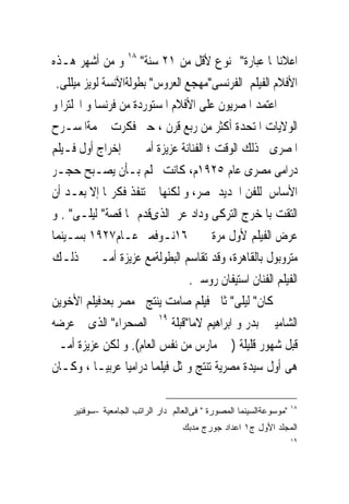 ‫ﺍﻋﻼﻧﺎ‪‬ﺎ ﻋﺒﺎﺭﺓ" ﳑﻨﻮﻉ ﻷﻗﻞ ﻣﻦ ١٢ ﺳﻨﺔ" ٨١ ﻭ ﻣﻦ ﺃﺷﻬﺮ ﻫـﺬﻩ‬
 ‫ﺍﻷﻓﻼﻡ ﺍﻟﻔﻴﻠﻢ ﺍﻟﻔﺮﻧﺴﻰ"ﻣﻬﺠﻊ ﺍﻟﻌﺮﻭﺱ" ﺑﻄﻮﻟﺔﺍﻵﻧﺴﺔ ﻟﻮﻳﺰ ﻣﻴﻠﻠﻰ.‬
‫ﺍﻋﺘﻤﺪ ﺍﳌﺼﺮﻳﻮﻥ ﻋﻠﻰ ﺍﻷﻓﻼﻡ ﺍﳌﺴﺘﻮﺭﺩﺓ ﻣﻦ ﻓﺮﻧﺴﺎ ﻭ ﺍﳒﻠﺘﺮﺍ ﻭ‬
‫ﺍﻟﻮﻻﻳﺎﺕ ﺍﳌﺘﺤﺪﺓ ﺃﻛﺜﺮ ﻣﻦ ﺭﺑﻊ ﻗﺮﻥ ، ﺣﱴ ﻓﻜﺮﺕ ﳒﻤﺔﺍﳌﺴـﺮﺡ‬
‫ﺍﳌﺼﺮﻯﰱ ﺫﻟﻚ ﺍﻟﻮﻗﺖ ؛ ﺍﻟﻔﻨﺎﻧﺔ ﻋﺰﻳﺰﺓ ﺃﻣﲑ ﰱ ﺇﺧﺮﺍﺝ ﺃﻭﻝ ﻓـﻴﻠﻢ‬
‫ﺩﺭﺍﻣﻰ ﻣﺼﺮﻯ ﻋﺎﻡ ٥٢٩١ﻡ، ﻛﺎﻧﺖ ﲢﻠﻢ ﺑـﺄﻥ ﻳﺼـﺒﺢ ﺣﺠـﺮ‬
‫ﺍﻷﺳﺎﺱ ﻟﻠﻔﻦ ﺍﳉﺪﻳﺪ ﲟﺼﺮ، ﻭ ﻟﻜﻨﻬﺎ ﱂ ﺗﻨﻔﺬ ﻓﻜﺮ‪‬ﺎ ﺇﻻ ﺑﻌـﺪ ﺃﻥ‬
‫ﺍﻟﺘﻘﺖ ﺑﺎﳌﺨﺮﺝ ﺍﻟﺘﺮﻛﻰ ﻭﺩﺍﺩ ﻋﺮﰱﺍﻟﺬﻯﻗﺪﻡ ﳍﺎ ﻗﺼﺔ" ﻟﻴﻠـﻰ" . ﻭ‬
‫‪‬ﺮﺽ ﺍﻟﻔﻴﻠﻢ ﻷﻭﻝ ﻣﺮﺓ ﰱ ٦١ﻧـﻮﻓﻤﱪ ﻋـﺎﻡ٧٢٩١ ﺑﺴـﻴﻨﻤﺎ‬            ‫ﻋ‬
‫ﻣﺘﺮﻭﺑﻮﻝ ﺑﺎﻟﻘﺎﻫﺮﺓ، ﻭﻗﺪ ﺗﻘﺎﺳﻢ ﺍﻟﺒﻄﻮﻟﺔﻣﻊ ﻋﺰﻳﺰﺓ ﺃﻣـﲑ ﰱ ﺫﻟـﻚ‬
                                 ‫ﺍﻟﻔﻴﻠﻢ ﺍﻟﻔﻨﺎﻥ ﺍﺳﺘﻴﻔﺎﻥ ﺭﻭﺳﱴ.‬
‫ﻛﺎﻥ" ﻟﻴﻠﻰ" ﺛﺎﱏ ﻓﻴﻠﻢ ﺻﺎﻣﺖ ﻳﻨﺘﺞ ﰱﻣﺼﺮ ﺑﻌﺪﻓﻴﻠﻢ ﺍﻷﺧﻮﻳﻦ‬
‫ﺍﻟﺸﺎﻣﻴﲔ ﺑﺪﺭ ﻭ ﺍﺑﺮﺍﻫﻴﻢ ﻻﻣﺎ"ﻗﺒﻠﺔ ٩١ﰱ ﺍﻟﺼﺤﺮﺍﺀ" ﺍﻟﺬﻯ ﰎ ﻋﺮﺿﻪ‬
‫ﻗﺒﻞ ﺷﻬﻮﺭ ﻗﻠﻴﻠﺔ ) ﰱ ﻣﺎﺭﺱ ﻣﻦ ﻧﻔﺲ ﺍﻟﻌﺎﻡ(. ﻭ ﻟﻜﻦ ﻋﺰﻳﺰﺓ ﺃﻣـﲑ‬
‫ﻫﻰ ﺃﻭﻝ ﺳﻴﺪﺓ ﻣﺼﺮﻳﺔ ﺗﻨﺘﺞ ﻭﲤﺜﻞ ﻓﻴﻠﻤﺎ ﺩﺭﺍﻣﻴﺎ ﻋﺮﺑﻴـﺎ ، ﻭﻛـﺎﻥ‬

                                                                     ‫٨١‬
     ‫"ﻤﻭﺴﻭﻋﺔﺍﻟﺴﻴﻨﻤﺎ ﺍﻟﻤﺼﻭﺭﺓ " ﻓﻰﺍﻟﻌﺎﻟﻡ ﺩﺍﺭ ﺍﻟﺭﺍﺘﺏ ﺍﻟﺠﺎﻤﻌﻴﺔ -ﺴﻭﻓﻨﻴﺭ‬
                                    ‫ﺍﻟﻤﺠﻠﺩ ﺍﻷﻭل ﺝ١ ﺍﻋﺩﺍﺩ ﺠﻭﺭﺝ ﻤﺩﺒﻙ‬
                                                                     ‫٩١‬
 