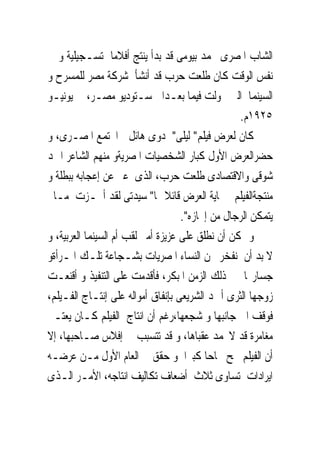 ‫ﺍﻟﺸﺎﺏ ﺍﳌﺼﺮﻯ ﳏﻤﺪ ﺑﻴﻮﻣﻰ ﻗﺪ ﺑﺪﺃ ﻳﻨﺘﺞ ﺃﻓﻼﻣﺎ ﺗﺴـﺠﻴﻠﻴﺔ ﻭ ﰱ‬
‫ﻧﻔﺲ ﺍﻟﻮﻗﺖ ﻛﺎﻥ ﻃﻠﻌﺖ ﺣﺮﺏ ﻗﺪ ﺃﻧﺸﺄ ﺷﺮﻛﺔ ﻣﺼﺮ ﻟﻠﻤﺴﺮﺡ ﻭ‬
‫ﺍﻟﺴﻴﻨﻤﺎ ﺍﻟﱴ ﲢﻮﻟﺖ ﻓﻴﻤﺎ ﺑﻌـﺪﺍﱃ ﺳـﺘﻮﺩﻳﻮ ﻣﺼـﺮ، ﰱ ﻳﻮﻧﻴـﻮ‬
                                                  ‫٥٢٩١ﻡ.‬
‫ﻛﺎﻥ ﻟﻌﺮﺽ ﻓﻴﻠﻢ" ﻟﻴﻠﻰ" ﺩﻭﻯ ﻫﺎﺋﻞ ﰱﺍ‪‬ﺘﻤﻊ ﺍﳌﺼـﺮﻯ، ﻭ‬
‫ﺣﻀﺮﺍﻟﻌﺮﺽ ﺍﻷﻭﻝ ﻛﺒﺎﺭ ﺍﻟﺸﺨﺼﻴﺎﺕ ﺍﳌﺼﺮﻳﺔﻭ ﻣﻨﻬﻢ ﺍﻟﺸﺎﻋﺮ ﺍﲪﺪ‬
‫ﺷﻮﻗﻰ ﻭﺍﻻﻗﺘﺼﺎﺩﻯ ﻃﻠﻌﺖ ﺣﺮﺏ، ﺍﻟﺬﻯ ﻋﱪ ﻋﻦ ﺇﻋﺠﺎﺑﻪ ﺑﺒﻄﻠﺔ ﻭ‬
‫ﻣﻨﺘﺠﺔﺍﻟﻔﻴﻠﻢ ﰱ‪‬ﺎﻳﺔ ﺍﻟﻌﺮﺽ ﻗﺎﺋﻼ ﳍﺎ" ﺳﻴﺪﺗﻰ ﻟﻘﺪ ﺃﳒـﺰﺕ ﻣـﺎﱂ‬
                                    ‫ﻳﺘﻤﻜﻦ ﺍﻟﺮﺟﺎﻝ ﻣﻦ ﺇﳒﺎﺯﻩ".‬
‫ﻭ ﳝﻜﻦ ﺃﻥ ﻧﻄﻠﻖ ﻋﻠﻰ ﻋﺰﻳﺰﺓ ﺃﻣﲑ ﻟﻘﺐ ﺃﻡ ﺍﻟﺴﻴﻨﻤﺎ ﺍﻟﻌﺮﺑﻴﺔ، ﻭ‬
‫ﻻ ﺑﺪ ﺃﻥ ﻧﻔﺨﺮ ﳓﻦ ﺍﻟﻨﺴﺎﺀ ﺍﳌﺼﺮﻳﺎﺕ ﺑﺸـﺠﺎﻋﺔ ﺗﻠـﻚ ﺍﳌـﺮﺃﺓﻭ‬
‫ﺟﺴﺎﺭ‪‬ﺎ ﰱ ﺫﻟﻚ ﺍﻟﺰﻣﻦ ﺍﳌﺒﻜﺮ، ﻓﺄﻗﺪﻣﺖ ﻋﻠﻰ ﺍﻟﺘﻨﻔﻴﺬ ﻭ ﺃﻗﻨﻌـﺖ‬
‫ﺯﻭﺟﻬﺎ ﺍﻟﺜﺮﻯ ﺃﲪﺪ ﺍﻟﺸﺮﻳﻌﻰ ﺑﺈﻧﻔﺎﻕ ﺃﻣﻮﺍﻟﻪ ﻋﻠﻰ ﺇﻧﺘـﺎﺝ ﺍﻟﻔـﻴﻠﻢ،‬
‫ﻓﻮﻗﻒ ﺍﱃ ﺟﺎﻧﺒﻬﺎ ﻭ ﺷﺠﻌﻬﺎ،ﺭﻏﻢ ﺃﻥ ﺍﻧﺘﺎﺝ ﺍﻟﻔﻴﻠﻢ ﻛـﺎﻥ ﻳﻌﺘـﱪ‬
‫ﻣﻐﺎﻣﺮﺓ ﻗﺪ ﻻﲢﻤﺪ ﻋﻘﺒﺎﻫﺎ، ﻭ ﻗﺪ ﺗﺘﺴﺒﺐ ﰱ ﺇﻓﻼﺱ ﺻـﺎﺣﺒﻬﺎ، ﺇﻻ‬
‫ﺃﻥ ﺍﻟﻔﻴﻠﻢ ﳒﺢ ﳒﺎﺣﺎ ﻛﺒﲑﺍ ﻭ ﺣﻘﻖ ﰱ ﺍﻟﻌﺎﻡ ﺍﻷﻭﻝ ﻣـﻦ ﻋﺮﺿـﻪ‬
‫ﺍﻳﺮﺍﺩﺍﺕ ﺗﺴﺎﻭﻯ ﺛﻼﺙ ﺃﺿﻌﺎﻑ ﺗﻜﺎﻟﻴﻒ ﺍﻧﺘﺎﺟﻪ، ﺍﻷﻣـﺮ ﺍﻟـﺬﻯ‬
 