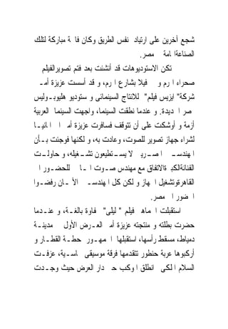 ‫ﺷﺠﻊ ﺁﺧﺮﻳﻦ ﻋﻠﻰ ﺍﺭﺗﻴﺎﺩ ﻧﻔﺲ ﺍﻟﻄﺮﻳﻖ ﻭﻛﺎﻥ ﻓﺎﲢﺔ ﻣﺒﺎﺭﻛﺔ ﻟﺘﻠﻚ‬
                                     ‫ﺍﻟﺼﻨﺎﻋﺔﺍﳍﺎﻣﺔ ﰱ ﻣﺼﺮ.‬
‫ﱂ ﺗﻜﻦ ﺍﻻﺳﺘﻮﺩﻳﻮﻫﺎﺕ ﻗﺪ ﺃﻧﺸﺌﺖ ﺑﻌﺪ ﻓﺘﻢ ﺗﺼﻮﻳﺮﺍﻟﻔﻴﻠﻢ ﰱ‬
‫ﺻﺤﺮﺍﺀ ﺍﳍﺮﻡ ﻭ ﰱ ﻓﻴﻼ ﺑﺸﺎﺭﻉ ﺍﳍﺮﻡ، ﻭ ﻗﺪ ﺃﺳﺴﺖ ﻋﺰﻳﺰﺓ ﺃﻣـﲑ‬
‫ﺷﺮﻛﺔ" ﺍﻳﺰﻳﺲ ﻓﻴﻠﻢ" ﻟﻼﻧﺘﺎﺝ ﺍﻟﺴﻴﻨﻤﺎﺋﻰ ﻭ ﺳﺘﻮﺩﻳﻮ ﻫﻠﻴﻮﺑـﻮﻟﻴﺲ‬
‫ﲟﺼﺮ ﺍﳉﺪﻳﺪﺓ. ﻭ ﻋﻨﺪﻣﺎ ﻧﻄﻘﺖ ﺍﻟﺴﻴﻨﻤﺎ، ﻭﺍﺟﻬﺖ ﺍﻟﺴﻴﻨﻤﺎ ﺍﻟﻌﺮﺑﻴﺔ‬
‫ﺃﺯﻣﺔ ﻭ ﺃﻭﺷﻜﺖ ﻋﻠﻰ ﺃﻥ ﺗﺘﻮﻗﻒ ﻓﺴﺎﻓﺮﺕ ﻋﺰﻳﺰﺓ ﺃﻣﲑ ﺍﱃ ﺍﳌﺎﻧﻴـﺎ‬
‫ﻟﺸﺮﺍﺀ ﺟﻬﺎﺯ ﺗﺼﻮﻳﺮ ﻟﻠﺼﻮﺕ، ﻭﻋﺎﺩﺕ ﺑﻪ، ﻭ ﻟﻜﻨﻬﺎ ﻓﻮﺟﺌﺖ ﺑـﺄﻥ‬
‫ﺍﳌﻬﻨﺪﺳ ـﲔ ﺍﳌﺼ ـﺮﻳﲔ ﻻ ﻳﺴ ـﺘﻄﻴﻌﻮﻥ ﺗﺸ ـﻐﻴﻠﻪ، ﻭ ﺣﺎﻭﻟ ـﺖ‬
   ‫ـ‬             ‫ـ‬          ‫ـ‬           ‫ـ‬       ‫ـ‬
‫ﺍﻟﻔﻨﺎﻧﺔﺍﻟﻜﺒﲑﺓﺍﻻﺗﻔﺎﻕ ﻣﻊ ﻣﻬﻨﺪﺱ ﺻـﻮﺕ ﺍﳌـﺎﱏ ﻟﻠﺤﻀـﻮﺭ ﺍﱃ‬
‫ﺍﻟﻘﺎﻫﺮﺓﻭﺗﺸﻐﻴﻞ ﺍﳉﻬﺎﺯ ﻭ ﻟﻜﻦ ﻛﻞ ﺍﳌﻬﻨﺪﺳـﲔ ﺍﻷﳌـﺎﻥ ﺭﻓﻀـﻮﺍ‬
                                         ‫ﺍﳊﻀﻮﺭ ﺍﱃ ﻣﺼﺮ.‬
‫ﺍﺳﺘﻘﺒﻠﺖ ﺍﳉﻤﺎﻫﲑ ﻓﻴﻠﻢ " ﻟﻴﻠﻰ" ﲝﻔﺎﻭﺓ ﺑﺎﻟﻐـﺔ، ﻭ ﻋﻨـﺪﻣﺎ‬
‫ﺣﻀﺮﺕ ﺑﻄﻠﺘﻪ ﻭ ﻣﻨﺘﺠﺘﻪ ﻋﺰﻳﺰﺓ ﺃﻣﲑ ﺍﻟﻌـﺮﺽ ﺍﻷﻭﻝ ﰱ ﻣﺪﻳﻨـﺔ‬
‫ﺩﻣﻴﺎﻁ، ﻣﺴﻘﻂ ﺭﺃﺳﻬﺎ، ﺍﺳﺘﻘﺒﻠﻬﺎ ﺍﳉﻤﻬـﻮﺭ ﲟﺤﻄـﺔ ﺍﻟﻘﻄـﺎﺭ ﻭ‬
‫ﺃﺭﻛﺒﻮﻫﺎ ﻋﺮﺑﺔ ﺣﻨﻄﻮﺭ ﺗﺘﻘﺪﻣﻬﺎ ﻓﺮﻗﺔ ﻣﻮﺳﻴﻘﻰ ﳓﺎﺳـﻴﺔ، ﻋﺰﻓـﺖ‬
‫ﺍﻟﺴﻼﻡ ﺍﳌﻠﻜﻰﰒ ﺍﻧﻄﻠﻖ ﺍﳌﻮﻛﺐ ﺣﱵ ﺩﺍﺭ ﺍﻟﻌﺮﺽ ﺣﻴﺚ ﻭﺟـﺪﺕ‬
 