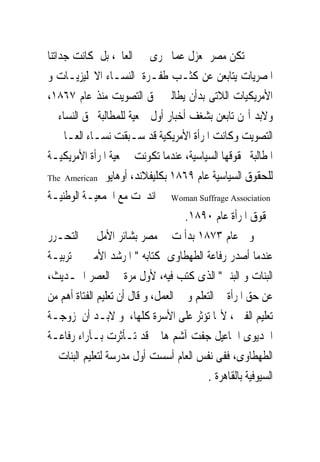 ‫ﱂ ﺗﻜﻦ ﻣﺼﺮ ﲟﻌﺰﻝ ﻋﻤﺎ ﳚﺮﻯ ﰱ ﺍﻟﻌﺎﱂ، ﺑﻞ ﻛﺎﻧﺖ ﺟﺪﺍﺗﻨﺎ‬
‫ﺍﳌﺼﺮﻳﺎﺕ ﻳﺘﺎﺑﻌﻦ ﻋﻦ ﻛﺜـﺐ ﻃﻔـﺮﺓ ﺍﻟﻨﺴـﺎﺀ ﺍﻻﳒﻠﻴﺰﻳـﺎﺕ ﻭ‬
‫ﺍﻷﻣﺮﻳﻜﻴﺎﺕ ﺍﻟﻼﺗﻰ ﺑﺪﺃﻥ ﻳﻄﺎﻟﱭ ﲝﻖ ﺍﻟﺘﺼﻮﻳﺖ ﻣﻨﺬ ﻋﺎﻡ ٧٦٨١،‬
‫ﻭﻻﺑﺪ ﺃ‪‬ﻦ ﺗﺎﺑﻌﻦ ﺑﺸﻐﻒ ﺃﺧﺒﺎﺭ ﺃﻭﻝ ﲨﻌﻴﺔ ﻟﻠﻤﻄﺎﻟﺒﺔ ﲝﻖ ﺍﻟﻨﺴﺎﺀ ﰱ‬
‫ﺍﻟﺘﺼﻮﻳﺖ ﻭﻛﺎﻧﺖ ﺍﳌﺮﺃﺓ ﺍﻷﻣﺮﻳﻜﻴﺔ ﻗﺪ ﺳـﺒﻘﺖ ﻧﺴـﺎﺀ ﺍﻟﻌـﺎﱂ ﰱ‬
‫ﺍﳌﻄﺎﻟﺒﺔ ﲝﻘﻮﻗﻬﺎ ﺍﻟﺴﻴﺎﺳﻴﺔ، ﻋﻨﺪﻣﺎ ﺗﻜﻮﻧﺖ ﲨﻌﻴﺔ ﺍﳌﺮﺃﺓ ﺍﻷﻣﺮﻳﻜﻴـﺔ‬
‫ﻟﻠﺤﻘﻮﻕ ﺍﻟﺴﻴﺎﺳﻴﺔ ﻋﺎﻡ ٩٦٨١ ﺑﻜﻠﻴﻔﻼﻧﺪ، ﺃﻭﻫﺎﻳﻮ ‪The American‬‬

‫‪ Woman Suffrage Association‬ﰒ ﺍﻧﺪﳎﺖ ﻣﻊ ﺍﳉﻤﻌﻴـﺔ ﺍﻟﻮﻃﻨﻴـﺔ‬
                                     ‫ﳊﻘﻮﻕ ﺍﳌﺮﺃﺓ ﻋﺎﻡ ٠٩٨١.‬
‫ﻭﰱ ﻋﺎﻡ ٣٧٨١ ﺑﺪﺃ ﺕ ﰱ ﻣﺼﺮ ﺑﺸﺎﺋﺮ ﺍﻷﻣﻞ ﰱ ﺍﻟﺘﺤـﺮﺭ‬
‫ﻋﻨﺪﻣﺎ ﺃﺻﺪﺭ ﺭﻓﺎﻋﺔ ﺍﻟﻄﻬﻄﺎﻭﻯ ﻛﺘﺎﺑﻪ " ﺍﳌﺮﺷﺪ ﺍﻷﻣﲔ ﰱ ﺗﺮﺑﻴـﺔ‬
‫ﺍﻟﺒﻨﺎﺕ ﻭ ﺍﻟﺒﻨﲔ" ﺍﻟﺬﻯ ﻛﺘﺐ ﻓﻴﻪ، ﻷﻭﻝ ﻣﺮﺓ ﰱ ﺍﻟﻌﺼﺮ ﺍﳊـﺪﻳﺚ،‬
‫ﻋﻦ ﺣﻖ ﺍﳌﺮﺃﺓ ﰱ ﺍﻟﺘﻌﻠﻢ ﻭ ﰱ ﺍﻟﻌﻤﻞ، ﻭ ﻗﺎﻝ ﺃﻥ ﺗﻌﻠﻴﻢ ﺍﻟﻔﺘﺎﺓ ﺃﻫﻢ ﻣﻦ‬
‫ﺗﻌﻠﻴﻢ ﺍﻟﻔﱴ ، ﻷ‪‬ﺎ ﺗﺆﺛﺮ ﻋﻠﻰ ﺍﻷﺳﺮﺓ ﻛﻠﻬﺎ، ﻭ ﻻﺑـﺪ ﺃﻥ ﺯﻭﺟـﺔ‬
‫ﺍﳋﺪﻳﻮﻯ ﺍﲰﺎﻋﻴﻞ ﺟﻔﺖ ﺁﺷﻢ ﻫﺎﱎ ﻗﺪ ﺗـﺄﺛﺮﺕ ﺑـﺂﺭﺍﺀ ﺭﻓﺎﻋـﺔ‬
‫ﺍﻟﻄﻬﻄﺎﻭﻯ، ﻓﻔﻰ ﻧﻔﺲ ﺍﻟﻌﺎﻡ ﺃﺳﺴﺖ ﺃﻭﻝ ﻣﺪﺭﺳﺔ ﻟﺘﻌﻠﻴﻢ ﺍﻟﺒﻨﺎﺕ ﰱ‬
                                           ‫ﺍﻟﺴﻴﻮﻓﻴﺔ ﺑﺎﻟﻘﺎﻫﺮﺓ .‬
 