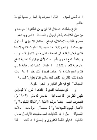 ‫ﺍﲪﺪ ﻟﻄﻔﻰ ﺍﻟﺴﻴﺪ، ﰱ ﺍﻟﻘﺎﺀ ﺍﶈﺎﺿﺮﺍﺕ ﺑﺎﳉﺎﻣﻌﺔ ﻭ ﺗﺘﺒﻌﻬﺎ ﻟﺒﻴﺒـﺔ‬
                                                    ‫ﻫﺎﺷﻢ.‬
‫ﺗﻔﺰﻉ ﺳﻠﻄﺎﺕ ﺍﻻﺣﺘﻼﻝ ﺍﻻﳒﻠﻴﺰﻯ ﻣﻦ ﺍﻟﻈﺎﻫﺮﺓ ﺍﳉﺪﻳـﺪﺓ ﻭ‬
‫ﻣﻦ ﺳﻴﻞ ﺍﻟﻜﺘﺎﺑﺎﺕ ﺑﺄﻗﻼﻡ ﺍﻟﺮﺟﺎﻝ ﻭ ﺍﻟﻨﺴﺎﺀ ﺍﻟﱴ ﺗﺮﻓﺾ ﻭﺟﻮﺩﻫﻢ ﰱ‬
‫ﻣﺼﺮ ﻭ ﺗﻄﺎﻟﺐ ﺑﺎﻻﺳﺘﻘﻼﻝ، ﻓﻴﻨﺪﻓﻊ ﺍﳌﺴﺘﺸﺎﺭ ﺍﻻﳒﻠﻴﺰﻯ ﺃﻟـﺪﻭﻥ‬
‫ﺟﻮﺭﺳﺖ ﺍﱃ ﺍﺭﻏﺎﻡ ﻭﺯﺍﺭﺓ ﳏﻤﺪ ﺳﻌﻴﺪ ﺑﺎﺷﺎ ﻋﺎﻡ ٩٠٩١ﻡ، ﻹﻋﺎﺩﺓ‬
‫ﻗﺎﻧﻮﻥ ﻓﺮﺽ ﺍﻟﺮﻗﺎﺑﺔ ﻋﻠﻰ ﺍﻟﺼﺤﻒ ﺍﻟﺬﻯ ﺻﺪﺭ ﺃﺛﻨﺎﺀ ﺛﻮﺭﺓ ﻋـﺮﺍﰉ،‬
‫ﻭ ﻳﻔﺎﺟﺄﺍ‪‬ﺘﻤﻊ ﺍﳌﺼﺮﻯ ﺑﺄﻣﺮ ﳛﺪﺙ ﻷﻭﻝ ﻣﺮﺓ:ﺍﳌﺮﺃﺓ ﺍﳌﺼﺮﻳﺔ ﺗﺪﺍﻓﻊ‬
‫ﻋﻦ ﺣﺮﻳﺔ ﺍﻟﺘﻌﺒﲑ ﻭ ﺗﺸﺎﺭﻙ ﰱ ﺍﳊﻤﻠﺔ ﺍﻟﱴ ﺷﻨﺘﻬﺎ ﺍﻟﺼـﺤﺎﻓﺔ ﻋﻠـﻰ‬
‫ﻗﺎﻧﻮﻥ ﺍﳌﻄﺒﻮﻋﺎﺕ ؛ ﻓﺈﱃ ﺟﺎﻧﺐ ﻗﺼﻴﺪﺓ ﻣﻠﻚ ﺣﻔﲎ ﺍﻟﱴﻫﺎﲨـﺖ‬
‫ﺑﺸﺪﺓ ﺫﻟﻚ ﺍﻟﻘﺎﻧﻮﻥ، ﺗﻜﺘﺐ ﻟﺒﻴﺒﺔ ﻫﺎﺷﻢ ﻣﻘﺎﻻ ﺑﻌﻨﻮﺍﻥ" ﻛﻠﻤـﺔ ﺍﱃ‬
               ‫ﺍﻟﺴﻴﺪﺍﺕ" ﲢﺘﺞ ﻓﻴﻪ ﻋﻠﻰ ﺍﻟﻘﺎﻧﻮﻥ ﻭ ‪‬ﺎﺟﻢ ﺍﳊﻜﻮﻣﺔ.‬
‫ﻭ ﱂ ﲤﻨﻊ ﺳﻴﺎﺳﺎﺕ ﺍﻟﻘﻤﻊ ﺍﻟﱴ ﻧﻔﺬﻫﺎ ﺍﶈﺘﻠﻮﻥ ﺍﻻﳒﻠﻴـﺰﻣﻦ‬
‫ﻇﻬﻮﺭ ﺃﻛﺜﺮ ﻣﻦ ﳎﻠﺔ ﻧﺴـﺎﺋﻴﺔ ﰱ ﻧﻔـﺲ ﺍﻟﻌـﺎﻡ )٩٠٩١ ﻡ(،‬
‫ﻓﺄﺻﺪﺭﺕ ﺍﻟﻨﺴﺎﺀ ﳎﻼﺕ" ﻣﺮﺷﺪ ﺍﻷﻃﻔﺎﻝ" ﻭ"ﺍﻟﻌﺎﺋﻠﺔ ﺍﻟﻘﺒﻄﻴـﺔ" ﻭ"‬
‫ﺍﻷﻋﻤﺎﻝ ﺍﻟﻴﺪﻭﻳﺔ ﻟﻠﺴﻴﺪﺍﺕ" ﻭ" ﺍﻟﱪﻧﺴﻴﺴﺔ". ﰒ ﺗﻮﺍﻟـﺖ ﺍ‪‬ـﻼﺕ‬
‫ﺍﻟﻨﺴﺎﺋﻴﺔﺍﻟﱴ ﲢﻤﻞ ﺃﲰﺎﺀ ﺍﻟﻜﺎﺗﺒﺎﺕ ﺍﻟﺼـﺤﻔﻴﺎﺕ ﺍﻷﻭﺍﺋـﻞ ﻣﺜـﻞ‬
‫ﺍﻟﺸﻘﻴﻘﺘﲔ ﺫﻛﻴﺔﻭ ﻓﺎﻃﻤﺔ ﺍﻟﻜﻔﺮﺍﻭﻯ ﻭ ﺇﺣﺴﺎﻥ ﺍﲪﺪ ﺛﺎﺑﺖ ﰱﳎﻠﺔ"‬
 