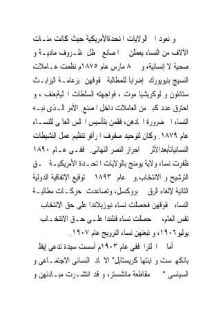 ‫ﻭ ﻧﻌﻮﺩ ﺍﱃ ﺍﻟﻮﻻﻳﺎﺕ ﺍﳌﺘﺤﺪﺓﺍﻷﻣﺮﻳﻜﻴﺔ ﺣﻴﺚ ﻛﺎﻧﺖ ﻣﺌـﺎﺕ‬
‫ﺍﻵﻻﻑ ﻣﻦ ﺍﻟﻨﺴﺎﺀ ﻳﻌﻤﻠﻦ ﰱ ﺍﳌﺼﺎﻧﻊ ﰱﻇﻞ ﻇـﺮﻭﻑ ﻣﺎﺩﻳـﺔ ﻭ‬
‫ﺻﺤﻴﺔ ﻻ ﺇﻧﺴﺎﻧﻴﺔ، ﻭ ﰱ ٨ ﻣﺎﺭﺱ ﻋﺎﻡ ٥٧٨١ﻡ ﻧﻈﻤﺖ ﻋـﺎﻣﻼﺕ‬
‫ﺍﻟﻨﺴﻴﺞ ﺑﻨﻴﻮﻳﻮﺭﻙ ﺇﺿﺮﺍﺑﺎ ﻟﻠﻤﻄﺎﻟﺒﺔ ﲝﻘﻮﻗﻬﻦ ﺑﺰﻋﺎﻣـﺔ ﺍﻟﻴﺰﺍﺑـﺚ‬
‫ﺳﺘﺎﻧﺘﻮﻥ ﻭ ﻟﻮﻛﺮﻳﺸﻴﺎ ﻣﻮﺕ ، ﻓﻮﺍﺟﻬﺘﻪ ﺍﻟﺴﻠﻄﺎﺕ ﺍﶈﻠﻴﺔﺑﻌﻨﻒ ، ﻭ‬
‫ﺍﺣﺘﺮﻕ ﻋﺪﺩ ﻛﺒﲑ ﻣﻦ ﺍﻟﻌﺎﻣﻼﺕ ﺩﺍﺧﻞ ﺍﳌﺼﻨﻊ. ﺍﻷﻣﺮ ﺍﻟـﺬﻯ ﻧﺒـﻪ‬
‫ﺍﻟﻨﺴﺎﺀ ﺍﱃ ﺿﺮﻭﺭﺓ ﺍﲢﺎﺩﻫﻦ، ﻓﻘﻤﻦ ﺑﺘﺄﺳﻴﺲ ﺍ‪‬ﻠﺲ ﺍﻟﻌﺎﳌﻰ ﻟﻠﻨﺴـﺎﺀ‬
‫ﻋﺎﻡ ٩٧٨١. ﻭﻛﺎﻥ ﻟﺘﻮﺣﻴﺪ ﺻﻔﻮﻑ ﺍﳌﺮﺃﺓﻭ ﺗﻨﻈﻴﻢ ﻋﻤﻞ ﺍﻟﻨﺸﻴﻄﺎﺕ‬
‫ﺍﻟﻨﺴﺎﺋﻴﺎﺗﺄﺑﻌﺪﺍﻷﺛﺮ ﰱ ﺍﺣﺮﺍﺯ ﺍﻟﻨﺼﺮ ﺍﻟﻨﻬﺎﺋﻰ. ﻓﻔـﻰ ﻋـﺎﻡ ٠٩٨١‬
‫ﻇﻔﺮﺕ ﻧﺴﺎﺀ ﻭﻻﻳﺔ ﻳﻮﻣﻨﺞ ﺑﺎﻟﻮﻻﻳﺎﺕ ﺍﳌﺘﺤـﺪﺓ ﺍﻷﻣﺮﻳﻜﻴـﺔ ﲝـﻖ‬
‫ﺍﻟﺘﺮﺷﻴﺢ ﻭ ﺍﻻﻧﺘﺨﺎﺏ.ﻭﰱ ﻋﺎﻡ ٣٩٨١ ﰎ ﺗﻮﻗﻴﻊ ﺍﻹﺗﻔﺎﻗﻴﺔ ﺍﻟﺪﻭﻟﻴﺔ‬
‫ﺍﻟﺜﺎﻧﻴﺔ ﻹﻟﻐﺎﺀ ﺍﻟﺮﻕ ﰱ ﺑﺮﻭﻛﺴﻞ، ﻭﺗﺼﺎﻋﺪﺕ ﺣﺮﻛـﺎﺕ ﻣﻄﺎﻟﺒـﺔ‬
‫ﺍﻟﻨﺴﺎﺀ ﲝﻘﻮﻗﻬﻦ ﻓﺤﺼﻠﺖ ﻧﺴﺎﺀ ﻧﻴﻮﺯﻳﻼﻧﺪﺍ ﻋﻠﻰ ﺣﻖ ﺍﻻﻧﺘﺨﺎﺏ ﰱ‬
‫ﻧﻔﺲ ﺍﻟﻌﺎﻡ، ﰒ ﺣﺼﻠﺖ ﻧﺴﺎﺀ ﻓﻨﻠﻨﺪﺍ ﻋﻠـﻰ ﺣـﻖ ﺍﻻﻧﺘﺨـﺎﺏ ﰱ‬
                ‫ﻳﻮﻟﻴﻮ٦٠٩١، ﻭ ﺗﺒﻌﻨﻬﻦ ﻧﺴﺎﺀ ﺍﻟﻨﺮﻭﻳﺞ ﻋﺎﻡ ٧٠٩١.‬
‫ﺃﻣﺎ ﰱ ﺍﳒﻠﺘﺮﺍ ﻓﻔﻰ ﻋﺎﻡ ٣٠٩١ﻡ ﺃﺳﺴﺖ ﺳﻴﺪﺓ ﺗﺪﻋﻰ ﺇﻳﻔﻠﲔ‬
‫ﺑﺎﻧﻜﻬﲑﺳﺖ ﻭ ﺍﺑﻨﺘﻬﺎ ﻛﺮﻳﺴﺘﺎﺑﻞ" ﺍﻻﲢﺎﺩ ﺍﻟﻨﺴﺎﺋﻰ ﺍﻻﺟﺘﻤـﺎﻋﻰ ﻭ‬
‫ﺍﻟﺴﻴﺎﺳﻰ " ﰱ ﻣﻘﺎﻃﻌﺔ ﻣﺎﻧﺸﺴﺘﺮ، ﻭ ﻗﺪ ﺍﻧﺘﺸـﺮﺕ ﻣﺒـﺎﺩﺋﻬﻦ ﻭ‬
 