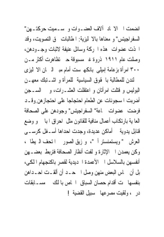 ‫ﺍﻧﻀﻤﺖ ﺍﱃ ﺍﻻﲢﺎﺩ ﺁﻻﻑ ﺍﻟﻌﻀـﻮﺍﺕ ﻭ ‪‬ـﻤﻴﺖ ﺣﺮﻛﺘـﻬﻦ"‬
                 ‫ﺳ‬
‫ﺍﻟﺴﻔﺮﺍﺟﻴﺘﺲ" ﻭ ﻣﻌﻨﺎﻫﺎ ﺑﺎﻻﳒﻠﻴﺰﻳﺔ: ﺍﳌﻄﺎﻟﺒﺎﺕ ﲝﻖ ﺍﻟﺘﺼﻮﻳﺖ، ﻭﻗﺪ‬
‫ﺍﲣﺬﺕ ﻋﻀﻮﺍﺕ ﻫﺬﻩ ﺍﳊﺮﻛﺔ ﻭﺳﺎﺋﻞ ﻋﻨﻴﻔﺔ ﻻﺛﺒﺎﺕ ﻭﺟـﻮﺩﻫﻦ،‬
‫ﻭﺻﻠﺖ ﻋﺎﻡ ١١٩١ ﺫﺭﻭﺓ ﻏﲑ ﻣﺴﺒﻮﻗﺔ ﺣﲔ ﺗﻈﺎﻫﺮﺕ ﺃﻛﺜﺮ ﻣـﻦ‬
‫٠٠٣ ﺍﻣﺮﺃﺓ ﺑﺰﻋﺎﻣﺔ ﺇﻣﻴﻠﻰ ﺑﺎﻧﻜﻬﲑﺳﺖ ﺃﻣﺎﻡ ﻣﺒﲎ ﺍﻟﱪﳌﺎﻥ ﺍﻻﳒﻠﻴﺰﻯ‬
‫ﰱ ﻟﻨﺪﻥ ﻟﻠﻤﻄﺎﻟﺒﺔ ﺑﺎﳊﻘﻮﻕ ﺍﻟﺴﻴﺎﺳﻴﺔ ﻟﻠﻤﺮﺃﺓ ﻭ ﺍﺷـﺘﺒﻚ ﻣﻌﻬـﻦ‬
‫ﺍﻟﺒﻮﻟﻴﺲ ﻭ ﹸﺘﻠﺖ ﺍﻣﺮﺃﺗﺎﻥ ﻭ ﺍﻋ‪‬ﻘﻠﺖ ﺍﻟﻌﺸـﺮﺍﺕ، ﻭ ﰱ ﺍﻟﺴـﺠﻦ‬
                              ‫ﺘ‬               ‫ﻗ‬
‫ﺃﺿﺮﺑﺖ ﺍﳌﺴﺠﻮﻧﺎﺕ ﻋﻦ ﺍﻟﻄﻌﺎﻡ ﺍﺣﺘﺠﺎﺟﺎ ﻋﻠﻰ ﺍﺣﺘﺠﺎﺯﻫﻦ.ﻭﻗـﺪ‬
‫ﻓﺮﺿﺖ ﻋﻀﻮﺍﺕ ﲨﺎﻋﺔ" ﺍﻟﺴﻔﺮﺍﺟﻴﺘﺲ" ﻭﺟﻮﺩﻫﻦ ﻋﻠﻰ ﺍﻟﺼﺤﺎﻓﺔ‬
‫ﺍﻟﻌﺎﳌﻴﺔ ﺑﺎﺭﺗﻜﺎﺏ ﺃﻋﻤﺎﻝ ﻣﻨﺎﻓﻴﺔ ﻟﻠﻘﺎﻧﻮﻥ ﻣﺜﻞ ﺍﺣﺮﺍﻕ ﺍﳌﺒﺎﱏ ﻭ ﻭﺿﻊ‬
‫ﻗﻨﺎﺑﻞ ﻳﺪﻭﻳﺔ ﰱ ﺃﻣﺎﻛﻦ ﻋﺪﻳﺪﺓ، ‪‬ﺟﺪﺕ ﺍﺣﺪﺍﻫﺎ ﺃﺳـﻔﻞ ﻛﺮﺳـﻰ‬
                            ‫ﻭ‬
‫ﺍﻟﻌﺮﺵ ﰱ" ﻭﻳﺴﺘﻤﻨﺴﺘﺮ ﺃﰉ"، ﻭﲤﺰﻳﻖ ﺍﻟﺼﻮﺭ ﰱ ﺍﳌﺘﺤﻒ ﺍﻟﱪﻳﻄﺎﱏ،‬
‫ﻭﻛﻦ ﻳﻌﻤﺪﻥ ﺍﱃ ﺍﻹﺛﺎﺭﺓ ﻭ ﻟﻔﺖ ﺃﻧﻈﺎﺭ ﺍﻟﺼﺤﺎﻓﺔ ﻓﺘﺮﺑﻂ ﺑﻌﻀـﻬﻦ‬
‫ﺃﻧﻔﺴﻬﻦ ﺑﺎﻟﺴﻼﺳﻞ ﺍﱃ ﺍﻷﻋﻤﺪﺓ ﺍﳊﺪﻳﺪﻳﺔ ﻟﻘﺼﺮ ﺑﺎﻛﻨﺠﻬﺎﻡ ﺍﳌﻠﻜﻰ،‬
‫ﺑﻞ ﺃﻥ ﲪﺎﺱ ﺍﻟﺒﻌﺾ ﻣﻨﻬﻦ ﻭﺻﻞ ﺍﱃ ﺣـﺪ ﺃﻥ ﺃﻟﻘـﺖ ﺍﺣـﺪﺍﻫﻦ‬
‫ﺑﻨﻔﺴﻬﺎ ﲢﺖ ﺃﻗﺪﺍﻡ ﺣﺼﺎﻥ ﺍﻟﺴﺒﺎﻕ ﺍﳋﺎﺹ ﺑﺎﳌﻠﻚ ﰱ ﻣﺴـﺎﺑﻘﺎﺕ‬
                     ‫ﺩﺭﰉ، ﻭﻟﻘﻴﺖ ﻣﺼﺮﻋﻬﺎ ﰱﺳﺒﻴﻞ ﺍﻟﻘﻀﻴﺔ !‬
 