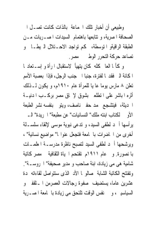 ‫ﻭﻃﺒﻴﻌﻰ ﺃﻥ ﺃﺧﺒﺎﺭ ﺗﻠﻚ ﺍﳉﻤﺎﻋﺔ ﺑﺎﻟﺬﺍﺕ ﻛﺎﻧﺖ ﺗﺼـﻞ ﺍﱃ‬
‫ﺍﻟﺼﺤﺎﻓﺔ ﺍﳌﺼﺮﻳﺔ، ﻭ ﺗﺘﺎﺑﻌﻬﺎ ﺑﺎﻫﺘﻤﺎﻡ ﺍﻟﺴﻴﺪﺍﺕ ﺍﳌﺼـﺮﻳﺎﺕ ﻣـﻦ‬
‫ﺍﻟﻄﺒﻘﺔ ﺍﻟﺮﺍﻗﻴﺔﻭ ﺍﳌﺘﻮﺳﻄﺔ، ﲝﻜﻢ ﺗﻮﺍﺟﺪ ﺍﻻﺣـﺘﻼﻝ ﺍﻟﱪﻳﻄـﺎﱏ ﻭ‬
                         ‫ﺗﺼﺎﻋﺪ ﺣﺮﻛﺔ ﺍﻟﺘﺤﺮﺭ ﺍﻟﻮﻃﲎ ﰱ ﻣﺼﺮ.‬
‫ﻭ ﻛﺄﳕﺎ ﺍﻟﻌﺎﱂ ﻛﻠﻪ ﻛﺎﻥ ﻳﺘﻬﻴﺄ ﻻﺳﺘﻘﺒﺎﻝ ﺍﳌﺮﺃﺓ ﻭ ﺇﺳـﺘﻌﺎﺩ‪‬ﺎ‬
‫ﺍﳌﻜﺎﻧﺔ ﺍﻟﱴ ﻓﻘﺪ‪‬ﺎ ﻟﻔﺘﺮﺓ، ﺟﻨﺒﺎ ﺍﱃ ﺟﻨﺐ ﺍﻟﺮﺟﻞ، ﻓﺈﺫﺍ ﺑﻌﺼﺒﺔ ﺍﻷﻣﻢ‬
‫ﺗﻌﻠﻦ ٨ ﻣﺎﺭﺱ ﻳﻮﻣﺎ ﻋﺎﳌﻴﺎ ﻟﻠﻤﺮﺃﺓ ﻋﺎﻡ ٠١٩١ﻡ، ﻭ ﻳﻜﻮﻥ ﻟـﺬﻟﻚ‬
‫ﺃﺛﺮﻩ ﺍﳌﺒﺎﺷﺮ ﻋﻠﻰ ﺍﳌﺘﻄﻠﻌﲔ ﺑﺸﻮﻕ ﻹﳊﺎﻕ ﻣﺼﺮ ﺑﺮﻛـﺐ ﺍﳌﺪﻧﻴـﺔ‬
‫ﺍﳊﺪﻳﺜﺔ، ﻓﻴﺘﺸﺠﻊ ﳏﻤﺪ ﺣﻔﲎ ﻧﺎﺻﻒ، ﻭﻳﺘﻮﱃ ﺑﻨﻔﺴﻪ ﻧﺸﺮ ﺍﻟﻄﺒﻌﺔ‬
‫ﺍﻷﻭﱃ ﻟﻜﺘﺎﺏ ﺍﺑﻨﺘﻪ ﻣﻠﻚ" ﺍﻟﻨﺴﺎﺋﻴﺎﺕ" ﻋﻦ ﻣﻄﺒﻌﺔ" ﺍﳉﺮﻳﺪﺓ" ﺍﻟـﱴ‬
‫ﻳﺮﺃﺳﻬﺎ ﺃﲪﺪ ﻟﻄﻔﻰ ﺍﻟﺴﻴﺪ، ﻭ ‪‬ﺪﻋﻰ ﻧﺒﻮﻳﺔ ﻣﻮﺳﻰ ﻹﻟﻘﺎﺀ ﺳﻠﺴـﻠﺔ‬
                                ‫ﺗ‬
‫ﺃﺧﺮﻯ ﻣﻦ ﺍﶈﺎﺿﺮﺍﺕ ﺑﺎﳉﺎﻣﻌﺔ ﻓﺘﺠﻌﻞ ﻋﻨﻮﺍ‪‬ﺎ" ﻣﻮﺍﺿﻴﻊ ﻧﺴﺎﺋﻴﺔ" ،‬
‫ﻭﻳﺮﺷﺤﻬﺎ ﺃﲪﺪ ﻟﻄﻔﻰ ﺍﻟﺴﻴﺪ ﻟﺘﺼﺒﺢ ﻧﺎﻇﺮﺓ ﻣﺪﺭﺳـﺔ ﺍﳌﻌﻠﻤـﺎﺕ‬
‫ﺑﺎﳌﻨﺼﻮﺭﺓ. ﻭ ﰱﻋﺎﻡ ١١٩١ﻡ ﺗﻘﺘﺤﻢ ﺍﳊﻴﺎﺓ ﺍﻟﺜﻘﺎﻓﻴﺔ ﰱ ﻣﺼﺮ ﻛﺎﺗﺒﺔ‬
‫ﺷﺎﻣﻴﺔ ﻫﻰ ﻣﻰ ﺯﻳﺎﺩﺓ، ﺍﺑﻨﺔ ﺻﺎﺣﺐ ﻭ ﻣﺪﻳﺮ ﺻﺤﻴﻔﺔ" ﺍﶈﺮﻭﺳـﺔ".‬
‫ﻭﺗﻔﺘﺘﺢ ﺍﻟﻜﺎﺗﺒﺔ ﺍﻟﺸﺎﺑﺔ ﺻﺎﻟﻮ‪‬ﺎ ﺍﻷﺩﰉﺍﻟﺬﻯ ﺳﺘﺘﻮﺍﺻﻞ ﻟﻘﺎﺀﺍﺗﻪ ﳌﺪﺓ‬
‫ﻋﺸﺮﻳﻦ ﻋﺎﻣﺎ، ﻳﺴﺘﻀﻴﻒ ﺻﻔﻮﺓ ﺭﺟﺎﻻﺕ ﺍﻟﻌﺼﺮﻣﻦ ﺍﳌـﺜﻘﻔﲔ ﻭ‬
‫ﺍﻟﺴﻴﺎﺳﻴﲔ، ﻭ ﰱ ﻧﻔﺲ ﺍﻟﻮﻗﺖ ﺗﻠﺘﺤﻖ ﻣﻰ ﺯﻳﺎﺩﺓ ﺑﺎﳉﺎﻣﻌﺔ ﺍﳌﺼـﺮﻳﺔ‬
 