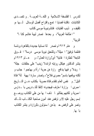 ‫ﻟﺘﺪﺭﺱ ‪‬ﺎ ﺍﻟﻔﻠﺴﻔﺔ ﺍﻻﺳﻼﻣﻴﺔ ﻭ ﺍﻟﻠﻐـﺔ ﺍﻟﻌﺮﺑﻴـﺔ . ﻭ ﺗﺘﺼـﺪﻯ‬
‫ﺍﻟﻜﺎﺗﺒﺎﺕ ﳌﻨﺎﻗﺸﺔ ﻗﻀﺎﻳﺎ ﺍ‪‬ﺘﻤﻊ ﻭﺍﻗﺘﺮﺍﺡ ﺃﻓﻀﻞ ﺍﻟﻮﺳﺎﺋﻞ ﳊﻠـﻬﺎ ،ﻭ‬
               ‫ﺗﺜﻘﻴﻒ ﻭ ‪‬ﺬﻳﺐ ﺍﻟﻔﺘﻴﺎﺕ ﻓﺘﻨﺸﺮﻧﺒﻮﻳﺔ ﻣﻮﺳﻰ ﻛﺘﺎﺏ‬
‫" ﺍﳌﻄﺎﻟﻌﺔ ﺍﻟﻌﺮﺑﻴﺔ"، ﻭ ﺑﻌﺪﻫﺎ ﺗﺼﺪﺭ ﻟﺒﻴﺒﺔ ﻫﺎﺷﻢ ﻛﺘﺎ‪‬ﺎ" ﰱ‬
                                                  ‫ﺍﻟﺘﺮﺑﻴﺔ".‬
‫ﻭﰱ ﻋﺎﻡ ٢١٩١ﻡ ﺗﺼﺪﺭ ﳎﻠﺔ ﻧﺴﺎﺋﻴﺔ ﺟﺪﻳﺪﺓ ﺑﺎﻟﻘﺎﻫﺮﺓ ﺑﺮﺋﺎﺳﺔ‬
‫ﻓﺎﻃﻤﺔ ﺗﻮﻓﻴﻖ" ﺍﳉﻤﻴﻠﺔ"، ﻭﺗﻠﺘﺤﻖ ﻧﺒﻮﻳﺔ ﻣﻮﺳﻰ ﲟﺪﺭﺳﺔ" ﺍﳊﻘـﻮﻕ‬
‫ﺍﻟﺘﺎﺑﻌﺔ" ﻟﻨﻈﺎﺭﺓ ﺍﳊﻘﺎﻧﻴﺔ" ﺃﻯ"ﻭﺯﺍﺭﺓ ﺍﻟﻌﺪﻝ"، ﻭ ﰱ ﻋـﺎﻡ ٣١٩١ﻡ‬
‫ﻳﻨﺸﺮ ﺍﻟﺪﻛﺘﻮﺭ ﻫﻴﻜﻞ ﺭﻭﺍﻳﺘﻪ ﺍﻟﺮﺍﺋﺪﺓ" ﺯﻳﻨﺐ" ﻋﻠﻰ ﺣﻠﻘﺎﺕ ﲟﺠﻠﺔ"‬
‫ﺍﳉﺮﻳﺪﺓ" ﻭ ﻓﻴﻬﺎ ﻳﺪﺍﻓﻊ ﲝﺮﺍﺭﺓ ﻋﻦ ﺣﺮﻳﺔ ﺍﳌﺮﺃﺓ ﻭ ﻳﻬﺎﺟﻢ ﺍﳊﺠﺎﺏ ﻭ‬
‫ﻟﻜﻨﻪ ﻳﻮﻗﻌﻬﺎ ﺑﺎﺳﻢ" ﻣﺼﺮﻯ ﻓﻼﺡ"، ﻭﺗﺼﺪﺭ ﺳﺎﺭﺓ ﺍﳌﻴﻬﻴﺔ ﳎﻠﺔ" ﻓﺘﺎﺓ‬
‫ﺍﻟﻨﻴﻞ". ﻭ ﰱﻧﻔﺲ ﺍﻟﻌﺎﻡ ﺗﺘﻘﺪﻡ ﻓﺘﺎﺓ ﻣﺼﺮﻳﺔ ﺑﻜﺘﺎﺏ ﻋـﻦ ﺍﻟﺘـﺎﺭﻳﺦ‬
‫ﺍﳌﺼﺮﻯ ﺍﱃ ﻭﺯﺍﺭﺓ ﺍﳌﻌﺎﺭﻑ ﻓﻴﺠﺪﻭﻧﻪ ﻻﺋﻘﺎ ﻟﻠﺘـﺪﺭﻳﺲ ﺑﺎﳌـﺪﺍﺭﺱ‬
‫ﺍﳌﺼﺮﻳﺔ ﻭ ﻟﻜﻨﻬﻢ ﻳﻄﺎﻟﺒﻮ‪‬ﺎ ﲝﺬﻑ ﺍﲰﻬﺎ ﻣﻦ ﻋﻠﻰ ﺍﻟﻜﺘﺎﺏ ﻭﻭﺿـﻊ‬
‫ﺇﺳﻢ ﺭﺟﻞ ﻋﻠﻴﻪ !! ﻭ ﺗﺮﻓﺾ ﻫﻨﺪ ﺁﻣﻮﻥ ﺻﺎﺣﺒﺔ ﺍﻟﻜﺘـﺎﺏ ﺫﻟـﻚ‬
‫ﻭﺗﺼﺮ ﻋﻠﻰ ﺍﻟﺮﻓﺾ ﺣﱴ ﻳﺬﻋﻦ ﺍﳌﺴﺌﻮﻟﻮﻥ ﺑﺎﻟﻮﺯﺍﺭﺓ ﻭ ‪‬ﻨﺸﺮ ﺍﻟﻜﺘﺎﺏ‬
            ‫ﻳ‬
                                                   ‫ﺑﺎﲰﻬﺎ.‬
 