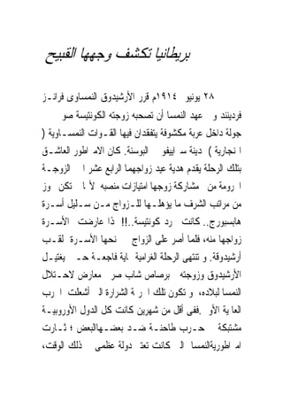 ‫ﺑﺮﻳﻄﺎﻧﻴﺎ ﺗﻜﺸﻒ ﻭﺟﻬﻬﺎ ﺍﻟﻘﺒﻴﺢ‬

‫ﰱ ٨٢ ﻳﻮﻧﻴﻮ ٤١٩١ﻡ ﻗﺮﺭ ﺍﻷﺭﺷﻴﺪﻭﻕ ﺍﻟﻨﻤﺴﺎﻭﻯ ﻓﺮﺍﻧـﺰ‬
‫ﻓﺮﺩﻳﻨﻨﺪ ﻭﱃ ﻋﻬﺪ ﺍﻟﻨﻤﺴﺎ ﺃﻥ ﺗﺼﺤﺒﻪ ﺯﻭﺟﺘﻪ ﺍﻟﻜﻮﻧﺘﻴﺴﺔ ﺻﻮﰱ ﰱ‬
‫ﺟﻮﻟﺔ ﺩﺍﺧﻞ ﻋﺮﺑﺔ ﻣﻜﺸﻮﻓﺔ ﻳﺘﻔﻘﺪﺍﻥ ﻓﻴﻬﺎ ﺍﻟﻘـﻮﺍﺕ ﺍﻟﻨﻤﺴـﺎﻭﻳﺔ )‬
‫ﺍﳍﻨﺠﺎﺭﻳﺔ ( ﲟﺪﻳﻨﺔ ﺳﲑﺍﻳﻴﻔﻮ ﰱ ﺍﻟﺒﻮﺳﻨﺔ. ﻛﺎﻥ ﺍﻻﻣﱪﺍﻃﻮﺭ ﺍﻟﻌﺎﺷـﻖ‬
‫ﺑﺘﻠﻚ ﺍﻟﺮﺣﻠﺔ ﻳﻘﺪﻡ ﻫﺪﻳﺔ ﻋﻴﺪ ﺯﻭﺍﺟﻬﻤﺎ ﺍﻟﺮﺍﺑﻊ ﻋﺸﺮ ﺍﱃ ﺍﻟﺰﻭﺟـﺔ‬
‫ﺍﶈﺮﻭﻣﺔ ﻣﻦ ﻣﺸﺎﺭﻛﺔ ﺯﻭﺟﻬﺎ ﺍﻣﺘﻴﺎﺯﺍﺕ ﻣﻨﺼﺒﻪ ﻷ‪‬ﺎ ﱂ ﺗﻜﻦ ﲢﻮﺯ‬
‫ﻣﻦ ﻣﺮﺍﺗﺐ ﺍﻟﺸﺮﻑ ﻣﺎ ﻳﺆﻫﻠـﻬﺎ ﻟﻠـﺰﻭﺍﺝ ﻣـﻦ ﺳـﻠﻴﻞ ﺃﺳـﺮﺓ‬
‫ﻫﺎﺑﺴﺒﻮﺭﺝ.. ﻛﺎﻧﺖ ﳎﺮﺩ ﻛﻮﻧﺘﻴﺴﺔ..!! ﳍﺬﺍ ﻋﺎﺭﺿﺖ ﺍﻷﺳـﺮﺓ‬
‫ﺯﻭﺍﺟﻬﺎ ﻣﻨﻪ، ﻓﻠﻤﺎ ﺃﺻﺮ ﻋﻠﻰ ﺍﻟﺰﻭﺍﺝ ﱂ ﲤﻨﺤﻬﺎ ﺍﻷﺳـﺮﺓ ﻟﻘـﺐ‬
‫ﺃﺭﺷﻴﺪﻭﻗﺔ. ﻭ ﺗﻨﺘﻬﻰ ﺍﻟﺮﺣﻠﺔ ﺍﻟﻐﺮﺍﻣﻴﺔ ‪‬ﺎﻳﺔ ﻓﺎﺟﻌـﺔ ﺣـﲔ ‪‬ﻐﺘﻴـﻞ‬
      ‫ﻳ‬
‫ﺍﻷﺭﺷﻴﺪﻭﻕ ﻭﺯﻭﺟﺘﻪ ﺑﺮﺻﺎﺹ ﺷﺎﺏ ﺻﺮﰉ ﻣﻌﺎﺭﺽ ﻻﺣـﺘﻼﻝ‬
‫ﺍﻟﻨﻤﺴﺎ ﻟﺒﻼﺩﻩ، ﻭ ﺗﻜﻮﻥ ﺗﻠﻚ ﺍﳉﺮﳝﺔ ﺍﻟﺸﺮﺍﺭﺓ ﺍﻟﱴ ﺃﺷﻌﻠﺖ ﺍﳊﺮﺏ‬
‫ﺍﻟﻌﺎﳌﻴﺔ ﺍﻷﻭﱃ.ﻓﻔﻰ ﺃﻗﻞ ﻣﻦ ﺷﻬﺮﻳﻦ ﻛﺎﻧﺖ ﻛﻞ ﺍﻟﺪﻭﻝ ﺍﻷﻭﺭﻭﺑﻴـﺔ‬
‫ﻣﺸﺘﺒﻜﺔ ﰱ ﺣـﺮﺏ ﻃﺎﺣﻨـﺔ ﺿـﺪ ﺑﻌﻀـﻬﺎﺍﻟﺒﻌﺾ ؛ ﺛـﺎﺭﺕ‬
‫ﺍﻣﱪﺍﻃﻮﺭﻳﺔﺍﻟﻨﻤﺴﺎ ﺍﻟﱴ ﻛﺎﻧﺖ ﺗﻌﺘﱪ ﺩﻭﻟﺔ ﻋﻈﻤﻰ ﰱ ﺫﻟﻚ ﺍﻟﻮﻗﺖ،‬
 