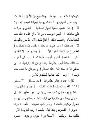 ‫ﻟﻜﺮﺍﻣﺘﻬﺎ ﺍﳌﻤﺜﻠﺔﰱ ﻭﱃ ﻋﻬﺪﻫﺎ، ﻭﺑﺘﺸﺠﻴﻊ ﻣﻦ ﺍﻷﳌﺎﻥ، ﺃﻋﻠﻨـﺖ‬
‫ﺍﳊﺮﺏ ﻋﻠﻰ ﺍﻟﺼﺮﺏ.ﻭ ﳌﺎ ﻛﺎﻧﺖ ﺭﻭﺳﻴﺎ )ﺑﻘﻴﺎﺩﺓ ﺍﻟﻘﻴﺼﺮ ﻧﻴﻘـﻮﻻ‬
‫ﺍﻟﺜﺎﱏ ( ﺗﻌﺘﱪ ﻧﻔﺴﻬﺎ ﺣﺎﻣﻴﺔ ﺍﻟﺪﻭﻝ ﺍﻟﺴﻼﻓﻴﺔ ﰱ ﺍﻟﺒﻠﻘﺎﻥ ﻭ ﺧﻮﻓـﺎ‬
‫ﻋﻠﻰ ﻣﻨﺎﻓﺬﻫﺎ ﺍﱃ ﺍﻟﺒﺤﺮ ﺍﳌﺘﻮﺳﻂ ﻣـﻦ ﺍﻷﳌـﺎﻥ، ﻓﻘـﺪ ﺃﻋﻠﻨـﺖ‬
‫ﺍﻟﺘﻌﺒﺌﺔﺍﻟﻌﺎﻣﺔ، ﻭﺃﻏﻀﺐ ﺫﻟﻚ ﺃﳌﺎﻧﻴﺎ) ﺑﻘﻴﺎﺩﺓ ﺍﻻﻣﱪﺍﻃـﻮﺭ ﻭﻳﻠﻴـﺎﻡ‬
‫ﺍﻟﺜﺎﱏ ( ﻓﺄﻋﻠﻨﺖ ﺍﳊﺮﺏ ﻋﻠﻰ ﺭﻭﺳـﻴﺎ، ﻭ ﺧﺸـﻴﺖ ﺑﺮﻳﻄﺎﻧﻴـﺎ )‬
‫ﺍﻟﻌﻈﻤﻰ ( ﻣﻦ ﺍﺯﺩﻳﺎﺩ ﺍﻟﻨﻔﻮﺫ ﺍﻷﳌﺎﱏ ﰱ ﺃﻭﺭﻭﺑﺎ، ﻭ ﺣﱴ ﻻ ﺗﻨﺎﻓﺴﻬﺎ‬
‫ﺃﳌﺎﻧﻴﺎ ﰱ ﺍﺳﺘﻌﻤﺎﺭ ﺁﺳﻴﺎ ﻭ ﺃﻓﺮﻳﻘﻴﺎ، ﻓﺄﻋﻠﻨﺖ ﺍﳊﺮﺏ ﻋﻠﻰ ﺃﳌﺎﻧﻴـﺎ‬
‫ﺑﻌﺪ ﺫﻟﻚ ﺑﺜﻼﺛﺔ ﺃﻳﺎﻡ، ﻣﺘﺬﺭﻋﺔ ﺑﺎﻟﺪﻓﺎﻉ ﻋﻦ ﺍﻟﺪﳝﻮﻗﺮﺍﻃﻴﺔ، ﺍﻟﱴ ﻟﻦ‬
‫ﺗﺘﺤﻘﻖ ﺍﻻ ﺍﺫﺍ ﺳﺎﺩ ﺍﻟﻌﺎﱂ ﻛﻠﻪ ﺍﻟﺴﻼﻡ !. ﻭ ﺳﺮﻋﺎﻥ ﻣﺎ ﺍﻧﻀـﻤﺖ‬
               ‫ﻓﺮﻧﺴﺎ ﺍﱃ ﺍﳊﺮﺏ ﲝﻜﻢ ﻋﺪﺍﺋﻬﺎ ﺍﻟﺘﻘﻠﻴﺪﻯ ﻟﻸﳌﺎﻥ.‬
‫ﻛﺎﻥ ﺍﳋﺪﻳﻮﻯ ﻋﺒﺎﺱ ﺣﻠﻤﻰﺍﻟﺜﺎﱏ ﻗـﺪ ﺳـﺎﻓﺮﰱ ١٢ ﻣـﺎﻳﻮ‬
‫٤١٩١ ﻟﻘﻀﺎﺀ ﺍﻟﺼﻴﻒ ﻛﻌﺎﺩﺗﻪ ﻣﺘﻨﻘﻼ ﺑﲔ ﺃﻭﺭﻭﺑﺎ ﻭ ﺍﺳﺘﻨﺒﻮﻝ، ﻭ‬
‫ﰱ ٥٢ ﻳﻮﻟﻴﻮ، ﺣﺎﻭﻝ ﺷﺎﺏ ﻣﺼﺮﻯ ﻳﺪﻋﻰ ﳏﻤﻮﺩ ﻣﻈﻬﺮ ﺍﻏﺘﻴـﺎﻝ‬
‫ﺍﳋﺪﻳﻮﻯ ﺑﻴﻨﻤﺎ ﻛﺎﻥ ﺧﺎﺭﺟﺎ ﻣﻦ ﺍﻟﺒﺎﺏ ﺍﻟﻌﺎﱃ، ﺑﺎﺳﺘﻨﺒﻮﻝ، ﻭ ﻳﻬـﻢ‬
‫ﺑﺪﺧﻮﻝ ﻣﺮﻛﺒﺘﻪ. ﻓﺸﻠﺖ ﺍﶈﺎﻭﻟﺔ ﻭ ﻟﻜﻨﻬﺎ ﺗﺴﺒﺒﺖ ﰱ ﺗﺄﺧﲑ ﻋـﻮﺩﺓ‬
‫ﺍﳋﺪﻳﻮﻯ ﺍﱃ ﺍﻟﻘﺎﻫﺮﺓ، ﻭ ﺑﻌﺪ ﻗﻠﻴﻞ ﻧﺸﺒﺖ ﺍﳊﺮﺏ ﺍﻟﻌﺎﳌﻴـﺔ ﺍﻷﻭﱃ‬
‫ﻓﻄﻠﺐ ﺳﻔﲑ ﺑﺮﻳﻄﺎﻧﻴﺎ ﰱ ﺍﻵﺳﺘﺎﻧﺔ ﻣﻦ ﺍﳋﺪﻳﻮﻯ ﺃﻥ ﻳﻌﻮﺩ ﺍﱃ ﻣﺼﺮ،‬
 