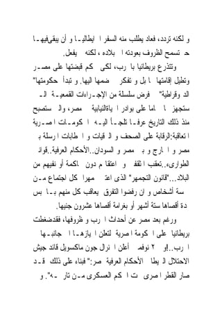 ‫ﻭ ﻟﻜﻨﻪ ﺗﺮﺩﺩ، ﻓﻌﺎﺩ ﻳﻄﻠﺐ ﻣﻨﻪ ﺍﻟﺴﻔﺮ ﺍﱃﺍﻳﻄﺎﻟﻴـﺎ ﻭ ﺃﻥ ﻳﺒﻘﻰﻓﻴﻬـﺎ‬
            ‫ﺣﱴﺗﺴﻤﺢ ﺍﻟﻈﺮﻭﻑ ﺑﻌﻮﺩﺗﻪ ﺍﱃ ﺑﻼﺩﻩ ، ﻟﻜﻨﻪ ﱂ ﻳﻔﻌﻞ.‬
‫ﻭﺗﺘﺬﺭﻉ ﺑﺮﻳﻄﺎﻧﻴﺎ ﺑﺎﳊﺮﺏ، ﻟﻜﻰ ﲢﻜﻢ ﻗﺒﻀﺘﻬﺎ ﻋﻠﻰ ﻣﺼـﺮ‬
‫ﻭﺗﻄﻴﻞ ﺇﻗﺎﻣﺘﻬﺎ ‪‬ﺎ ﺑﻞ ﻭ ﺗﻔﻜﺮ ﰱ ﺿﻤﻬﺎ ﺍﻟﻴﻬﺎ. ﻭ ﺗﺒﺪﺃ ﺣﻜﻮﻣﺘﻬﺎ"‬
‫ﺍﻟﺪﳝﻮﻗﺮﺍﻃﻴﺔ" ﰱ ﻓﺮﺽ ﺳﻠﺴﻠﺔ ﻣﻦ ﺍﻹﺟـﺮﺍﺀﺍﺕ ﺍﻟﻘﻤﻌﻴـﺔ ﺍﻟـﱴ‬
‫ﺳﺘﺠﻬﺰ ‪‬ﺎ ﲤﺎﻣﺎ ﻋﻠﻰ ﺑﻮﺍﺩﺭ ﺍﳊﻴﺎﺓﺍﻟﻨﻴﺎﺑﻴﺔ ﰱ ﻣﺼﺮ، ﻭﺍﻟﱴ ﺳﺘﺼﺒﺢ‬
‫ﻣﻨﺬ ﺫﻟﻚ ﺍﻟﺘﺎﺭﻳﺦ ‪‬ﺮﻓـﺎ ﺗﻠﺠـﺄ ﺍﻟﻴـﻪ ﺍﳊﻜﻮﻣـﺎﺕ ﺍﳌﺼـﺮﻳﺔ‬
                                          ‫ﻋ‬
‫ﺍﳌﺘﻌﺎﻗﺒﺔ:ﺍﻟﺮﻗﺎﺑﺔ ﻋﻠﻰ ﺍﻟﺼﺤﻒ ﻭ ﺍﻟﱪﻗﻴﺎﺕ ﻭ ﺍﳋﻄﺎﺑﺎﺕ ﺍﳌﺮﺳﻠﺔ ﺑﲔ‬
‫ﻣﺼﺮ ﻭ ﺍﳋﺎﺭﺝ ﻭ ﺑﲔ ﻣﺼﺮ ﻭ ﺍﻟﺴﻮﺩﺍﻥ..ﺍﻷﺣﻜﺎﻡ ﺍﻟﻌﺮﻓﻴﺔ..ﻗﻮﺍﻧﲔ‬
‫ﺍﻟﻄﻮﺍﺭﻯﺀ..ﺗﻌﻘﺐ ﺍﳌﺜﻘﻔﲔ ﻭ ﺍﻋﺘﻘﺎﳍﻢ ﺩﻭﻥ ﳏﺎﻛﻤﺔ ﺃﻭ ﻧﻔﻴﻬﻢ ﻣﻦ‬
‫ﺍﻟﺒﻼﺩ..."ﻗﺎﻧﻮﻥ ﺍﻟﺘﺠﻤﻬﺮ" ﺍﻟﺬﻯ ﺍﻋﺘﱪ ﲡﻤﻬﺮﺍ ﻛﻞ ﺍﺟﺘﻤﺎﻉ ﻣـﻦ‬
‫ﲬﺴﺔ ﺃﺷﺨﺎﺹ ﻭ ﺍﻥ ﺭﻓﻀﻮﺍ ﺍﻟﺘﻔﺮﻕ ﻳﻌﺎﻗﺐ ﻛﻞ ﻣﻨﻬﻢ ﺑـﺎﳊﺒﺲ‬
         ‫ﳌﺪﺓ ﺃﻗﺼﺎﻫﺎ ﺳﺘﺔ ﺃﺷﻬﺮ ﺃﻭ ﺑﻐﺮﺍﻣﺔ ﺃﻗﺼﺎﻫﺎ ﻋﺸﺮﻭﻥ ﺟﻨﻴﻬﺎ.‬
‫ﻭﺭﻏﻢ ﺑﻌﺪ ﻣﺼﺮ ﻋﻦ ﺃﺣﺪﺍﺙ ﺍﳊﺮﺏ ﻭ ﻇﺮﻭﻓﻬﺎ، ﻓﻘﺪﺿﻐﻄﺖ‬
‫ﺑﺮﻳﻄﺎﻧﻴﺎ ﻋﻠﻰ ﺍﳊﻜﻮﻣﺔ ﺍﳌﺼﺮﻳﺔ ﻟﺘﻌﻠﻦ ﺍﳓﻴﺎﺯﻫـﺎ ﺍﱃ ﺟﺎﻧﺒـﻬﺎ ﰱ‬
‫ﺍﳊﺮﺏ..!ﻭﰱ ٢ ﻧﻮﻓﻤﱪ ﺃﻋﻠﻦ ﺍﳉﻨﺮﺍﻝ ﺟﻮﻥ ﻣﺎﻛﺴﻮﻳﻞ ﻗﺎﺋﺪ ﺟﻴﺶ‬
‫ﺍﻻﺣﺘﻼﻝ ﺍﻟﱪﻳﻄﺎﱏ ﺍﻷﺣﻜﺎﻡ ﺍﻟﻌﺮﻓﻴﺔ ﲟﺼﺮ:" ﻓﺒﻨﺎﺀ ﻋﻠﻰ ﺫﻟﻚ ﻗـﺪ‬
‫ﺻﺎﺭ ﺍﻟﻘﻄﺮ ﺍﳌﺼﺮﻯ ﲢﺖ ﺍﳊﻜﻢ ﺍﻟﻌﺴﻜﺮﻯ ﻣـﻦ ﺗﺎﺭﳜـﻪ". ﻭ ﱂ‬
 