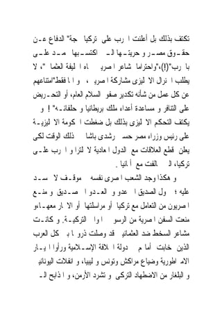 ‫ﺗﻜﺘﻒ ﺑﺬﻟﻚ ﺑﻞ ﺃﻋﻠﻨﺖ ﺍﳊﺮﺏ ﻋﻠﻰ ﺗﺮﻛﻴﺎ ﲝﺠﺔ" ﺍﻟﺪﻓﺎﻉ ﻋـﻦ‬
‫ﺣﻘ ـﻮﻕ ﻣﺼ ـﺮ ﻭ ﺣﺮﻳﺘ ـﻬﺎ ﺍﻟ ـﱴ ﺍﻛﺘﺴ ـﺒﻬﺎ ﳏﻤ ـﺪ ﻋﻠ ـﻰ‬
  ‫ـ ـ‬             ‫ـ‬         ‫ـ ـ‬             ‫ـ‬         ‫ـ‬
‫ﺑﺎﳊﺮﺏ")!(،"ﻭﺍﺣﺘﺮﺍﻣﺎ ﳌﺸﺎﻋﺮ ﺍﳌﺼﺮﻳﲔ ﲡﺎﻩ ﺍﳋﻠﻴﻔﺔ ﺍﻟﻌﺜﻤﺎﱏ"، ﻻ‬
‫ﻳﻄﻠﺐ ﺍﳉﻨﺮﺍﻝ ﺍﻻﳒﻠﻴﺰﻯ ﻣﺸﺎﺭﻛﺔ ﺍﳌﺼﺮﻳﲔ، ﻭ ﺍﳕﺎ ﻓﻘﻂ"ﺍﻣﺘﻨﺎﻋﻬﻢ‬
‫ﻋﻦ ﻛﻞ ﻋﻤﻞ ﻣﻦ ﺷﺄﻧﻪ ﺗﻜﺪﻳﺮ ﺻﻔﻮ ﺍﻟﺴﻼﻡ ﺍﻟﻌﺎﻡ، ﺃﻭ ﺍﻟﺘﺤـﺮﻳﺾ‬
‫ﻋﻠﻰ ﺍﻟﺘﻨﺎﻓﺮ ﻭ ﻣﺴﺎﻋﺪﺓ ﺃﻋﺪﺍﺀ ﻣﻠﻚ ﺑﺮﻳﻄﺎﻧﻴﺎ ﻭ ﺣﻠﻔﺎﺋـﻪ" ! ﻭ ﱂ‬
‫ﻳﻜﺘﻒ ﺍﻟﺘﺤﻜﻢ ﺍﻻﳒﻠﻴﺰﻯ ﺑﺬﻟﻚ ﺑﻞ ﺿﻐﻄﺖ ﺍﳊﻜﻮﻣﺔ ﺍﻻﳒﻠﻴﺰﻳـﺔ‬
‫ﻋﻠﻰ ﺭﺋﻴﺲ ﻭﺯﺭﺍﺀ ﻣﺼﺮ ﺣﺴﲔ ﺭﺷﺪﻯ ﺑﺎﺷﺎ ﰱ ﺫﻟﻚ ﺍﻟﻮﻗﺖ ﻟﻜﻰ‬
‫ﻳﻌﻠﻦ ﻗﻄﻊ ﺍﻟﻌﻼﻗﺎﺕ ﻣﻊ ﺍﻟﺪﻭﻝ ﺍﳌﻌﺎﺩﻳﺔ ﻻﳒﻠﺘﺮﺍ ﻭ ﺍﳊﺮﺏ ﻋﻠـﻰ‬
                               ‫ﺗﺮﻛﻴﺎ، ﺍﻟﱴ ﲢﺎﻟﻔﺖ ﻣﻊ ﺃﳌﺎﻧﻴﺎ .‬
‫ﻭ ﻫﻜﺬﺍ ﻭﺟﺪ ﺍﻟﺸﻌﺐ ﺍﳌﺼﺮﻯ ﻧﻔﺴﻪ ﰱ ﻣﻮﻗـﻒ ﻻ ﳛﺴـﺪ‬
‫ﻋﻠﻴﻪ ؛ ﲢﻮﻝ ﺍﻟﺼﺪﻳﻖ ﺍﱃ ﻋﺪﻭ ﻭ ﺍﻟﻌـﺪﻭ ﺍﱃ ﺻـﺪﻳﻖ ﻭ ‪‬ﻨـﻊ‬
    ‫ﻣ‬
‫ﺍﳌﺼﺮﻳﻮﻥ ﻣﻦ ﺍﻟﺘﻌﺎﻣﻞ ﻣﻊ ﺗﺮﻛﻴﺎ ﺃﻭ ﻣﺮﺍﺳﻠﺘﻬﺎ ﺃﻭ ﺍﻻﲡﺎﺭ ﻣﻌﻬـﺎ،ﻭ‬
‫‪‬ﻨﻌﺖ ﺍﻟﺴﻔﻦ ﺍﳌﺼﺮﻳﺔ ﻣﻦ ﺍﻟﺮﺳﻮ ﰱ ﺍﳌﻮﺍﱏ ﺍﻟﺘﺮﻛﻴـﺔ. ﻭ ﻛﺎﻧـﺖ‬      ‫ﻣ‬
‫ﻣﺸﺎﻋﺮ ﺍﻟﺴﺨﻂ ﺿﺪ ﺍﻟﻌﺜﻤﺎﻧﻴﲔ ﻗﺪ ﻭﺻﻠﺖ ﺫﺭﻭ‪‬ﺎ ﺑﲔ ﻛﻞ ﺍﻟﻌﺮﺏ‬
‫ﺍﻟﺬﻳﻦ ﺧﺎﺑﺖ ﺃﻣﺎﳍﻢ ﰱ ﺩﻭﻟﺔ ﺍﳋﻼﻓﺔ ﺍﻹﺳـﻼﻣﻴﺔ ﻭﺭﺃﻭﺍ ﺍ‪‬ﻴـﺎﺭ‬
‫ﺍﻻﻣﱪﺍﻃﻮﺭﻳﺔ ﻭﺿﻴﺎﻉ ﻣﺮﺍﻛﺶ ﻭﺗﻮﻧﺲ ﻭ ﻟﻴﺒﻴﺎ، ﻭ ﺍﻧﻔﻼﺕ ﺍﻟﻴﻮﻧﺎﻧﻴﲔ‬
‫ﻭ ﺍﻟﺒﻠﻐﺎﺭ ﻣﻦ ﺍﻻﺿﻄﻬﺎﺩ ﺍﻟﺘﺮﻛﻰ ﻭ ﺗﺸﺮﺩ ﺍﻷﺭﻣﻦ، ﻭ ﺍﳌﺬﺍﺑﺢ ﺍﻟـﱴ‬
 