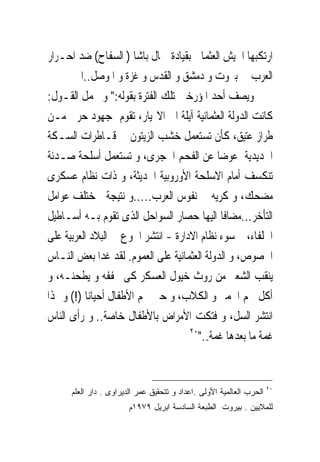 ‫ﺍﺭﺗﻜﺒﻬﺎ ﺍﳉﻴﺶ ﺍﻟﻌﺜﻤﺎﱏ ﺑﻘﻴﺎﺩﺓ ﲨﺎﻝ ﺑﺎﺷﺎ ) ﺍﻟﺴﻔﺎﺡ( ﺿﺪ ﺍﺣـﺮﺍﺭ‬
       ‫ﺍﻟﻌﺮﺏ ﰱ ﺑﲑﻭﺕ ﻭ ﺩﻣﺸﻖ ﻭ ﺍﻟﻘﺪﺱ ﻭ ﻏﺰﺓ ﻭ ﺍﳌﻮﺻﻞ..ﺍﱁ‬
‫ﻭﻳﺼﻒ ﺃﺣﺪ ﺍﳌﺆﺭﺧﲔ ﺗﻠﻚ ﺍﻟﻔﺘﺮﺓ ﺑﻘﻮﻟﻪ:" ﻭ ﳎﻤﻞ ﺍﻟﻘـﻮﻝ:‬
‫ﻛﺎﻧﺖ ﺍﻟﺪﻭﻟﺔ ﺍﻟﻌﺜﻤﺎﻧﻴﺔ ﺁﻳﻠﺔ ﺍﱃ ﺍﻻ‪‬ﻴﺎﺭ، ﺗﻘﻮﻡ ﲟﺠﻬﻮﺩ ﺣﺮﰉ ﻣـﻦ‬
‫ﻃﺮﺍﺯ ﻋﺘﻴﻖ، ﻛﺄﻥ ﺗﺴﺘﻌﻤﻞ ﺧﺸﺐ ﺍﻟﺰﻳﺘﻮﻥ ﰱ ﻗـﺎﻃﺮﺍﺕ ﺍﻟﺴـﻜﺔ‬
‫ﺍﳊﺪﻳﺪﻳﺔ ﻋﻮﺿﺎ ﻋﻦ ﺍﻟﻔﺤﻢ ﺍﳊﺠﺮﻯ، ﻭ ﺗﺴﺘﻌﻤﻞ ﺃﺳﻠﺤﺔ ﺻـﺪﺋﺔ‬
‫ﺗﻨﻜﺴﻒ ﺃﻣﺎﻡ ﺍﻻﺳﻠﺤﺔ ﺍﻷﻭﺭﻭﺑﻴﺔ ﺍﳊﺪﻳﺜﺔ، ﻭ ﺫﺍﺕ ﻧﻈﺎﻡ ﻋﺴﻜﺮﻯ‬
‫ﻣﻀﺤﻚ، ﻭ ﻛﺮﻳﻪ ﰱ ﻧﻔﻮﺱ ﺍﻟﻌﺮﺏ.....ﻭ ﻧﺘﻴﺠﺔ ﳌﺨﺘﻠﻒ ﻋﻮﺍﻣﻞ‬
‫ﺍﻟﺘﺄﺧﺮ...ﻣﻀﺎﻓﺎ ﺍﻟﻴﻬﺎ ﺣﺼﺎﺭ ﺍﻟﺴﻮﺍﺣﻞ ﺍﻟﺬﻯ ﺗﻘﻮﻡ ﺑـﻪ ﺃﺳـﺎﻃﻴﻞ‬
‫ﺍﳊﻠﻔﺎﺀ، ﰒ ﺳﻮﺀ ﻧﻈﺎﻡ ﺍﻻﺩﺍﺭﺓ - ﺍﻧﺘﺸﺮ ﺍﳉﻮﻉ ﰱ ﺍﻟﺒﻼﺩ ﺍﻟﻌﺮﺑﻴﺔ ﻋﻠﻰ‬
‫ﺍﳋﺼﻮﺹ، ﻭ ﺍﻟﺪﻭﻟﺔ ﺍﻟﻌﺜﻤﺎﻧﻴﺔ ﻋﻠﻰ ﺍﻟﻌﻤﻮﻡ. ﻟﻘﺪ ﻏﺪﺍ ﺑﻌﺾ ﺍﻟﻨـﺎﺱ‬
‫ﻳﻨﻘﺐ ﺍﻟﺸﻌﲑ ﻣﻦ ﺭﻭﺙ ﺧﻴﻮﻝ ﺍﻟﻌﺴﻜﺮ ﻛﻰ ﳚﻔﻔﻪ ﻭ ﻳﻄﺤﻨـﻪ، ﻭ‬
‫ﹸﻛﻞ ﳊﻢ ﺍﳊﻤﲑ ﻭ ﺍﻟﻜﻼﺏ، ﻭ ﺣﱴ ﳊﻢ ﺍﻷﻃﻔﺎﻝ ﺃﺣﻴﺎﻧﺎ )!( ﻭ ﳍﺬﺍ‬       ‫ﺃ‬
‫ﺍﻧﺘﺸﺮ ﺍﻟﺴﻞ، ﻭ ﻓﺘﻜﺖ ﺍﻷﻣﺮﺍﺽ ﺑﺎﻷﻃﻔﺎﻝ ﺧﺎﺻﺔ.. ﻭ ﺭﺃﻯ ﺍﻟﻨﺎﺱ‬
                                     ‫٠٢‬
                                        ‫ﹸﻤﺔ ﻣﺎ ﺑﻌﺪﻫﺎ ﹸﻤﺔ.."‬
                                             ‫ﻏ‬            ‫ﻏ‬


                                                                      ‫٠٢‬
      ‫ﺍﻟﺤﺭﺏ ﺍﻟﻌﺎﻟﻤﻴﺔ ﺍﻷﻭﻟﻰ .ﺍﻋﺩﺍﺩ ﻭ ﺘﺘﺤﻘﻴﻕ ﻋﻤﺭ ﺍﻟﺩﻴﺭﺍﻭﻯ . ﺩﺍﺭ ﺍﻟﻌﻠﻡ‬
                        ‫ﻟﻠﻤﻼﻴﻴﻥ . ﺒﻴﺭﻭﺕ ﺍﻟﻁﺒﻌﺔ ﺍﻟﺴﺎﺩﺴﺔ ﺍﺒﺭﻴل ٩٧٩١ﻡ‬
 