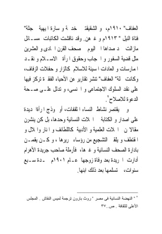‫ﺍﻟﻌﻔﺎﻑ" ٠١٩١ﻡ، ﻭ ﺍﻟﺸﻘﻴﻘﺘﲔ ﺧﺪﳚﺔ ﻭ ﺳﺎﺭﺓ ﺍﳌﻴﻬﻴﺔ ﲟﺠﻠﺔ"‬
‫ﻓﺘﺎﺓ ﺍﻟﻨﻴﻞ " ٣١٩١ﻡ ﻭ ﻏﲑﻫﻦ. ﻭﻗﺪ ﻧﺎﻗﺸﺖ ﺍﻟﻜﺎﺗﺒﺎﺕ ﻣﺴـﺎﺋﻞ‬
‫ﻣﺎﺯﺍﻟﺖ ﲡﺪ ﺻﺪﺍﻫﺎ ﺍﱃ ﺍﻟﻴﻮﻡ ﰱ ﺻﺤﻒ ﺍﻟﻘﺮﻥ ﺍﳊﺎﺩﻯ ﻭ ﺍﻟﻌﺸﺮﻳﻦ‬
‫ﻣﺜﻞ ﻗﻀﻴﺔ ﺍﻟﺴﻔﻮﺭ ﻭ ﺍﳊﺠﺎﺏ ﻭﺣﻘﻮﻕ ﺍﳌﺮﺃﺓ ﰱﺍﻻﺳـﻼﻡ ﻭ ﻧﻘـﺪ‬
‫ﺍﳌﻤﺎﺭﺳﺎﺕ ﻭ ﺍﻟﻌﺎﺩﺍﺕ ﺍﳌﺴﻴﺌﺔ ﻟﻼﺳﻼﻡ ﻛﺎﻟﺰﺍﺭ ﻭ ﺣﻔﻼﺕ ﺍﻟﺰﻓﺎﻑ،‬
‫ﻭﻛﺎﻧﺖ ﳎﻠﺔ" ﺍﻟﻌﻔﺎﻑ" ﺗﻨﺸﺮ ﺗﻘﺎﺭﻳﺮ ﻋﻦ ﺍﻷﺣﻴﺎﺀ ﺍﻟﻔﻘﲑﺓ ﺗﺮﻛﺰ ﻓﻴﻬﺎ‬
‫ﻋﻠﻰ ﻧﻘﺪ ﺍﻟﺴﻠﻮﻙ ﺍﻻﺟﺘﻤﺎﻋﻰ ﻭ ﺍﳉﻨﺴﻰ، ﻭ ﺗﺪﻟﻞ ﻋﻠـﻰ ﺻـﺤﺔ‬
                                          ‫ﺍﻟﺪﻋﻮﺓ ﻟﻼﺻﻼﺡ٢.‬
‫ﻭ ﱂ ﻳﻘﺘﺼﺮ ﻧﺸﺎﻁ ﺍﻟﻨﺴﺎﺀ ﺍﳌﺜﻘﻔﺎﺕ، ﺃﻭ ﳕﻮﺫﺝ ﺍﳌﺮﺃﺓﺍﳉﺪﻳﺪﺓ‬
‫ﻋﻠﻰ ﺍﺻﺪﺍﺭ ﻭ ﺍﻟﻜﺘﺎﺑﺔ ﰱ ﺍ‪‬ﻼﺕ ﺍﻟﻨﺴﺎﺋﻴﺔ ﻭﺣﺪﻫﺎ، ﺑﻞ ﻛﻦ ﻳﻨﺸﺮﻥ‬
‫ﻣﻘﺎﻻ‪‬ﻦ ﰱﺍ‪‬ﻼﺕ ﺍﻟﻌﻠﻤﻴﺔ ﻭ ﺍﻷﺩﺑﻴﺔ ﻛﺎﻟﻠﻄﺎﺋﻒ ﻭ ﺍﳌﻨﺎﺭ ﻭﺍﳍﻼﻝ ﻭ‬
‫ﺍﳌﻘﺘﻄﻒ ﻭ ﻳﻠﻘﲔ ﺍﻟﺘﺸﺠﻴﻊ ﻣﻦ ﺭﺅﺳﺎﺀ ﲢﺮﻳﺮﻫﺎ ، ﻭ ﻛـﻦ ﻳﻘﻤـﻦ‬
‫ﺑﺎﺩﺍﺭﺓ ﺍﻟﺼﺤﻒ ﺍﻟﻨﺴﺎﺋﻴﺔ ﻭ ﻏﲑﻫﺎ، ﻓﺄﺭﻣﻠﺔ ﺻﺎﺣﺐ ﺟﺮﻳﺪﺓ ﺍﻷﻫﺮﺍﻡ‬
‫ﺃﺩﺍﺭﺕ ﺍﳉﺮﻳﺪﺓ ﺑﻌﺪ ﻭﻓﺎﺓ ﺯﻭﺟﻬﺎ ﻋـﺎﻡ ١٠٩١ﻡ ﳌـﺪﺓ ﺳـﺒﻊ‬
                           ‫ﺳﻨﻮﺍﺕ، ﰒ ﺗﺴﻠﻤﻬﺎ ﺑﻌﺪ ﺫﻟﻚ ﺍﺑﻨﻬﺎ.‬


                                                                   ‫٢‬
 ‫" ﺍﻟﻨﻬﻀﺔ ﺍﻟﻨﺴﺎﺌﻴﺔ ﻓﻰ ﻤﺼﺭ " ﺭﻭﺙ ﺒﺎﺭﻭﻥ ﺘﺭﺠﻤﺔ ﻟﻤﻴﺱ ﺍﻟﻨﻘﺎﺵ . ﺍﻟﻤﺠﻠﺱ‬
                                            ‫ﺍﻷﻋﻠﻰ ﻟﻠﺜﻘﺎﻓﺔ . ﺹ..٧٣‬
 