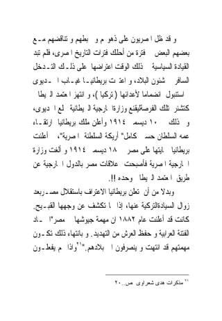 ‫ﻭ ﻗﺪ ﻇﻞ ﺍﳌﺼﺮﻳﻮﻥ ﻋﻠﻰ ﺫﻫﻮﳍﻢ ﻭ ﲣﺒﻄﻬﻢ ﻭ ﺗﻨﺎﻗﻀﻬﻢ ﻣـﻊ‬
‫ﺑﻌﻀﻬﻢ ﺍﻟﺒﻌﺾ ﰱ ﻓﺘﺮﺓ ﻣﻦ ﺃﺣﻠﻚ ﻓﺘﺮﺍﺕ ﺍﻟﺘﺎﺭﻳﺦ ﺍﳌﺼﺮﻯ، ﻓﻠﻢ ﺗﺒﺪ‬
‫ﺍﻟﻘﻴﺎﺩﺓ ﺍﻟﺴﻴﺎﺳﻴﺔ ﰱ ﺫﻟﻚ ﺍﻟﻮﻗﺖ ﺍﻋﺘﺮﺍﺿﻬﺎ ﻋﻠﻰ ﺫﻟـﻚ ﺍﻟﺘـﺪﺧﻞ‬
‫ﺍﻟﺴﺎﻓﺮ ﰱ ﺷﺌﻮﻥ ﺍﻟﺒﻼﺩ، ﻭ ﺍﻋﺘﱪﺕ ﺑﺮﻳﻄﺎﻧﻴـﺎ ﻏﻴـﺎﺏ ﺍﳋـﺪﻳﻮﻯ‬
‫ﰱﺍﺳﺘﻨﺒﻮﻝ ﺍﻧﻀﻤﺎﻣﺎ ﻷﻋﺪﺍﺋﻬﺎ ) ﺗﺮﻛﻴﺎ (، ﻭ ﺍﻧﺘﻬﺰ ﺍﳌﻌﺘﻤﺪ ﺍﻟﱪﻳﻄﺎﱏ‬
‫ﻛﺘﺸﻨﺮ ﺗﻠﻚ ﺍﻟﻔﺮﺻﺔﻟﻴﻘﻨﻊ ﻭﺯﺍﺭﺓﺍﳋﺎﺭﺟﻴﺔ ﺍﻟﱪﻳﻄﺎﻧﻴﺔ ﲞﻠﻊ ﺍﳋﺪﻳﻮﻯ،‬
‫ﻭﰎ ﺫﻟﻚ ﰱ ٠١ ﺩﻳﺴﻤﱪ ٤١٩١ ﻭﺃﻋﻠﻦ ﻣﻠﻚ ﺑﺮﻳﻄﺎﻧﻴﺎ ﺍﺭﺗﻘـﺎﺀ‬
‫ﻋﻤﻪ ﺍﻟﺴﻠﻄﺎﻥ ﺣﺴﲔ ﻛﺎﻣﻞ" ﺃﺭﻳﻜﺔ ﺍﻟﺴﻠﻄﻨﺔ ﺍﳌﺼﺮﻳﺔ"، ﰒ ﺃﻋﻠﻨﺖ‬
‫ﺑﺮﻳﻄﺎﻧﻴﺎ ﲪﺎﻳﺘﻬﺎ ﻋﻠﻰ ﻣﺼﺮ ﰱ ٨١ ﺩﻳﺴﻤﱪ ٤١٩١ ﻭ ﺃﻟﻐﺖ ﻭﺯﺍﺭﺓ‬
‫ﺍﳋﺎﺭﺟﻴﺔ ﺍﳌﺼﺮﻳﺔ ﻓﺄﺻﺒﺤﺖ ﻋﻼﻗﺎﺕ ﻣﺼﺮ ﺑﺎﻟﺪﻭﻝ ﺍﳋﺎﺭﺟﻴﺔ ﻋﻦ‬
                             ‫ﻃﺮﻳﻖ ﺍﳌﻌﺘﻤﺪ ﺍﻟﱪﻳﻄﺎﱏ ﻭﺣﺪﻩ !!.‬
‫ﻭﺑﺪﻻ ﻣﻦ ﺃﻥ ﺗﻌﻠﻦ ﺑﺮﻳﻄﺎﻧﻴﺎ ﺍﻻﻋﺘﺮﺍﻑ ﺑﺎﺳﺘﻘﻼﻝ ﻣﺼـﺮﺑﻌﺪ‬
‫ﺯﻭﺍﻝ ﺍﻟﺴﻴﺎﺩﺓﺍﻟﺘﺮﻛﻴﺔ ﻋﻨﻬﺎ، ﺇﺫﺍ ‪‬ﺎ ﺗﻜﺸﻒ ﻋﻦ ﻭﺟﻬﻬﺎ ﺍﻟﻘﺒـﻴﺢ.‬
‫ﻛﺎﻧﺖ ﻗﺪ ﺃﻋﻠﻨﺖ ﻋﺎﻡ ٢٨٨١ ﺍﻥ ﻣﻬﻤﺔ ﺟﻴﻮﺷﻬﺎ ﰱ ﻣﺼﺮ"ﺍﲬـﺎﺩ‬
‫ﺍﻟﻔﺘﻨﺔ ﺍﻟﻌﺮﺍﺑﻴﺔ ﻭ ﺣﻔﻆ ﺍﻟﻌﺮﺵ ﻣﻦ ﺍﻟﺘﻬﺪﻳﺪ. ﻭ ﺑﺎﻧﺘﻬﺎﺀ ﺫﻟﻚ ﺗﻜـﻮﻥ‬
‫ﻣﻬﻤﺘﻬﻢ ﻗﺪ ﺍﻧﺘﻬﺖ ﻭ ﻳﻨﺼﺮﻓﻮﻥ ﺍﱃ ﺑﻼﺩﻫﻢ."١٢ﻭﺍﺫﺍ ‪‬ﻢ ﻳﻔﻌﻠـﻮﻥ‬


                                                         ‫١٢‬
                              ‫ﻤﺫﻜﺭﺍﺕ ﻫﺩﻯ ﺸﻌﺭﺍﻭﻯ ﺹ..٠٢‬
 