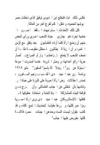 ‫ﻋﻜﺲ ﺫﻟﻚ ﲤﺎﻣﺎ، ﻓﺘﺨﻠﻊ ﺍﺑﻦ ﺍﳋﺪﻳﻮﻯ ﺗﻮﻓﻴﻖ ﺍﻟﺬﻯ ﺩﺧﻠﺖ ﻣﺼﺮ‬
          ‫ﲜﻴﻮﺷﻬﺎ ﻟﺘﺤﻤﻴﻪ، ﻭ ﺗﻨﻘﻞ ﺍﳊﻜﻢ ﻟﻔﺮﻉ ﺁﺧﺮ ﻣﻦ ﺍﻟﻌﺎﺋﻠﺔ.‬
‫ﻛﻞ ﺗﻠﻚ ﺍﻷﺣﺪﺍﺙ ﺍﳉﺴﺎﻡ ﻧﺒﻬﺖ ﺍﳌـﺜﻘﻔﲔ ﺍﳌﺼـﺮﻳﲔ ﺍﱃ‬
‫ﺣﺘﻤﻴﺔ ﺇﺟﺮﺍﺀ ﺗﻐﻴﲑ ﺟﺬﺭﻯ ﰱ ﺣﻴﺎﺓ ﺍﻟﺸﻌﺐ ﺍﳌﺼﺮﻯ ﻭﺭﺃﻯ ﺍﻟﺒﻌﺾ‬
‫ﻣﻨﻬﻢ ﺃﻥ ﻭﺿﻊ ﺍﳌﺮﺃﺓ ﻛﻤﺎ ﺃﺭﺍﺩﻩ ﺍﻟﻌﺜﻤﺎﻧﻴﻮﻥ ﱂ ﻳﻌﺪ ﻳﺘﻔﻖ ﻣﻊ ﺍﻟﺰﻣﻦ‬
‫ﺍﳊﺎﺿﺮ، ﻭ ﺃﻥ ﺍﳊﺮﻳﺔ ﺍﻟﱴ ﻳﻄﺎﻟﺒﻮﻥ ‪‬ﺎ ﺳﺘﻈﻞ ﻣﻨﻘﻮﺻـﺔ ﻃﺎﳌـﺎ ﺃﻥ‬
‫ﻧﺼﻒ ﺍﻟﺸﻌﺐ ﻻ ﻳﺘﻤﺘﻊ ‪‬ﺎ. ﻭﺍﺣﺘﺪﻡ ﺍﳊﻮﺍﺭ ﺃﻭ ﺍﻟﺼﺮﺍﻉ ﺑﲔ ﺃﻧﺼﺎﺭ‬
‫ﺣﺮﻳﺔ ﺍﳌﺮﺃﺓﻭ ﺃﻋﺪﺍﺋﻬﺎ، ﻭ ﻭﺻﻞ ﺍﱃﺫﺭﻭﺗﻪ ﻋﻨﺪﻣﺎ ﺃﺻﺪﺭﺕ ﺍ‪‬ﻤﻮﻋﺔ‬
‫ﺍﳌﺴﺌﻮﻟﺔ ﻋﻦ ﲢﺮﻳﺮ" ﺍﳉﺮﻳﺪﺓ" ﳎﻠﺔ ﺑﺎﺳﻢ" ﺍﻟﺴﻔﻮﺭ" ﰱ ﻣﺎﻳﻮ ٥١٩١‬
‫ﺑﺮﺋﺎﺳﺔ ﲢﺮﻳﺮ ﻋﺒﺪ ﺍﳊﻤﻴﺪ ﲪﺪﻯ ﺍﳌﻠﻘـﺐ ﺑـﺰﻋﻴﻢ ﺍﻟﺴـﻔﻮﺭﻳﲔ،‬
‫ﺗﺼﺪﺭ‪‬ﺎ ﻣﻘﺎﻻﺕ ﲢﺮﺽ ﺍﳌﺮﺃﺓ ﺍﳌﺼﺮﻳﺔ ﻋﻠﻰ ﺍﻟﺜﻮﺭﺓ ﻋﻠﻰ ﺣﻴﺎﺓ ﺍﳊﺮﱘ‬
‫ﻭﺗﻨﺎﺩﻳﻬﺎ ﺑﺄﻥ ﺗﺘﺨﻠﻰ ﻋﻦ ﺍﳊﺠﺎﺏ ﺍﻟﻌﺜﻤﺎﻧﻠﻰ ﻭﺃﻥ ﲣـﺮﺝ ﻣـﻦ‬
‫ﻗﻮﻗﻌﺔ ﺍﻟﺒﻴﺖ ﻟﻠﻤﺸﺎﺭﻛﺔ ﰱ ﺍﳊﻴﺎﺓ ﺍﻟﻌﺎﻣﺔ ﻭ ﺍﺳﺘﻌﺎﺩﺓ ﺣﻘﻮﻗﻬﺎ ﺍﻟـﱴ‬
‫ﻛﻔﻠﻬﺎ ﳍﺎﺍﻹﺳﻼﻡ.ﻭﻛﺎﻥ ﻋﺒﺪ ﺍﳊﻤﻴﺪ ﲪﺪﻯ ﻳﺮﻯ ﺍﳌﺮﺃﺓ ﺍﳌﺼـﺮﻳﺔ‬
‫ﺭﻣﺰﺍ ﳌﺼﺮ ﻛﻠﻬﺎ، ﻭ ﲢﺮﺭﻫﺎ ﻣﻘﻴﺎﺳﺎ ﻟﺘﺤﺪﻳﺚ ﺍ‪‬ﺘﻤﻊ ﻛﻠﻪ، ﻭ ﻗﺪ‬
‫ﻛﺘﺐ ﻳﻘﻮﻝ: ﻟﻴﺴﺖ ﺍﻟﻨﺴﺎﺀ ﻭﺣﺪﻫﻦ ﺍﶈﺠﺒﺎﺕ ﰱ ﻣﺼﺮ، ﻓﺎﻷﻣـﺔ‬
                               ‫ﻛﻠﻬﺎ ﻣﻔﺮﻭﺽ ﻋﻠﻴﻬﺎ ﺍﳊﺠﺎﺏ"‬
 