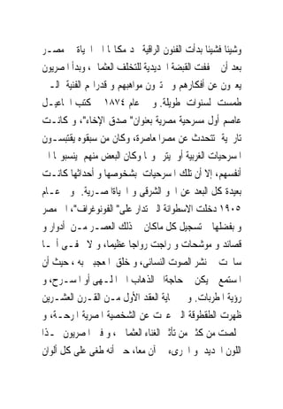 ‫ﻭﺷﻴﺌﺎ ﻓﺸﻴﺌﺎ ﺑﺪﺃﺕ ﺍﻟﻔﻨﻮﻥ ﺍﻟﺮﺍﻗﻴﺔ ﲡﺪ ﻣﻜﺎ‪‬ﺎ ﺍﱃ ﺍﳊﻴﺎﺓ ﰱ ﻣﺼـﺮ‬
‫ﺑﻌﺪ ﺃﻥ ﲣﻔﻔﺖ ﺍﻟﻘﺒﻀﺔ ﺍﳊﺪﻳﺪﻳﺔ ﻟﻠﺘﺨﻠﻒ ﺍﻟﻌﺜﻤﺎﱏ، ﻭﺑﺪﺃ ﺍﳌﺼﺮﻳﻮﻥ‬
‫ﻳﻌﱪﻭﻥ ﻋﻦ ﺃﻓﻜﺎﺭﻫﻢ ﻭ ﳜﺘﱪﻭﻥ ﻣﻮﺍﻫﺒﻬﻢ ﻭ ﻗﺪﺭﺍ‪‬ﻢ ﺍﻟﻔﻨﻴﺔ ﺍﻟـﱴ‬
‫ﻃﻤﺴﺖ ﻟﺴﻨﻮﺍﺕ ﻃﻮﻳﻠﺔ. ﻭ ﰱ ﻋﺎﻡ ٤٧٨١ ﻛﺘﺐ ﺍﲰﺎﻋﻴـﻞ‬
‫ﻋﺎﺻﻢ ﺃﻭﻝ ﻣﺴﺮﺣﻴﺔ ﻣﺼﺮﻳﺔ ﺑﻌﻨﻮﺍﻥ" ﺻﺪﻕ ﺍﻹﺧﺎﺀ"، ﻭ ﻛﺎﻧـﺖ‬
‫ﺗﺎﺭﳜﻴﺔ ﺗﺘﺤﺪﺙ ﻋﻦ ﻣﺼﺮﺍﳌﻌﺎﺻﺮﺓ، ﻭﻛﺎﻥ ﻣﻦ ﺳﺒﻘﻮﻩ ﻳﻘﺘﺒﺴـﻮﻥ‬
‫ﺍﳌﺴﺮﺣﻴﺎﺕ ﺍﻟﻐﺮﺑﻴﺔ ﺃﻭ ﻳﺘﺮﲨﻮ‪‬ﺎ ﻭﻛﺎﻥ ﺍﻟﺒﻌﺾ ﻣﻨﻬﻢ ﻳﻨﺴﺒﻮ‪‬ﺎ ﺍﱃ‬
‫ﺃﻧﻔﺴﻬﻢ، ﺇﻻ ﺃﻥ ﺗﻠﻚ ﺍﳌﺴﺮﺣﻴﺎﺕ ﺑﺸﺨﻮﺻﻬﺎ ﻭ ﺃﺣﺪﺍﺛﻬﺎ ﻛﺎﻧـﺖ‬
‫ﺑﻌﻴﺪﺓ ﻛﻞ ﺍﻟﺒﻌﺪ ﻋﻦ ﺍﳉﻮ ﺍﻟﺸﺮﻗﻰ ﻭ ﺍﳊﻴﺎﺓﺍﳌﺼـﺮﻳﺔ. ﻭﰱ ﻋـﺎﻡ‬
‫٥٠٩١ ﺩﺧﻠﺖ ﺍﻻﺳﻄﻮﺍﻧﺔ ﺍﻟﱴ ﺗﺪﺍﺭ ﻋﻠﻰ" ﺍﻟﻔﻮﻧﻮﻏﺮﺍﻑ"، ﺍﱃ ﻣﺼﺮ‬
‫ﻭ ﺑﻔﻀﻠﻬﺎ ﰎ ﺗﺴﺠﻴﻞ ﻛﻞ ﻣﺎﻛﺎﻥ ﰱ ﺫﻟﻚ ﺍﻟﻌﺼـﺮ ﻣـﻦ ﺃﺩﻭﺍﺭ ﻭ‬
‫ﻗﺼﺎﺋﺪ ﻭ ﻣﻮﺷﺤﺎﺕ ﻭ ﺭﺍﺟﺖ ﺭﻭﺍﺟﺎ ﻋﻈﻴﻤﺎ، ﻭ ﻻ ﳜﻔـﻰ ﺃ‪‬ـﺎ‬
‫ﺳﺎﳘﺖ ﰱ ﻧﺸﺮ ﺍﻟﺼﻮﺕ ﺍﻟﻨﺴﺎﺋﻰ، ﻭ ﺧﻠﻖ ﺍﳌﻌﺠﺒﲔ ﺑﻪ ، ﺣﻴﺚ ﺃﻥ‬
‫ﺍﳌﺴﺘﻤﻊ ﱂ ﻳﻜﻦ ﰱ ﺣﺎﺟﺔﺍﱃ ﺍﻟﺬﻫﺎﺏ ﺍﱃ ﺍﳌﻠـﻬﻰ ﺃﻭ ﺍﳌﺴـﺮﺡ، ﻭ‬
‫ﺭﺅﻳﺔ ﺍﳌﻄﺮﺑﺎﺕ. ﻭ ﰱ ‪‬ﺎﻳﺔ ﺍﻟﻌﻘﺪ ﺍﻷﻭﻝ ﻣـﻦ ﺍﻟﻘـﺮﻥ ﺍﻟﻌﺸـﺮﻳﻦ‬
‫ﻇﻬﺮﺕ ﺍﻟﻄﻘﻄﻮﻗﺔ ﺍﻟﱴ ﻋﱪﺕ ﻋﻦ ﺍﻟﺸﺨﺼﻴﺔ ﺍﳌﺼﺮﻳﺔ ﺍﳌﺮﺣـﺔ، ﻭ‬
‫ﲣﻠﺼﺖ ﻣﻦ ﻛﺜﲑ ﻣﻦ ﺗﺄﺛﲑ ﺍﻟﻐﻨﺎﺀ ﺍﻟﻌﺜﻤﺎﱏ ، ﻭ ﹸﱳ ﺍﳌﺼﺮﻳﻮﻥ ‪‬ـﺬﺍ‬
                ‫ﻓ‬
‫ﺍﻟﻠﻮﻥ ﺍﳉﺪﻳﺪ ﻭ ﺍﳉﺮﻯﺀ ﰱ ﺁﻥ ﻣﻌﺎ، ﺣﱴ ﺃﻧﻪ ﻃﻐﻰ ﻋﻠﻰ ﻛﻞ ﺃﻟﻮﺍﻥ‬
 