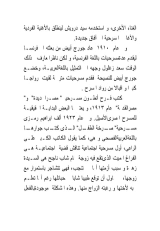 ‫ﺍﻟﻐﻨﺎﺀ ﺍﻷﺧﺮﻯ، ﻭ ﺍﺳﺘﺨﺪﻣﻪ ﺳﻴﺪ ﺩﺭﻭﻳﺶ ﻟﻴﻨﻄﻠﻖ ﺑﺎﻷﻏﻨﻴﺔ ﺍﻟﻔﺮﺩﻳﺔ‬
                          ‫ﻭﺍﻷﻏﺎﱏ ﺍﳌﺴﺮﺣﻴﺔ ﺍﱃ ﺁﻓﺎﻕ ﺟﺪﻳﺪﺓ.‬
‫ﻭﰱ ﻋﺎﻡ ٠١٩١ ﻋﺎﺩ ﺟﻮﺭﺝ ﺃﺑﻴﺾ ﻣﻦ ﺑﻌﺜﺘﻪ ﺍﱃ ﻓﺮﻧﺴـﺎ‬
‫ﻟﻴﻘﺪﻡ ﻋﺪﺓﻣﺴﺮﺣﻴﺎﺕ ﺑﺎﻟﻠﻐﺔ ﺍﻟﻔﺮﻧﺴﻴﺔ، ﻭ ﻟﻜﻦ ﻧﺎﻇﺮﺍﳌﻌﺎﺭﻑ ﰱﺫﻟﻚ‬
‫ﺍﻟﻮﻗﺖ ﺳﻌﺪ ﺯﻏﻠﻮﻝ ﻭﺟﻬﻪ ﺍﱃ ﺍﻟﺘﻤﺜﻴﻞ ﺑﺎﻟﻠﻐﺔﺍﻟﻌﺮﺑﻴـﺔ، ﻭﺧﻀـﻊ‬
‫ﺟﻮﺭﺝ ﺃﺑﻴﺾ ﻟﻠﻨﺼﻴﺤﺔ ﻓﻘﺪﻡ ﻣﺴﺮﺣﻴﺎﺕ ﻣﺘﺮﲨﺔ ﻟﻘﻴﺖ ﺭﻭﺍﺟـﺎ‬
                              ‫ﻛﺒﲑﺍ ﻭ ﺍﻗﺒﺎﻻ ﻣﻦ ﺭﻭﺍﺩ ﺍﳌﺴﺮﺡ .‬
‫ﰒ ﻛﺘﺐ ﻓـﺮﺡ ﺃﻧﻄـﻮﻥ ﻣﺴـﺮﺣﻴﱴ" ﻣﺼـﺮﺍﳉﺪﻳﺪﺓ" ﻭ"‬
‫ﻣﺼﺮﺍﻟﻘﺪﳝﺔ" ﻋﺎﻡ ٣١٩١، ﻭ ﻳﻌﺘﱪﳘﺎ ﺍﻟﺒﻌﺾ ﺍﻟﺒﺪﺍﻳـﺔ ﺍﳊﻘﻴﻘﻴـﺔ‬
‫ﻟﻠﻤﺴﺮﺡ ﺍﳌﺼﺮﻯﺍﻷﺻﻴﻞ. ﻭﰱ ﻋﺎﻡ ٣٢٩١ ﺃﻟﻒ ﺍﺑﺮﺍﻫﻴﻢ ﺭﻣـﺰﻯ‬
‫ـﺎ‬‫ـﻞ" ـﺬﻯ ـﺐ ﺟﻮﺍﺭﻫـ‬
               ‫ـﺮﺣﻴﺔ" ـﺮﺧﺔ ﺍﻟﻄﻔـ ﺍﻟـ ﻛﺘـ‬  ‫ﺻـ‬         ‫ﻣﺴـ‬
‫ﺑﺎﻟﻠﻐﺔﺍﻟﻌﺮﺑﻴﺔﺍﻟﻔﺼﺤﻰ ﻭ ﻫﻰ، ﻛﻤﺎ ﻳﻘﻮﻝ ﺍﻟﻜﺎﺗﺐ ﺍﻟﻜـﺒﲑ ﻋﻠـﻰ‬
‫ﺍﻟﺮﺍﻋﻰ، ﺃﻭﻝ ﻣﺴﺮﺣﻴﺔ ﺍﺟﺘﻤﺎﻋﻴﺔ ﺗﻨﺎﻗﺶ ﻗﻀﻴﺔ ﺍﺟﺘﻤﺎﻋﻴـﺔ ﻫـﻰ‬
‫ﺍﻟﻔﺮﺍﻍ ﺍﳌﻤﻴﺖ ﺍﻟﺬﻯﺗﻘﻊ ﻓﻴﻪ ﺯﻭﺟﺔ ﳏﺎﻡ ﺷﺎﺏ ﻧﺎﺟﺢ ﻫﻰ ﺍﻟﺴـﻴﺪﺓ‬
‫ﺯﻫﲑﺓ ﻭ ﺳﺒﺐ ﺃﺯﻣﺘﻬﺎ ﺃ‪‬ﺎ ﱂ ﺗﻨﺠﺐ، ﻓﻬﻰ ﺗﺘﺸﺎﺟﺮ ﺑﺎﺳﺘﻤﺮﺍﺭ ﻣﻊ‬
‫ﺯﻭﺟﻬﺎ، ﰒ ﲢﺎﻭﻝ ﺃﻥ ﺗﻮﻗﻊ ﻃﺒﻴﺒﺎ ﺷﺎﺑﺎ ﰱ ﺣﺒﺎﺋﻠﻬﺎ ﺭﻏﻢ ﺃ‪‬ﺎ ﺗﻌﻠـﻢ‬
‫ﲝﺒﻪ ﻷﺧﺘﻬﺎ ﻭ ﺭﻏﺒﺘﻪ ﺍﻟﺰﻭﺍﺝ ﻣﻨﻬﺎ. ﻭﻫﺬﻩ ﺍﳌﺸﻜﻠﺔ ﻣﻮﺟﻮﺩﺓﺑﺎﻟﻔﻌﻞ‬
 