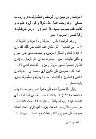 ‫ﺍﳌﺼﺮﻳﺎﺕ ﻭ ﻣﻦ ﺑﻴﻨﻬﻦ ﺭﻭﺯ ﺍﻟﻴﻮﺳﻒ ﻭ ﻓﺎﻃﻤﺔﺭﺷـﺪﻯ ﻭ ﺯﻳﻨـﺐ‬
‫ﺻﺪﻗﻰ ٣٢،ﻭﻗﺪ ﺭﺍﺟﺖ ﺍﻋﻤﺎﻝ ﻫﺬﻩ ﺍﻟﻔﺮﻗﺔ ﻭ ﺃﻗﺒﻞ ﺍﻟﺮﻭﺍﺩ ﻋﻠﻴﻬـﺎ ﻭ‬
‫ﻛﺎﻧﺖ ﺗﻘﺪﻡ ﻣﺴﺮﺣﻴﺔ ﺟﺪﻳﺪﺓ ﻛﻞ ﺍﺳﺒﻮﻉ ﻭ ﲢـﺮﺹ ﻋﻠﻰﺗﻘﺎﻟﻴـﺪ‬
                                 ‫ﺭﺍﻗﻴﺔ ﻟﻠﻤﺴﺮﺡ ﺍﺣﺘﺮﻣﻬﺎ ﺍﳉﻤﻴﻊ.‬
‫ﻭ ﺭﻏﻢ ﺍﻟﺘﺮﺍﺟﻊ ﺍﳌﺘﻜﺮﺭ ﰱ ﺣﺮﻛﺔﺍﳌﺮﺃﺓ ﺍﳌﺼﺮﻳﺔ ﻭ ﺍﳌﻘﺎﻭﻣﺔ ﺍﻟﱴ‬
‫ﻻ ﺗﻠﲔ ﻣﻦ ﺃﻋﺪﺍﺋﻬﺎ ﰱ ﻛﻞ ﻣﻜﺎﻥ، ﻓﻘﺪ ﺃﻗﺒﻠﺖ ﻋﻠﻰ ﺗﻠﻚ ﺍﻟﻔﻨـﻮﻥ‬
‫ﺍﳉﺪﻳﺪﺓ: ﺍﻟﻐﻨﺎﺀ ﻭ ﺍﻟﺘﻤﺜﻴﻞ ﺍﳌﺴﺮﺣﻰ، ﻭ ﺃﺻﺒﺤﺖ ﺗﻈﻬﺮ ﻋﻠﻰ ﺍﳌﺴﺮﺡ‬
‫ﻭ ﺗﺘﻠﻘﻰ ﺗﻌﻠﻴﻘﺎﺕ ﺍﳌﻌﺠﺒﲔ ﻣﺒﺎﺷﺮﺓ، ﺑﻌﺪ ﺃﻥ ﻇﻞ ﺍﻟﺮﺟﺎﻝ ﻳـﺆﺩﻭﻥ‬
‫ﺍﻷﺩﻭﺍﺭ ﺍﻟﻨﺴﺎﺋﻴﺔ ﻟﻌﺼﻮﺭ ﻃﻮﻳﻠﺔ. ﻭ ﻣﻦ ﺑﲔ ﺍﻟﻔﻨﺎﻧﺎﺕ ﺍﻟﻼﺗﻰ ﻻﻗـﲔ‬
‫ﳒﺎﺣﺎ ﻛﺒﲑﺍ ﺷﺠﻌﻬﻦ ﻋﻠﻰ ﺗﻜﻮﻳﻦ ﻓﺮﻕ ﺧﺎﺻﺔ ‪‬ﻦ ﰱﺑﺪﺍﻳﺔﺍﻟﻘﺮﻥ‬
‫ﺍﳌﺎﺿﻰ ) ﺍﻟﻌﺸﺮﻳﻦ ( ﺍﻟﻔﻨﺎﻧﺎﺕ ﻣﻨﲑﺓ ﺍﳌﻬﺪﻳﺔ، ﻭ ﻓﺎﻃﻤﺔﺭﺷـﺪﻯﻭ‬
                                              ‫ﺑﺪﻳﻌﺔ ﻣﺼﺎﺑﲎ .‬
‫ﻭﺃﻭﻝ ﳑﺜﻠﺔ ﻣﺼﺮﻳﺔ ﺗﻘﻒ ﻋﻠﻰ ﺧﺸﺒﺔ ﺍﳌﺴﺮﺡ ﻫﻰ ﻣﻨﲑﺓ ﺍﳌﻬﺪﻳﺔ‬
‫) ٨٨٨١-٥٦٩١( ﺍﻟﱴ ﺑﺪﺃﺕ ﺍﻟﻐﻨﺎﺀ ﰱ ﻧﻔـﺲ ﺍﻟﻌـﺎﻡ ﺍﻟـﺬﻯ‬
‫ﺍﺷﺘﻌﻠﺖ ﻓﻴﻪ ﺍﳊﺮﺏ ﺍﻟﻌﺎﳌﻴﺔﺍﻷﻭﱃ، ﻋﺎﻡ ٤١٩١، ﺣﻴﺚ ﻛﺎﻧﺖ ﺗﻐﲎ‬
‫ﻋﻠﻰ ﻣﺴﺮﺡ ﺍﻷﺯﺑﻜﻴﺔ ﻭ ﺍﻟﺘﺤﻘﺖ ﺑﻔﺮﻗﺔ" ﺍﻟﻔﻮﺩﻓﻴﻞ"ﻭ ﻗﺪﻣﺖ ﺃﻋﻤﺎﻻ‬
‫ﻣﺴﺮﺣﻴﺔ ﻋﻠﻰ ﻣﺴﺮﺡ ﺑﺮﻧﺘﺎﻧﺎ . ﻋﻤﻠﺖ ﻣﻊ ﺍﻟﻔﻨﺎﻧﲔ ﳒﻴﺐ ﺍﻟﺮﳛﺎﱏ‬
                                                             ‫٣٢‬
                                             ‫ﺍﻟﻤﺼﺩﺭ ﺍﻟﺴﺎﺒﻕ‬
 