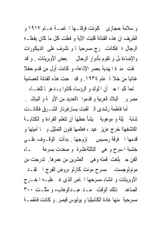 ‫ﻭ ﺳﻼﻣﺔ ﺣﺠﺎﺯﻯ ﰒ ﻛﻮﻧﺖ ﻓﺮﻗﺘـﻬﺎ ﺍﳋﺎﺻـﺔ ﻋـﺎﻡ ٧١٩١ ﻭ‬
‫ﺍﻟﻄﺮﻳﻒ ﺍﻥ ﻫﺬﻩ ﺍﻟﻔﻨﺎﻧﺔ ﻗﻠﺒﺖ ﺍﻵﻳﺔ ﻭ ﻓﻌﻠﺖ ﻛﻞ ﻣﺎ ﻛﺎﻥ ﻳﻔﻌﻠـﻪ‬
‫ﺍﻟﺮﺟﺎﻝ ؛ ﻓﻜﺎﻧﺖ ﲣﺮﺝ ﻣﺴﺮﺣﻴﺎ‪‬ﺎ ﻭ ﺗﺸﺮﻑ ﻋﻠﻰ ﺍﻟﺪﻳﻜﻮﺭﺍﺕ‬
‫ﻭﺍﻹﺿﺎﺀﺓ ﺑﻞ ﻭ ﺗﻘﻮﻡ ﺑﺄﺩﻭﺍﺭ ﺍﻟﺮﺟﺎﻝ ﰱ ﺑﻌﺾ ﺍﻷﻭﺑﺮﻳﺘﺎﺕ . ﻭ ﻗﺪ‬
‫ﳊﻘﺖ ﻣﻨﲑﺓ ﺍﳌﻬﺪﻳﺔ ﺑﻌﺼﺮ ﺍﻹﺫﺍﻋﺔ، ﻭ ﻛﺎﻧﺖ ﺃﻭﻝ ﻣﻦ ﻗﺪﻡ ﺣﻔﻼ‬
‫ﻏﻨﺎﺋﻴﺎ ﻣﻦ ﺧﻼﳍﺎ ﻋﺎﻡ ٤٣٩١. ﻭ ﻗﺪ ﳒﺤﺖ ﻫﺬﻩ ﺍﻟﻔﻨﺎﻧﺔ ﺍﻟﻌﺼﺎﻣﻴﺔ‬
‫ﳒﺎﺣﺎ ﻛﺒﲑﺍ ﺣﱴ ﺃﻥ ﺍﳌﻠﻮﻙ ﻭ ﺍﻟﺮﺅﺳﺎﺀ ﻛﺎﻧﻮﺍ ﻳـﺪﻋﻮ‪‬ﺎ ﻟﻠﻐﻨـﺎﺀ ﰱ‬
 ‫ﻣﺼﺮ ﻭ ﰱ ﺍﻟﺒﻼﺩ ﺍﻟﻌﺮﺑﻴﺔ ﻭ ﻗﺪﻣﻮﺍ ﳍﺎﺍﻟﻌﺪﻳﺪ ﻣﻦ ﺍﻷﻭﲰﺔ ﻭ ﺍﻟﻨﻴﺎﺷﲔ.‬
‫ﺃﻣﺎ ﻓﺎﻃﻤﺔ ﺭﺷﺪﻯ ﺍﻟﱴ ﻟﻘﺒﺖ ﺑﺴﺎﺭﺓﺑﺮﻧﺎﺭ ﺍﻟﺸـﺮﻕ ﻓﻜﺎﻧـﺖ‬
‫ﺷﺎﺑﺔ ﲨﻴﻠﺔ ﻭ ﻣﻮﻫﻮﺑﺔ ﱂ ﻳﺸﺄ ﺣﻈﻬﺎ ﺃﻥ ﺗﺘﻌﻠﻢ ﺍﻟﻘﺮﺍﺀﺓ ﻭ ﺍﻟﻜﺘﺎﺑـﺔ‬
‫ﺍﻛﺘﺸﻔﻬﺎﺍﳌﺨﺮﺝ ﻋﺰﻳﺰ ﻋﻴﺪ ، ﻓﻌﻠﻤﻬﺎ ﻓﻨﻮﻥ ﺍﻟﺘﻤﺜﻴﻞ ﻭ ﳏﺎ ﺃﻣﻴﺘﻬﺎ ﻭ‬
‫ﻗﺪﻣﻬﺎ ﺍﱃ ﻓﺮﻗﺔ ﺭﻣﺴﻴﺲ ﰒ ﺗﺰﻭﺟﻬﺎ . ﺑﺪﺃﺕ ﺍﻟﻮﻗـﻮﻑ ﻋﻠـﻰ‬
‫ﺧﺸﺒﺔ ﺍﳌﺴﺮﺡ ﻭ ﻫﻰﰱ ﺍﻟﺜﺎﻟﺜﺔﻋﺸﺮﺓ ﻭ ﺻﻌﺪﺕ ﺑﺴﺮﻋﺔ ﰱ ﲰـﺎﺀ‬
‫ﺍﻟﻔﻦ ﺣﱴ ﺑﻠﻐﺖ ﻗﻤﺘﻪ ﻭﻫﻰ ﰱ ﺍﻟﻌﺸﺮﻳﻦ ﻣﻦ ﻋﻤﺮﻫﺎ. ﺗﺪﺭﺟﺖ ﻣﻦ‬
‫ﻣﻮﻧﻮﻟﻮﺟﺴﺖ ﰱ ﻣﺴﺮﺡ ﻣﻮﻧﺖ ﻛﺎﺭﻟﻮ ﺑﺮﻭﺽ ﺍﻟﻔﺮﺝ ﺍﱃ ﺗﻘـﺪﱘ‬
‫ﺍﻷﻭﺑﺮﻳﺘﺎﺕ ﻭ ﺍﻧﺸﺎﺀ ﻣﺴﺮﺣﻬﺎ ﺍﳋﺎﺹ ﺍﻟﺬﻯ ﻏﲎ ﻋﻠﻴـﻪ ﺍﳌﺨـﺮﺝ‬
‫ﺍﻟﺼﺎﻋﺪ ﰱ ﺫﻟﻚ ﺍﻟﻮﻗﺖ ﳏﻤـﺪ ﻋﺒـﺪﺍﻟﻮﻫﺎﺏ، ﻭ ﻣﺜﻠـﺖ ٠٠٣‬
‫ﻣﺴﺮﺣﻴﺔ ﻣﻨﻬﺎ ﻏﺎﺩﺓ ﺍﻟﻜﺎﻣﻴﻠﻴﺎ ﻭ ﻳﻮﻟﻴﻮﺱ ﻗﻴﺼﺮ. ﻭ ﻛﺎﻧﺖ ﻓﺎﻃﻤـﺔ‬
 