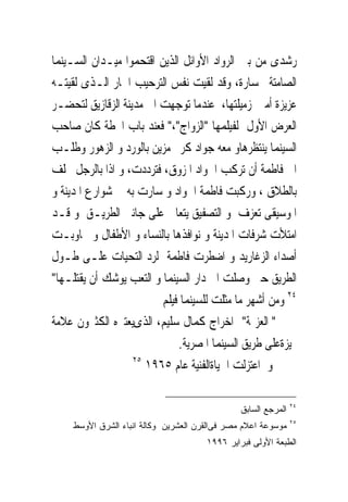 ‫ﺭﺷﺪﻯ ﻣﻦ ﺑﲔ ﺍﻟﺮﻭﺍﺩ ﺍﻷﻭﺍﺋﻞ ﺍﻟﺬﻳﻦ ﺍﻗﺘﺤﻤﻮﺍ ﻣﻴـﺪﺍﻥ ﺍﻟﺴـﻴﻨﻤﺎ‬
‫ﺍﻟﺼﺎﻣﺘﺔ ﲜﺴﺎﺭﺓ، ﻭﻗﺪ ﻟﻘﻴﺖ ﻧﻔﺲ ﺍﻟﺘﺮﺣﻴﺐ ﺍﳊﺎﺭ ﺍﻟـﺬﻯ ﻟﻘﻴﺘـﻪ‬
‫ﻋﺰﻳﺰﺓ ﺃﻣﲑ ﺯﻣﻴﻠﺘﻬﺎ، ﻋﻨﺪﻣﺎ ﺗﻮﺟﻬﺖ ﺍﱃ ﻣﺪﻳﻨﺔ ﺍﻟﺰﻗﺎﺯﻳﻖ ﻟﺘﺤﻀـﺮ‬
‫ﺍﻟﻌﺮﺽ ﺍﻷﻭﻝ ﻟﻔﻴﻠﻤﻬﺎ "ﺍﻟﺰﻭﺍﺝ"،" ﻓﻌﻨﺪ ﺑﺎﺏ ﺍﶈﻄﺔ ﻛﺎﻥ ﺻﺎﺣﺐ‬
‫ﺍﻟﺴﻴﻨﻤﺎ ﻳﻨﺘﻈﺮﻫﺎﻭ ﻣﻌﻪ ﺟﻮﺍﺩ ﻛﺮﱘ ﻣﺰﻳﻦ ﺑﺎﻟﻮﺭﺩ ﻭ ﺍﻟﺰﻫﻮﺭ ﻭﻃﻠـﺐ‬
‫ﺍﱃ ﻓﺎﻃﻤﺔ ﺃﻥ ﺗﺮﻛﺐ ﺍﳉﻮﺍﺩ ﺍﳌﺰﻭﻕ، ﻓﺘﺮﺩﺩﺕ، ﻭ ﺍﺫﺍ ﺑﺎﻟﺮﺟﻞ ﳛﻠﻒ‬
‫ﺑﺎﻟﻄﻼﻕ ، ﻭﺭﻛﺒﺖ ﻓﺎﻃﻤﺔ ﺍﳉﻮﺍﺩ ﻭ ﺳﺎﺭﺕ ﺑﻪ ﰱ ﺷﻮﺍﺭﻉ ﺍﳌﺪﻳﻨﺔ ﻭ‬
‫ﺍﳌﻮﺳﻴﻘﻰ ﺗﻌﺰﻑ ﻭ ﺍﻟﺘﺼﻔﻴﻖ ﻳﺘﻌﺎﱃ ﻋﻠﻰ ﺟﺎﻧﱮ ﺍﻟﻄﺮﻳـﻖ ﻭ ﻗـﺪ‬
‫ﺍﻣﺘﻸﺕ ﺷﺮﻓﺎﺕ ﺍﳌﺪﻳﻨﺔ ﻭ ﻧﻮﺍﻓﺬﻫﺎ ﺑﺎﻟﻨﺴﺎﺀ ﻭ ﺍﻷﻃﻔﺎﻝ ﻭ ﲡﺎﻭﺑـﺖ‬
‫ﺃﺻﺪﺍﺀ ﺍﻟﺰﻏﺎﺭﻳﺪ ﻭ ﺍﺿﻄﺮﺕ ﻓﺎﻃﻤﺔ ﻟﺮﺩ ﺍﻟﺘﺤﻴﺎﺕ ﻋﻠـﻰ ﻃـﻮﻝ‬
‫ﺍﻟﻄﺮﻳﻖ ﺣﱴ ﻭﺻﻠﺖ ﺍﱃ ﺩﺍﺭ ﺍﻟﺴﻴﻨﻤﺎ ﻭ ﺍﻟﺘﻌﺐ ﻳﻮﺷﻚ ﺃﻥ ﻳﻘﺘﻠـﻬﺎ"‬
                         ‫٤٢ ﻭﻣﻦ ﺃﺷﻬﺮ ﻣﺎ ﻣﺜﻠﺖ ﻟﻠﺴﻴﻨﻤﺎ ﻓﻴﻠﻢ‬
‫" ﺍﻟﻌﺰﳝﺔ" ﺍﺧﺮﺍﺝ ﻛﻤﺎﻝ ﺳﻠﻴﻢ، ﺍﻟﺬﻯﻳﻌﺘﱪﻩ ﺍﻟﻜﺜﲑﻭﻥ ﻋﻼﻣﺔ‬
                             ‫ﳑﻴﺰﺓﻋﻠﻰ ﻃﺮﻳﻖ ﺍﻟﺴﻴﻨﻤﺎ ﺍﳌﺼﺮﻳﺔ.‬
                   ‫٥٢‬
                      ‫ﻭ ﺍﻋﺘﺰﻟﺖ ﺍﳊﻴﺎﺓﺍﻟﻔﻨﻴﺔ ﻋﺎﻡ ٥٦٩١‬

                                                                ‫٤٢‬
                                                ‫ﺍﻟﻤﺭﺠﻊ ﺍﻟﺴﺎﺒﻕ‬
                                                                ‫٥٢‬
     ‫ﻤﻭﺴﻭﻋﺔ ﺍﻋﻼﻡ ﻤﺼﺭ ﻓﻰﺍﻟﻘﺭﻥ ﺍﻟﻌﺸﺭﻴﻥ ﻭﻜﺎﻟﺔ ﺍﻨﺒﺎﺀ ﺍﻟﺸﺭﻕ ﺍﻷﻭﺴﻁ‬
                                       ‫ﺍﻟﻁﺒﻌﺔ ﺍﻷﻭﻟﻰ ﻓﺒﺭﺍﻴﺭ ٦٩٩١‬
 