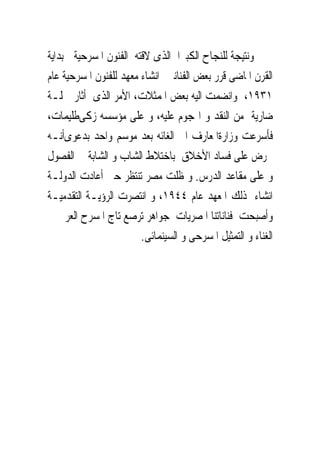 ‫ﻭﻧﺘﻴﺠﺔ ﻟﻠﻨﺠﺎﺡ ﺍﻟﻜﺒﲑﺍ ﺍﻟﺬﻯ ﻻﻗﺘﻪ ﺍﻟﻔﻨﻮﻥ ﺍﳌﺴﺮﺣﻴﺔ ﰱﺑﺪﺍﻳﺔ‬
‫ﺍﻟﻘﺮﻥ ﺍﳌﺎﺿﻰ ﻗﺮﺭ ﺑﻌﺾ ﺍﻟﻔﻨﺎﻧﲔ ﺍﻧﺸﺎﺀ ﻣﻌﻬﺪ ﻟﻠﻔﻨﻮﻥ ﺍﳌﺴﺮﺣﻴﺔ ﻋﺎﻡ‬
‫١٣٩١، ﻭﺍﻧﻀﻤﺖ ﺍﻟﻴﻪ ﺑﻌﺾ ﺍﳌﻤﺜﻼﺕ، ﺍﻷﻣﺮ ﺍﻟﺬﻯ ﺃﺛﺎﺭ ﲪﻠـﺔ‬
‫ﺿﺎﺭﻳﺔ ﻣﻦ ﺍﻟﻨﻘﺪ ﻭ ﺍﳍﺠﻮﻡ ﻋﻠﻴﻪ، ﻭ ﻋﻠﻰ ﻣﺆﺳﺴﻪ ﺯﻛﻰﻃﻠﻴﻤﺎﺕ،‬
‫ﻓﺄﺳﺮﻋﺖ ﻭﺯﺍﺭﺓﺍﳌﻌﺎﺭﻑ ﺍﱃ ﺍﻟﻐﺎﺋﻪ ﺑﻌﺪ ﻣﻮﺳﻢ ﻭﺍﺣﺪ ﺑﺪﻋﻮﻯﺃﻧـﻪ‬
‫ﳛﺮﺽ ﻋﻠﻰ ﻓﺴﺎﺩ ﺍﻷﺧﻼﻕ ﺑﺎﺧﺘﻼﻁ ﺍﻟﺸﺎﺏ ﻭ ﺍﻟﺸﺎﺑﺔ ﰱ ﺍﻟﻔﺼﻮﻝ‬
‫ﻭ ﻋﻠﻰ ﻣﻘﺎﻋﺪ ﺍﻟﺪﺭﺱ. ﻭ ﻇﻠﺖ ﻣﺼﺮ ﺗﻨﺘﻈﺮ ﺣﱴ ﺃﻋﺎﺩﺕ ﺍﻟﺪﻭﻟـﺔ‬
‫ﺍﻧﺸﺎﺀ ﺫﻟﻚ ﺍﳌﻌﻬﺪ ﻋﺎﻡ ٤٤٩١، ﻭ ﺍﻧﺘﺼﺮﺕ ﺍﻟﺮﺅﻳـﺔ ﺍﻟﺘﻘﺪﻣﻴـﺔ‬
‫ﻭﺃﺻﺒﺤﺖ ﻓﻨﺎﻧﺎﺗﻨﺎ ﺍﳌﺼﺮﻳﺎﺕ ﺟﻮﺍﻫﺮ ﺗﺮﺻﻊ ﺗﺎﺝ ﺍﳌﺴﺮﺡ ﺍﻟﻌﺮﰉ ﰱ‬
                        ‫ﺍﻟﻐﻨﺎﺀ ﻭ ﺍﻟﺘﻤﺜﻴﻞ ﺍﳌﺴﺮﺣﻰ ﻭ ﺍﻟﺴﻴﻨﻤﺎﺋﻰ.‬
 