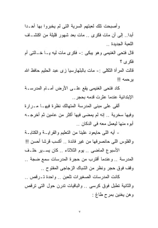 ‫ﻭﺃﺼﺒﺤﺕ ﺘﻠﻙ ﻟﻌﺒﺘﻬﻡ ﺍﻟﺴﺭﻴﺔ ﺍﻟﺘﻰ ﻟﻡ ﻴﺨﺒﺭﻭﺍ ﺒﻬﺎ ﺃﺤـﺩﹰ‬
‫ﺍ‬
‫ﺃﺒﺩﺍ.. ﺇﻟﻰ ﺃﻥ ﻤﺎﺕ ﻓﻜﺭﻯ .. ﻤﺎﺕ ﺒﻌﺩ ﺸﻬﻭﺭ ﻗﻠﻴﻠﺔ ﻤﻥ ﺍﻜﺘﺸـﺎﻑ‬
                                                   ‫ﹰ‬
                                              ‫ﺍﻟﻠﻌﺒﺔ ﺍﻟﺠﺩﻴﺩﺓ ..‬
‫ﻗﺎل ﻓﺘﺤﻰ ﺍﻟﻐﻨﻴﻤﻰ ﻭﻫﻭ ﻴﺒﻜﻰ :- ﻓﻜﺭﻯ ﻤﺎﺕ ﻟﻴﻪ ﻴـﺎ ﺨـﺎﻟﺘﻰ ﺃﻡ‬
                                                         ‫ﻓﻜﺭﻯ ؟‬
‫ﻗﺎﻟﺕ ﺍﻟﻤﺭﺃﺓ ﺍﻟﺜﻜﻠﻰ :- ﻤﺎﺕ ﺒﺎﻟﺒﻠﻬﺎﺭﺴﻴﺎ ﺯﻯ ﻋﺒﺩ ﺍﻟﺤﻠﻴﻡ ﺤﺎﻓﻅ ﺍﷲ‬
                                                    ‫ﻴﺭﺤﻤﻪ !!‬
‫ﻜﺎﺩ ﻓﺘﺤﻰ ﺍﻟﻐﻨﻴﻤﻰ ﻴﻘﻊ ﻋﻠـﻰ ﺍﻷﺭﺽ ﺃﻤـﺎﻡ ﺍﻟﻤﺩﺭﺴـﺔ‬
                           ‫ﺍﻹﺒﺘﺩﺍﺌﻴﺔ ﻋﻨﺩﻤﺎ ﻋﺜﺭﺕ ﻗﺩﻤﻪ ﺒﺤﺠﺭ..‬
‫ﺃﻟﻘﻰ ﻋﻠﻰ ﻤﺒﻨﻰ ﺍﻟﻤﺩﺭﺴﺔ ﺍﻟﻤﺘﻬﺎﻟﻙ ﻨﻅﺭﺓ ﻓﻴﻬـﺎ ﻤـﺭﺍﺭﺓ‬
‫ﻭﻓﻴﻬﺎ ﺴﺨﺭﻴﺔ .. ﺇﻨﻪ ﻟﻡ ﻴﻤﻀﻰ ﻓﻴﻬﺎ ﺃﻜﺜﺭ ﻤﻥ ﻋﺎﻤﻴﻥ ﺜﻡ ﺃﺨﺭﺠـﻪ‬
                             ‫ﺃﺒﻭﻩ ﻤﻨﻬﺎ ﻟﻴﻌﻤل ﻤﻌﻪ ﻓﻰ ﺍﻟﺩﻜﺎﻥ ..‬
‫- ﺃﻴﻪ ﺍﻟﻠﻰ ﺤﺎﻴﻌﻭﺩ ﻋﻠﻴﻨﺎ ﻤﻥ ﺍﻟﺘﻌﻠﻴﻡ ﻭﺍﻟﻘﺭﺍﻴـﺔ ﻭﺍﻟﻜﺘﺎﺒـﺔ‬
‫ﻭﺍﻟﻔﻠﻭﺱ ﺍﻟﻠﻰ ﺤﺎﻨﺼﺭﻓﻬﺎ ﻤﻥ ﻏﻴﺭ ﻓﺎﺌﺩﺓ .. ﺃﻜﺴﺏ ﻗﺭﺸﺎ ﺃﺤﺴﻥ !!‬
        ‫ﹰ‬
‫ﺍﻷﺴﺒﻭﻉ ﺍﻟﻤﺎﻀﻰ .. ﻴﻭﻡ ﺍﻟﺜﻼﺜﺎﺀ .. ﻜﺎﻥ ﻴﺴـﻴﺭ ﺨﻠـﻑ‬
‫ﺍﻟﻤﺩﺭﺴﺔ .. ﻭﻋﻨﺩﻤﺎ ﺃﻗﺘﺭﺏ ﻤﻥ ﺤﺠﺭﺓ ﺍﻟﻤﺩﺭﺴﺎﺕ ﺴﻤﻊ ﻀﺠﺔ ..‬
         ‫ﻭﻗﻑ ﻓﻭﻕ ﺤﺠﺭ ﻭﻨﻅﺭ ﻤﻥ ﺍﻟﺸﺒﺎﻙ ﺍﻟﺯﺠﺎﺠﻰ ﺍﻟﻤﻔﺘﻭﺡ ..‬
‫ﻜﺎﻨﺕ ﺍﻟﻤﺩﺭﺴﺎﺕ ﺍﻟﺼﻐﻴﺭﺍﺕ ﺘﻠﻌﺒﻥ .. ﻭﺍﺤﺩﺓ ﺘـﺭﻗﺹ ..‬
‫ﻭﺍﻟﺜﺎﻨﻴﺔ ﺘﻁﺒل ﻓﻭﻕ ﻜﺭﺴﻰ .. ﻭﺍﻟﺒﺎﻗﻴﺎﺕ ﺘﺩﺭﻥ ﺤﻭل ﺍﻟﺘﻰ ﺘﺭﻗﺹ‬
                                      ‫ﻭﻫﻥ ﻴﻐﻨﻴﻥ ﺒﻤﺭﺡ ﻁﺎﻍ :‬


                              ‫٧‬
 