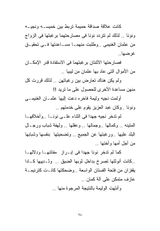 ‫ﻜﺎﻨﺕ ﻋﻼﻗﺔ ﺼﺩﺍﻗﺔ ﺤﻤﻴﻤﺔ ﺘﺭﺒﻁ ﺒﻴﻥ ﺨﻤﻴﺴـﻪ ﻭﻨﺠﻴـﻪ‬
‫ﻭﻨﻭﻨﺎ .. ﻟﺫﻟﻙ ﻟﻡ ﺘﺘﺭﺩﺩ ﻨﻭﻨﺎ ﻓﻰ ﻤﺼﺎﺭﺤﺘﻬﻤﺎ ﺒﺭﻏﺒﺘﻬﺎ ﻓﻰ ﺍﻟﺯﻭﺍﺝ‬
‫ﻤﻥ ﻋﺜﻤﺎﻥ ﺍﻟﻐﻨﻴﻤﻰ ..ﻭﻁﻠﺒﺕ ﻤﻨﻬﻤـﺎ ﻤﺴـﺎﻋﺩﺘﻬﺎ ﻓـﻰ ﺘﺤﻘﻴـﻕ‬
                                                   ‫ﻏﺭﻀﻬﺎ..‬
‫ﻓﺼﺎﺭﺤﺘﻬﺎ ﺍﻻﺜﻨﺘﺎﻥ ﺒﺭﻏﺒﺘﻬﻤﺎ ﻓﻰ ﺍﻻﺴﺘﻔﺎﺩﺓ ﻗﺩﺭ ﺍﻹﻤﻜـﺎﻥ‬
                   ‫ﻤﻥ ﺍﻷﻤﻭﺍل ﺍﻟﺘﻰ ﻋﺎﺩ ﺒﻬﺎ ﻋﺜﻤﺎﻥ ﻤﻥ ﻟﻴﺒﻴﺎ ..‬
‫ﻭﻟﻡ ﻴﻜﻥ ﻫﻨﺎﻙ ﺘﻌﺎﺭﺽ ﺒﻴﻥ ﺭﻏﺒﺎﺘﻬﻥ .. ﻟﺫﻟﻙ ﻗﺭﺭﺕ ﻜل‬
               ‫ﻤﻨﻬﻥ ﻤﺴﺎﻋﺩﺓ ﺍﻷﺨﺭﻯ ﻟﻠﺤﺼﻭل ﻋﻠﻰ ﻤﺎ ﺘﺭﻴﺩ !!‬
‫ﺃﻭﻟﻤﺕ ﻨﺠﻴﻪ ﻭﻟﻴﻤﺔ ﻓﺎﺨﺭﻩ ﺩﻋﺕ ﺇﻟﻴﻬﺎ ﻋﺜﻤـﺎﻥ ﺍﻟﻐﻨﻴﻤـﻰ‬
                ‫ﻭﻨﻭﻨﺎ ..ﻭﻜﺎﻥ ﻋﺒﺩ ﺍﻟﻌﺯﻴﺯ ﻴﻘﻭﻡ ﻋﻠﻰ ﺨﺩﻤﺘﻬﻡ ..‬
‫ﻟﻡ ﺘﺩﺨﺭ ﻨﺠﻴﻪ ﺠﻬﺩﺍ ﻓﻰ ﺍﻟﺜﻨﺎﺀ ﻋﻠـﻰ ﻨﻭﻨـﺎ ..ﻭﺃﺨﻼﻗﻬـﺎ‬
                                ‫ﹰ‬
‫ﺍﻟﻤﺘﻴﻨﻪ .. ﻭﻜﻤﺎﻟﻬﺎ ..ﻭﺠﻤﺎﻟﻬﺎ .. ﻭﻋﻘﻠﻬﺎ .. ﻭﻟﻬﻔﺔ ﺸﺒﺎﺏ ﻭﺭﺠـﺎل‬
‫ﺍﻟﺒﻠﺩ ﻋﻠﻴﻬﺎ ..ﻭﺭﻏﺒﺘﻬﺎ ﻋﻥ ﺍﻟﺠﻤﻴﻊ .. ﻭﺘﻀﺤﻴﺘﻬﺎ ﺒﻨﻔﺴﻬﺎ ﻭﺸﺒﺎﺒﻬﺎ‬
                                      ‫ﻤﻥ ﺃﺠل ﺃﻤﻬﺎ ﻭﺃﺨﺘﻬﺎ ..‬
‫ﻜﻤﺎ ﻟﻡ ﺘﺩﺨﺭ ﻨﻭﻨﺎ ﺠﻬﺩﺍ ﻓﻰ ﺇﺒـﺭﺍﺯ ﻤﻔﺎﺘﻨﻬـﺎ ﻭﺩﻻﻟﻬـﺎ‬
                           ‫ﹰ‬
‫..ﻜﺎﻨﺕ ﺃﻨﻭﺜﺘﻬﺎ ﺘﺼﺭﺥ ﺒﺩﺍﺨل ﺜﻭﺒﻬﺎ ﺍﻟﻀﻴﻕ .. ﻭﺜـﺩﻴﻴﻬﺎ ﻜـﺎﺩﺍ‬
‫ﻴﻘﻔﺯﺍﻥ ﻤﻥ ﻓﺘﺤﺔ ﺍﻟﻔﺴﺘﺎﻥ ﺍﻟﻭﺍﺴﻌﺔ ..ﻭﻀﺤﻜﺘﻬﺎ ﻜﺎﻨـﺕ ﻜﺘﺭﻨﻴﻤـﺔ‬
                              ‫ﻋﺎﺯﻑ ﻤﺘﻤﻜﻥ ﻋﻠﻰ ﺁﻟﺔ ﻜﻤﺎﻥ ..‬
              ‫ﻭﺃﻨﺘﻬﺕ ﺍﻟﻭﻟﻴﻤﺔ ﺒﺎﻟﻨﺘﻴﺠﺔ ﺍﻟﻤﺭﺠﻭﺓ ﻤﻨﻬﺎ ..‬



                            ‫٨٩‬
 