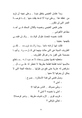‫ﻭﺒﺩﺃ ﻋﺜﻤﺎﻥ ﺍﻟﻐﻨﻴﻤﻰ ﻴﺘﻌﻠﻕ ﺒﻨﻭﻨﺎ .. ﻭﻋﻠﻰ ﻨﺠﻴﻪ ﺃﻥ ﺘﺯﻴﺩ‬
‫ﻤﻥ ﺘﻌﻠﻘﻪ ﻫﺫﺍ ..ﻭﻋﻠﻰ ﻨﻭﻨﺎ ﺃﻻ ﺘﺩﻋﻪ ﻴﻔﻠﺕ ﻤﻨﻬﺎ ..ﺇﻨـﻪ ﻓﺭﺼـﺔ‬
                                     ‫ﺍﻟﻌﻤﺭ ﺍﻟﺘﻰ ﻟﻥ ﺘﺘﻜﺭﺭ..‬
‫ﺠﻠﺱ ﻓﺘﺤﻰ ﺍﻟﻐﻨﻴﻤﻰ ﻭﺨﻤﻴﺴﻪ ﻴﺄﻜﻼﻥ ﺍﻟﺴﻤﻙ ﻓـﻰ ﺃﺤـﺩ‬
                                        ‫ﻤﻁﺎﻋﻡ ﺍﻷﻨﻔﻭﺸﻰ ..‬
‫ﻜﺎﻨﺕ ﺨﻤﻴﺴﻪ ﺘﺘﺤﺩﺙ ﻁﻭﺍل ﺍﻟﻭﻗـﺕ .. ﻭﻜـﺎﻥ ﻓﺘﺤـﻰ‬
                                          ‫ﻴﻠﺘﻬﻤﻬﺎ ﺒﻌﻴﻨﻴﻪ ..‬
‫ﻗﺎﻟﺕ ﺇﻨﻬﺎ ﺃﺭﺍﺩﺘﻪ ﺩﺍﺌﻤﺎ ..ﻭﻤﺎ ﺯﺍﻟـﺕ ﺘﺭﻴـﺩﻩ .. ﻟﻜـﻥ‬
                           ‫ﹰ‬
‫ﺍﻟﻅﺭﻭﻑ ﺍﻟﺴﻴﺌﺔ ﻫﻰ ﺍﻟﺘﻰ ﺤﺎﻟﺕ ﺒﻴﻨﻬﻤﺎ ﻓﻰ ﻜـل ﻤـﺭﺓ ..ﻭﺃﻨﻬـﺎ‬
                  ‫ﻤﺼﻤﻤﺔ ﻋﻠﻰ ﺍﻟﻔﻭﺯ ﺒﻪ ﺭﻏﻡ ﻜل ﺍﻟﻅﺭﻭﻑ ..‬
‫ﺴﺘﻌﻁﻴﻪ ﻨﻔﺴﻬﺎ ﺒﺠﻨﻭﻥ ﻭﺴﺨﺎﺀ ﻻ ﺤـﺩﻭﺩ ﻟـﻪ ..ﺴـﺘﺨﻠﻊ‬
‫ﻤﻼﺒﺴﻬﺎ ﺃﻤﺎﻤﻪ ﻗﻁﻌﺔ ﻗﻁﻌﺔ ﺒﻁﺭﻴﻘﺔ ﻻ ﺘﺨﻁﺭ ﻟﻪ ﻋﻠـﻰ ﺒـﺎل ..‬
‫ﺴﺘﺭﻗﺹ ﻟﻪ ﻋﺎﺭﻴﺔ ﺤﺘﻰ ﺘﻘﻊ ﻤﻥ ﻁﻭﻟﻬﺎ .. ﺴﺘﺩﺨﻠﻪ ﺍﻟﺠﻨﺔ ﺍﻟﺘﻰ ﻻ‬
                                 ‫ﻴﻤﻜﻥ ﺃﻥ ﻴﻌﺭﻓﻬﺎ ﺇﻻ ﻤﻌﻬﺎ ..‬
            ‫ﻭﺼل ﻓﺘﺤﻰ ﺇﻟﻰ ﻗﻤﺔ ﺍﻻﺴﺘﺜﺎﺭﺓ .. ﺼﺭﺥ :‬
                                          ‫- ﺃﻤﺘﻰ ؟‬
                  ‫- ﻭﻁﻰ ﺼﻭﺘﻙ .. ﺍﻟﻨﺎﺱ ﺤﻭﺍﻟﻴﻨﺎ !!‬
                          ‫- ﺃﻤﺘﻰ ﻴﺎ ﺨﻤﻴﺴﻪ ؟ ﺃﻤﺘﻰ ؟‬
‫- ﻗﺭﻴﺏ ﻗﻭﻯ .. ﻻﺯﻡ ﻨﺸﻭﻑ ﻁﺭﻴﻘﻪ .. ﻭﻨﺩﺒﺭ ﻓﺭﺼﻪ!!‬
                                  ‫- ﺘﻌﺎﻟﻰ ﺩﻟﻭﻗﺘﻰ ؟‬


                            ‫٩٩‬
 