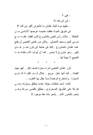 ‫- ﻓﻴﻥ ؟‬
                                   ‫- ﻓﻰ ﺃﻯ ﺤﺘﻪ !!‬
  ‫- ﺨﻠﻴﻬﺎ ﻤﺭﺓ ﺜﺎﻨﻴﺔ ﻋﻠﺸﺎﻥ ﻤﺎ ﻨﺘﺄﺨﺭﺵ ﺃﻜﺘﺭ ﻤﻥ ﻜﺩﻩ ؟!‬
‫ﻓﻰ ﻁﺭﻴﻕ ﺍﻟﻌﻭﺩﺓ ﺤﻘﻘﺕ ﺨﻤﻴﺴﻪ ﻏﺭﻀﻬﺎ ﺍﻷﺴﺎﺴﻰ ﻤـﻥ‬
‫ﺍﻟﻤﻘﺎﺒﻠﺔ .. ﻤﻸﺕ ﺭﺃﺱ ﻓﺘﺤﻰ ﺒﺎﻟﻤﺸﺭﻭﻉ ﺍﻟﺫﻯ ﺃﺘﻔﻘﺕ ﻋﻠﻴـﻪ ﻤـﻊ‬
‫ﻤﺭﺴﻰ ﺍﻟﺠﻥ ﻭﺴﻌﻴﺩ ﺍﻟﺸﻀﻠﻰ ..ﻭﻜﺎﻥ ﺩﻭﺭ ﻓﺘﺤﻰ ﺍﻟﻐﻨﻴﻤﻰ ﺃﻥ ﻴﻘﻨﻊ‬
‫ﻋﻤﻪ ﻋﺜﻤﺎﻥ ﺒﺎﻟﻤﺸﺭﻭﻉ ..ﺍﻟﺒﻠﺩ ﻓﻰ ﺤﺎﺠﺔ ﺇﻟﻰ ﻓﺭﻥ ﺨﺒـﺯ ﺒﻠـﺩﻯ‬
‫ﻜﺒﻴﺭ.. ﻭﻫﻭ ﻤﺸﺭﻭﻉ ﻻ ﻴﺨﺴﺭ.. ﻜﻤﺎ ﺃﻥ ﺃﺒﻭﺍﺏ ﺍﻻﺴـﺘﻔﺎﺩﺓ ﻤﻨـﻪ‬
                                       ‫ﻟﻠﺠﻤﻴﻊ ﻻ ﻨﻬﺎﻴﺔ ﻟﻬﺎ ..‬
                    ‫*‬      ‫*‬       ‫*‬
‫ﻗﺭﺭ ﻋﺜﻤﺎﻥ ﺍﻟﻐﻨﻴﻤﻰ ﺸﺭﺍﺀ ﺴﻴﺎﺭﺓ ﻨﺼﻑ ﻨﻘل .. ﻓﻬﻭ ﻴﺠﻴﺩ‬
‫ﺍﻟﻘﻴﺎﺩﺓ .. ﻜﻤﺎ ﺃﻨﻬﺎ ﻋﻤل ﻤﺭﺒﺢ .. ﺨﻼل ﺃﻴـﺎﻡ ﻗﻠﻴﻠـﺔ ﺃﺸـﺘﺭﻯ‬
         ‫ﺍﻟﺴﻴﺎﺭﺓ ..ﻭﺃﺴﺘﺨﺭﺝ ﺍﻟﺭﺨﺼﺔ ﻭﺒﺩﺃ ﻴﻨﻘل ﺒﻬﺎ ﺍﻟﻁﻭﺏ ..‬
‫ﻜﺎﻨﺕ ﺃﺴﻌﺩ ﻟﺤﻅﺎﺕ ﺤﻴﺎﺘﻪ ﻋﻨﺩﻤﺎ ﻴﻨﻁﻠﻕ ﺒﺴﻴﺎﺭﺘﻪ ﻭﻫـﻰ‬
‫ﻓﺎﺭﻏﺔ ﻋﻠﻰ ﺍﻟﻁﺭﻴﻕ ﺍﻟﺼﺤﺭﺍﻭﻯ.. ﻴﻨﻁﻠﻕ ﺒﺄﻗﺼﻰ ﺴﺭﻋﺔ ﻭﻫـﻭ‬
              ‫ﻴﺸﻌﺭ ﺒﺎﻟﺘﺤﺭﺭ ﺍﻟﺘﺎﻡ .. ﻴﺸﻌﺭ ﺒﺄﻨﻪ ﺤﻘﺎ ﻤﻭﺠﻭﺩ !!‬
                       ‫ﹰ‬




                           ‫٠٠١‬
 