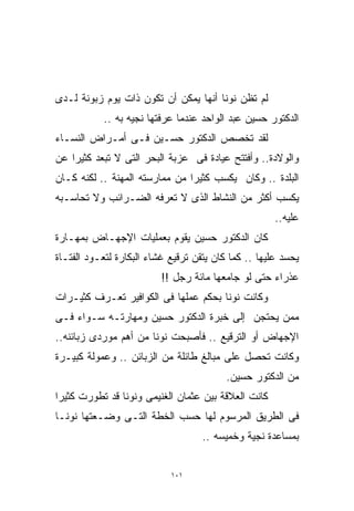 ‫ﻟﻡ ﺘﻅﻥ ﻨﻭﻨﺎ ﺃﻨﻬﺎ ﻴﻤﻜﻥ ﺃﻥ ﺘﻜﻭﻥ ﺫﺍﺕ ﻴﻭﻡ ﺯﺒﻭﻨﺔ ﻟـﺩﻯ‬
           ‫ﺍﻟﺩﻜﺘﻭﺭ ﺤﺴﻴﻥ ﻋﺒﺩ ﺍﻟﻭﺍﺤﺩ ﻋﻨﺩﻤﺎ ﻋﺭﻓﺘﻬﺎ ﻨﺠﻴﻪ ﺒﻪ ..‬
‫ﻟﻘﺩ ﺘﺨﺼﺹ ﺍﻟﺩﻜﺘﻭﺭ ﺤﺴـﻴﻥ ﻓـﻰ ﺃﻤـﺭﺍﺽ ﺍﻟﻨﺴـﺎﺀ‬
‫ﻭﺍﻟﻭﻻﺩﺓ.. ﻭﺃﻓﺘﺘﺢ ﻋﻴﺎﺩﺓ ﻓﻰ ﻋﺯﺒﺔ ﺍﻟﺒﺤﺭ ﺍﻟﺘﻰ ﻻ ﺘﺒﻌﺩ ﻜﺜﻴﺭﺍ ﻋﻥ‬
   ‫ﹰ‬
‫ﺍﻟﺒﻠﺩﺓ .. ﻭﻜﺎﻥ ﻴﻜﺴﺏ ﻜﺜﻴﺭﺍ ﻤﻥ ﻤﻤﺎﺭﺴﺘﻪ ﺍﻟﻤﻬﻨﺔ .. ﻟﻜﻨﻪ ﻜـﺎﻥ‬
                               ‫ﹰ‬
‫ﻴﻜﺴﺏ ﺃﻜﺜﺭ ﻤﻥ ﺍﻟﻨﺸﺎﻁ ﺍﻟﺫﻯ ﻻ ﺘﻌﺭﻓﻪ ﺍﻟﻀـﺭﺍﺌﺏ ﻭﻻ ﺘﺤﺎﺴـﺒﻪ‬
                                                      ‫ﻋﻠﻴﻪ..‬
‫ﻜﺎﻥ ﺍﻟﺩﻜﺘﻭﺭ ﺤﺴﻴﻥ ﻴﻘﻭﻡ ﺒﻌﻤﻠﻴﺎﺕ ﺍﻹﺠﻬـﺎﺽ ﺒﻤﻬـﺎﺭﺓ‬
‫ﻴﺤﺴﺩ ﻋﻠﻴﻬﺎ .. ﻜﻤﺎ ﻜﺎﻥ ﻴﺘﻘﻥ ﺘﺭﻗﻴﻊ ﻏﺸﺎﺀ ﺍﻟﺒﻜﺎﺭﺓ ﻟﺘﻌـﻭﺩ ﺍﻟﻔﺘـﺎﺓ‬
                          ‫ﻋﺫﺭﺍﺀ ﺤﺘﻰ ﻟﻭ ﺠﺎﻤﻌﻬﺎ ﻤﺎﺌﺔ ﺭﺠل !!‬
‫ﻭﻜﺎﻨﺕ ﻨﻭﻨﺎ ﺒﺤﻜﻡ ﻋﻤﻠﻬﺎ ﻓﻰ ﺍﻟﻜﻭﺍﻓﻴﺭ ﺘﻌـﺭﻑ ﻜﺜﻴـﺭﺍﺕ‬
‫ﻤﻤﻥ ﻴﺤﺘﺠﻥ ﺇﻟﻰ ﺨﺒﺭﺓ ﺍﻟﺩﻜﺘﻭﺭ ﺤﺴﻴﻥ ﻭﻤﻬﺎﺭﺘـﻪ ﺴـﻭﺍﺀ ﻓـﻰ‬
‫ﺍﻹﺠﻬﺎﺽ ﺃﻭ ﺍﻟﺘﺭﻗﻴﻊ .. ﻓﺄﺼﺒﺤﺕ ﻨﻭﻨﺎ ﻤﻥ ﺃﻫﻡ ﻤﻭﺭﺩﻯ ﺯﺒﺎﺌﻨﻪ..‬
‫ﻭﻜﺎﻨﺕ ﺘﺤﺼل ﻋﻠﻰ ﻤﺒﺎﻟﻎ ﻁﺎﺌﻠﺔ ﻤﻥ ﺍﻟﺯﺒﺎﺌﻥ .. ﻭﻋﻤﻭﻟﺔ ﻜﺒﻴـﺭﺓ‬
                                          ‫ﻤﻥ ﺍﻟﺩﻜﺘﻭﺭ ﺤﺴﻴﻥ.‬
‫ﻜﺎﻨﺕ ﺍﻟﻌﻼﻗﺔ ﺒﻴﻥ ﻋﺜﻤﺎﻥ ﺍﻟﻐﻨﻴﻤﻰ ﻭﻨﻭﻨﺎ ﻗﺩ ﺘﻁﻭﺭﺕ ﻜﺜﻴﺭﺍ‬
‫ﹰ‬
‫ﻓﻰ ﺍﻟﻁﺭﻴﻕ ﺍﻟﻤﺭﺴﻭﻡ ﻟﻬﺎ ﺤﺴﺏ ﺍﻟﺨﻁﺔ ﺍﻟﺘـﻰ ﻭﻀـﻌﺘﻬﺎ ﻨﻭﻨـﺎ‬
                                    ‫ﺒﻤﺴﺎﻋﺩﺓ ﻨﺠﻴﺔ ﻭﺨﻤﻴﺴﻪ ..‬


                            ‫١٠١‬
 