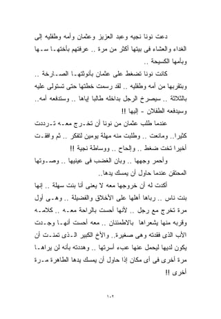 ‫ﺩﻋﺕ ﻨﻭﻨﺎ ﻨﺠﻴﻪ ﻭﻋﺒﺩ ﺍﻟﻌﺯﻴﺯ ﻭﻋﺜﻤﺎﻥ ﻭﺃﻤﻪ ﻭﻁﻔﻠﻴﻪ ﺇﻟﻰ‬
‫ﺍﻟﻐﺩﺍﺀ ﻭﺍﻟﻌﺸﺎﺀ ﻓﻰ ﺒﻴﺘﻬﺎ ﺃﻜﺜﺭ ﻤﻥ ﻤﺭﺓ .. ﻋﺭﻓﺘﻬﻡ ﺒﺄﺨﺘﻬـﺎ ﺴـﻬﺎ‬
                                         ‫ﻭﺒﺄﻤﻬﺎ ﺍﻟﻜﺴﻴﺤﺔ ..‬
‫ﻜﺎﻨﺕ ﻨﻭﻨﺎ ﺘﻀﻐﻁ ﻋﻠﻰ ﻋﺜﻤﺎﻥ ﺒﺄﻨﻭﺜﺘﻬـﺎ ﺍﻟﺼـﺎﺭﺨﺔ ..‬
‫ﻭﺒﺘﻘﺭﺒﻬﺎ ﻤﻥ ﺃﻤﻪ ﻭﻁﻔﻠﻴﻪ .. ﻟﻘﺩ ﺭﺴﻤﺕ ﺨﻁﺘﻬﺎ ﺤﺘﻰ ﺘﺴﺘﻭﻟﻰ ﻋﻠﻴﻪ‬
‫ﺒﺎﻟﺜﻼﺜﺔ .. ﺴﻴﺼﺭﺥ ﺍﻟﺭﺠل ﺒﺩﺍﺨﻠﻪ ﻁﺎﻟﺒﺎ ﺇﻴﺎﻫﺎ .. ﻭﺴﺘﺩﻓﻌﻪ ﺃﻤﻪ..‬
                       ‫ﹰ‬
                                 ‫ﻭﺴﻴﺩﻓﻌﻪ ﺍﻟﻁﻔﻼﻥ - ﺇﻟﻴﻬﺎ !!‬
‫ﻋﻨﺩﻤﺎ ﻁﻠﺏ ﻋﺜﻤﺎﻥ ﻤﻥ ﻨﻭﻨﺎ ﺃﻥ ﺘﺨـﺭﺝ ﻤﻌـﻪ ﺘـﺭﺩﺩﺕ‬
‫ﻜﺜﻴﺭﺍ.. ﻭﻤﺎﻨﻌﺕ .. ﻭﻁﻠﺒﺕ ﻤﻨﻪ ﻤﻬﻠﺔ ﻴﻭﻤﻴﻥ ﻟﺘﻔﻜﺭ .. ﺜﻡ ﻭﺍﻓﻘـﺕ‬
                                                    ‫ﹰ‬
             ‫ﺃﺨﻴﺭﺍ ﺘﺨﺕ ﻀﻐﻁ .. ﻭﺇﻟﺤﺎﺡ .. ﻭﻭﺴﺎﻁﺔ ﻨﺠﻴﺔ !!‬
                                                 ‫ﹰ‬
‫ﻭﺃﺤﻤﺭ ﻭﺠﻬﻬﺎ .. ﻭﺒﺎﻥ ﺍﻟﻐﻀﺏ ﻓﻰ ﻋﻴﻨﻴﻬﺎ .. ﻭﺼـﻭﺘﻬﺎ‬
                        ‫ﺍﻟﻤﺤﺘﻘﻥ ﻋﻨﺩﻤﺎ ﺤﺎﻭل ﺃﻥ ﻴﻤﺴﻙ ﻴﺩﻫﺎ..‬
‫ﺃﻜﺩﺕ ﻟﻪ ﺃﻥ ﺨﺭﻭﺠﻬﺎ ﻤﻌﻪ ﻻ ﻴﻌﻨﻰ ﺃﻨﺎ ﺒﻨﺕ ﺴﻬﻠﺔ .. ﺇﻨﻬﺎ‬
‫ﺒﻨﺕ ﻨﺎﺱ .. ﺭﺒﺎﻫﺎ ﺃﻫﻠﻬﺎ ﻋﻠﻰ ﺍﻷﺨﻼﻕ ﻭﺍﻟﻔﻀﻴﻠﺔ .. ﻭﻫـﻰ ﺃﻭل‬
‫ﻤﺭﺓ ﺘﺨﺭﺝ ﻤﻊ ﺭﺠل .. ﻷﻨﻬﺎ ﺃﺤﺴﺕ ﺒﺎﻟﺭﺍﺤﺔ ﻤﻌـﻪ .. ﻜﻼﻤـﻪ‬
‫ﻭﻗﺭﺒﻪ ﻤﻨﻬﺎ ﻴﺸﻌﺭﺍﻫﺎ ﺒﺎﻻﻁﻤﺌﻨﺎﻥ .. ﻤﻌﻪ ﺃﺤﺴﺕ ﺃﻨﻬـﺎ ﻭﺠـﺩﺕ‬
‫ﺍﻷﺏ ﺍﻟﺫﻯ ﻓﻘﺩﺘﻪ ﻭﻫﻰ ﺼﻐﻴﺭﺓ.. ﻭﺍﻷﺥ ﺍﻟﻜﺒﻴﺭ ﺍﻟـﺫﻯ ﺘﻤﻨـﺕ ﺃﻥ‬
‫ﻴﻜﻭﻥ ﻟﺩﻴﻬﺎ ﻟﻴﺤﻤل ﻋﻨﻬﺎ ﻋﺏﺀ ﺃﺴﺭﺘﻬﺎ .. ﻭﻫﺩﺩﺘﻪ ﺒﺄﻨﻪ ﻟﻥ ﻴﺭﺍﻫـﺎ‬
‫ﻤﺭﺓ ﺃﺨﺭﻯ ﻓﻰ ﺃﻯ ﻤﻜﺎﻥ ﺇﺫﺍ ﺤﺎﻭل ﺃﻥ ﻴﻤﺴﻙ ﻴﺩﻫﺎ ﺍﻟﻁﺎﻫﺭﺓ ﻤـﺭﺓ‬
                                                 ‫ﺃﺨﺭﻯ !!‬


                           ‫٢٠١‬
 