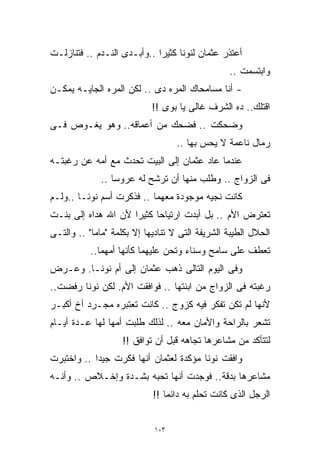 ‫ﺃﻋﺘﺫﺭ ﻋﺜﻤﺎﻥ ﻟﻨﻭﻨﺎ ﻜﺜﻴﺭﺍ ..ﻭﺃﺒـﺩﻯ ﺍﻟﻨـﺩﻡ .. ﻓﺘﻨﺎﺯﻟـﺕ‬
                            ‫ﹰ‬
                                                 ‫ﻭﺍﺒﺘﺴﻤﺕ ..‬
‫- ﺃﻨﺎ ﻤﺴﺎﻤﺤﺎﻙ ﺍﻟﻤﺭﻩ ﺩﻯ .. ﻟﻜﻥ ﺍﻟﻤﺭﻩ ﺍﻟﺠﺎﻴـﻪ ﻴﻤﻜـﻥ‬
                            ‫ﺍﻗﺘﻠﻙ.. ﺩﻩ ﺍﻟﺸﺭﻑ ﻏﺎﻟﻰ ﻴﺎ ﺒﻭﻯ !!‬
‫ﻭﻀﺤﻜﺕ .. ﻓﻀﺤﻙ ﻤﻥ ﺃﻋﻤﺎﻗﻪ.. ﻭﻫﻭ ﻴﻐـﻭﺹ ﻓـﻰ‬
                                   ‫ﺭﻤﺎل ﻨﺎﻋﻤﺔ ﻻ ﻴﺤﺱ ﺒﻬﺎ ..‬
‫ﻋﻨﺩﻤﺎ ﻋﺎﺩ ﻋﺜﻤﺎﻥ ﺇﻟﻰ ﺍﻟﺒﻴﺕ ﺘﺤﺩﺙ ﻤﻊ ﺃﻤﻪ ﻋﻥ ﺭﻏﺒﺘـﻪ‬
              ‫ﻓﻰ ﺍﻟﺯﻭﺍﺝ .. ﻭﻁﻠﺏ ﻤﻨﻬﺎ ﺃﻥ ﺘﺭﺸﺢ ﻟﻪ ﻋﺭﻭﺴﺎ ..‬
                 ‫ﹰ‬
‫ﻜﺎﻨﺕ ﻨﺠﻴﻪ ﻤﻭﺠﻭﺩﺓ ﻤﻌﻬﻤﺎ .. ﻓﺫﻜﺭﺕ ﺃﺴﻡ ﻨﻭﻨـﺎ ..ﻭﻟـﻡ‬
‫ﺘﻌﺘﺭﺽ ﺍﻷﻡ .. ﺒل ﺃﺒﺩﺕ ﺍﺭﺘﻴﺎﺤﺎ ﻜﺜﻴﺭﺍ ﻷﻥ ﺍﷲ ﻫﺩﺍﻩ ﺇﻟﻰ ﺒﻨـﺕ‬
                    ‫ﹰ‬
‫ﺍﻟﺤﻼل ﺍﻟﻁﻴﺒﺔ ﺍﻟﺸﺭﻴﻔﺔ ﺍﻟﺘﻰ ﻻ ﺘﻨﺎﺩﻴﻬﺎ ﺇﻻ ﺒﻜﻠﻤﺔ "ﻤﺎﻤﺎ" .. ﻭﺍﻟﺘـﻰ‬
           ‫ﺘﻌﻁﻑ ﻋﻠﻰ ﺴﺎﻤﺢ ﻭﺴﻨﺎﺀ ﻭﺘﺤﻥ ﻋﻠﻴﻬﻤﺎ ﻜﺄﻨﻬﺎ ﺃﻤﻬﻤﺎ..‬
‫ﻭﻓﻰ ﺍﻟﻴﻭﻡ ﺍﻟﺘﺎﻟﻰ ﺫﻫﺏ ﻋﺜﻤﺎﻥ ﺇﻟﻰ ﺃﻡ ﻨﻭﻨـﺎ. ﻭﻋـﺭﺽ‬
‫ﺭﻏﺒﺘﻪ ﻓﻰ ﺍﻟﺯﻭﺍﺝ ﻤﻥ ﺍﺒﻨﺘﻬﺎ .. ﻓﻭﺍﻓﻘﺕ ﺍﻷﻡ. ﻟﻜﻥ ﻨﻭﻨﺎ ﺭﻓﻀﺕ..‬
‫ﻷﻨﻬﺎ ﻟﻡ ﺘﻜﻥ ﺘﻔﻜﺭ ﻓﻴﻪ ﻜﺯﻭﺝ .. ﻜﺎﻨﺕ ﺘﻌﺘﺒﺭﻩ ﻤﺠـﺭﺩ ﺃﺥ ﺃﻜﺒـﺭ‬
‫ﺘﺸﻌﺭ ﺒﺎﻟﺭﺍﺤﺔ ﻭﺍﻷﻤﺎﻥ ﻤﻌﻪ .. ﻟﺫﻟﻙ ﻁﻠﺒﺕ ﺃﻤﻬﺎ ﻟﻬﺎ ﻋـﺩﺓ ﺃﻴـﺎﻡ‬
                    ‫ﻟﺘﺘﺄﻜﺩ ﻤﻥ ﻤﺸﺎﻋﺭﻫﺎ ﺘﺠﺎﻫﻪ ﻗﺒل ﺃﻥ ﺘﻭﺍﻓﻕ !!‬
‫ﻭﺍﻓﻘﺕ ﻨﻭﻨﺎ ﻤﺅﻜﺩﺓ ﻟﻌﺜﻤﺎﻥ ﺃﻨﻬﺎ ﻓﻜﺭﺕ ﺠﻴﺩﺍ .. ﻭﺍﺨﺘﺒﺭﺕ‬
           ‫ﹰ‬
‫ﻤﺸﺎﻋﺭﻫﺎ ﺒﺩﻗﺔ.. ﻓﻭﺠﺩﺕ ﺃﻨﻬﺎ ﺘﺤﺒﻪ ﺒﺸـﺩﺓ ﻭﺇﺨـﻼﺹ .. ﻭﺃﻨـﻪ‬
                            ‫ﺍﻟﺭﺠل ﺍﻟﺫﻯ ﻜﺎﻨﺕ ﺘﺤﻠﻡ ﺒﻪ ﺩﺍﺌﻤﺎ !!‬
                               ‫ﹰ‬


                             ‫٣٠١‬
 