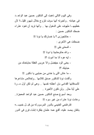 ‫ﻭﻓﻰ ﺍﻟﻴﻭﻡ ﺍﻟﺘﺎﻟﻰ ﺫﻫﺒﺕ ﺇﻟﻰ ﺍﻟﺩﻜﺘﻭﺭ ﺤﺴﻴﻥ ﻋﺒﺩ ﺍﻟﻭﺍﺤـﺩ‬
‫ﻓﻰ ﻋﻴﺎﺩﺘﻪ ..ﻭﺃﺨﺒﺭﺘﻪ ﺃﻨﻬﺎ ﺴﻭﻑ ﺘﺘﺯﻭﺝ ﺨﻼل ﺸﻬﻭﺭ ﻗﻠﻴﻠـﺔ ﻷﻥ‬
‫ﺨﻁﻴﺒﻬـﺎ ﻤﻠﻬﻭﻑ ﻋﻠﻰ ﺍﻟﺩﺨﻭل ﺒﻬﺎ .. ﻭﺃﻨﻬﺎ ﺘﺭﻴﺩ ﺃﻥ ﺘﻌﻭﺩ ﻋﺫﺭﺍﺀ‬
                                    ‫ﻀﺤﻙ ﺍﻟﺩﻜﺘﻭﺭ ﺤﺴﻴﻥ :‬
                ‫- ﺤﺎﺘﺘﺠﻭﺯﻯ ؟ ﻴﺎ ﺨﺴﺎﺭﺘﻙ ﻴﺎ ﻨﻭﻨﺎ !!‬
                                     ‫ﻀﺤﻜﺕ ﻫﻰ ﺍﻷﺨﺭﻯ :‬
                                   ‫- ﻗﺴﻤﺘﻰ ﺒﻘﻰ !!‬
                         ‫- ﻭﺍﷲ ﺤﺎﺘﻭﺤﺸﻴﻨﺎ ﻴﺎ ﻨﻭﻨﺎ !!‬
                          ‫- ﻟﻴﻪ ﻫﻭﻩ ﺃﻨﺎ ﺤﺎ ﺃﻤﻭﺕ ؟!‬
   ‫- ﻴﻌﻨﻰ ﺍﻟﻭﺩ ﺤﻴﻔﻀل ﻭﺍﻻ ﻋﺭﻴﺱ ﺍﻟﻐﻔﻠﺔ ﺤﺎﻴﺎﺨﺩﻙ ﻤﻥ‬
                                        ‫ﺤﺒﺎﻴﺒﻙ ؟!‬
      ‫- ﻤﺎ ﻋﺎﺵ ﺍﻟﻠﻰ ﻴﺎ ﺨﺩﻨﻰ ﻤﻥ ﺤﺒﺎﻴﺒﻰ ﻴﺎ ﺩﻜﺘﻭﺭ !!‬
‫ﻭﺃﻜﺩﺕ ﻨﻭﻨﺎ ﻟﻠﺩﻜﺘﻭﺭ ﺼﺩﻕ ﻜﻼﻤﻬﺎ ..ﻭﺇﺨﻼﺹ ﻤﺸﺎﻋﺭﻫﺎ‬
‫ﻷﺼﺩﻗﺎﺌﻬﺎ ﺍﻟﻘﺩﺍﻤﻰ ﺒﺎﻥ ﺃﻋﻁﺘﻪ ﻨﻔﺴﻬﺎ .. ﻭﻫﻰ ﻟﻡ ﺘﻜﻥ ﺃﻭل ﻤـﺭﺓ‬
                        ‫ﻋﻠﻰ ﺃﻴﺔ ﺤﺎل.. ﻭﻟﻥ ﺘﻜﻭﻥ ﺍﻷﺨﻴﺭﺓ ..‬
‫ﻭﺒﻌﺩ ﺃﺴﺒﻭﻉ ﺼﻨﻊ ﺍﻟﺩﻜﺘﻭﺭ ﺤﺴﻴﻥ ﻋﺒﺩ ﺍﻟﻭﺍﺤﺩ ﺍﻟﻤﻌﺠﺯﺓ..‬
                        ‫ﻭﻋﺎﺩﺕ ﻨﻭﻨﺎ ﻋﺫﺭﺍﺀ ﻤﻥ ﻏﻴﺭ ﺴﻭﺀ !!‬
‫ﻗﺎﻡ ﻓﺘﺤﻰ ﺍﻟﻐﻨﻴﻤﻰ ﺒﺎﻟﺩﻭﺭ ﺍﻟﻤﺭﺴﻭﻡ ﻟﻪ ﻤﻥ ﻗﺒـل ﺨﻤﻴﺴـﻪ‬
‫ﺒﺎﺘﻘﺎﻥ ﻴﺤﺴﺩ ﻋﻠﻴﻪ، ﺃﻗﻨﻊ ﻋﻤﻪ ﻋﺜﻤﺎﻥ ﺒﻔﻜﺭﺓ ﺇﻨﺸﺎﺀ ﻓﺭﻥ ﻓﻰ ﺍﻟﺩﻭﺭ‬



                           ‫٤٠١‬
 