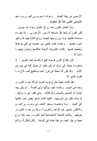 ‫ﺍﻷﺭﻀﻰ ﻤﻥ ﺒﻴﺘﻪ ﺍﻟﺠﺩﻴﺩ .. ﻭﻋﺭﻓـﻪ ﺒﻤﺭﺴـﻰ ﺍﻟﺠـﻥ ﻭﺴـﻌﻴﺩ‬
                            ‫ﺍﻟﺸﻀﻠﻰ ﺍﻟﻠﺫﻴﻥ ﺫﻟﻼ ﻜل ﺍﻟﻌﻘﺒﺎﺕ ..‬
‫ﻭﺒﺩﺃ ﺍﻟﻌﻤل ﺒﺎﻟﻔﺭﻥ ﺒﻌﺩ ﺯﻭﺍﺝ ﻋﺜﻤﺎﻥ ﻭﻨﻭﻨﺎ ﺒﺸـﻬﺭﻴﻥ ..‬
‫ﻟﻜﻥ ﺍﻟﻔﺭﻥ ﻟﻡ ﻴﺄﺨﺫ ﻜل ﻤﺴﺎﺤﺔ ﺍﻟـﺩﻭﺭ ﺍﻷﺭﻀـﻰ .. ﺇﺫﺍ ﺒﻘﻴـﺕ‬
‫ﻤﺴﺎﺤﺔ ﻁﻠﺒﺘﻬﺎ ﻨﻭﻨﺎ ﻤﻥ ﺯﻭﺠﻬﺎ ﻜﻬﺩﻴﺔ ﺯﻭﺍﺝ ﻟﻨﺘﺸﺄ ﻓﻴﻬﺎ ﻜـﻭﺍﻓﻴﺭ‬
‫ﺘﺩﻴﺭﻩ ﺒﻨﻔﺴﻬﺎ .. ﻭﻋﻨﺩﻤﺎ ﻁﻠﺏ ﻓﺘﺤﻰ ﻤﻥ ﺨﻤﻴﺴﻪ ﺃﻥ ﺘﻔﻰ ﺒﻭﻋﺩﻫﺎ‬
‫ﻭﺘﻌﻁﻴﻪ ﻨﻔﺴﻬﺎ ..ﻜﺎﻨﺕ ﺍﻟﻅﺭﻭﻑ ﺍﻟﺴﻴﺌﺔ ﺘﻌﺎﻜﺴﻬﺎ ﻭﺘﺤﻭل ﺒﻴﻨﻬﻤـﺎ‬
                                                        ‫ﺩﺍﺌﻤﺎ !!‬
                                                           ‫ﹰ‬
‫ﻜﺎﻥ ﺇﻓﺘﺘﺎﺡ ﺍﻟﻔﺭﻥ ﻓﺭﺼﺔ ﻜﺒﻴﺭﺓ ﺒﺎﻟﻨﺴﺒﺔ ﻟﻌﺒﺩ ﺍﻟﻌﺯﻴﺯ .. ﺇﺫ‬
‫ﺘﺩﻫﻭﺭﺕ ﺤﻴﺎﺘﻪ ﺇﻟﻰ ﺩﺭﻙ ﻟﻡ ﻴﻜﻥ ﻴﻅﻥ ﺃﻥ ﻴﺼل ﺇﻟﻴﻪ ﻓﻰ ﻴﻭﻡ ﻤﻥ‬
‫ﺍﻷﻴﺎﻡ .. ﻭﻗﺩ ﻅﻥ ﺃﻨﻪ ﺒﻌﻤﻠﻪ ﻓﻰ ﻓﺭﻥ ﺃﺨﻴﻪ ﻴﺴﺘﻁﻴﻊ ﺇﺼـﻼﺡ ﻤـﺎ‬
                                              ‫ﺃﻓﺴﺩﻩ ﺍﻟﺩﻫﺭ !!‬
‫ﻓﻘﺩ ﻜﺎﻨﺕ ﻨﺠﻴﺔ ﺘﺨﺭﺝ ﻴﻭﻤﻴﺎ ﺘﻘﺭﻴﺒﺎ ﺘﺎﺭﻜﺔ ﻋﺒـﺩ ﺍﻟﻌﺯﻴـﺯ‬
                   ‫ﹰ‬      ‫ﹰ‬
‫ﻭﺤﺩﻩ ﻓﻰ ﺍﻟﺒﻴﺕ.. ﻭﻋﻨﺩﻤﺎ ﺘﻌﻭﺩ ﻴﺴﺄﻟﻬﺎ ﻭﺃﻴﻥ ﻜﻨﺕ؟ .. ﻟﻡ ﻴﻜﻥ ﻴﺠﺩ‬
‫ﺇﺠﺎﺒﺔ ﺇﻻ ﺍﻟﺒﺼﻕ ﻭﺍﻟﺴﺒﺎﺏ ﻭﺍﻟﺭﻜﻼﺕ ..ﺤﺘﻰ ﻜﻑ ﻋﻥ ﺴـﺅﺍﻟﻬﺎ..‬
‫ﺜﻡ ﺒﺩﺃﺕ ﺘﻘﻠل ﻤﻥ ﺨﺭﻭﺠﻬﺎ.. ﻟﻜﻨﻬﺎ ﻜﺎﻨﺕ ﺘﺩﻋﻭ ﺒﻌﺽ ﺃﺼـﺩﻗﺎﺌﻬﺎ‬
‫ﺇﻟﻰ ﺍﻟﺒﻴﺕ .. ﻨﻭﻨﺎ ﻭﺨﻤﻴﺴﻪ ﻭﺴﻌﻴﺩ ﺍﻟﺸﻀـﻠﻰ ﻭﻤﺭﺴـﻰ ﺍﻟﺠـﻥ‬
‫ﻭﺍﻟﺩﻜﺘﻭﺭ ﺤﺴﻴﻥ ﻋﺒﺩ ﺍﻟﻭﺍﺤﺩ ﻭﺁﺨﺭﻴﻥ ﻟـﻡ ﻴﻜـﻥ ﻋﺒـﺩ ﺍﻟﻌﺯﻴـﺯ‬
‫ﻴﻌﺭﻓﻬﻡ.. ﻭﻜﺎﻨﺕ ﺍﻟﻨﺎﺤﻴﺔ ﺍﻻﺠﺘﻤﺎﻋﻴﺔ ﻟﻌﺒﺩ ﺍﻟﻌﺯﻴـﺯ ﺒﺼـﻔﺘﻪ ﺯﻭﺝ‬
‫ﻨﺠﻴﺔ ﻭﺭﺠل ﺍﻟﺒﻴﺕ ﻤﺭﻋﻴﺔ ﺘﻤﺎﻤﺎ ﻓﻰ ﺍﻟﺒﺩﺍﻴﺔ .. ﻟﻜﻥ ﺸﻜل ﺍﻟـﻭﻻﺌﻡ‬
                              ‫ﹰ‬


                            ‫٥٠١‬
 