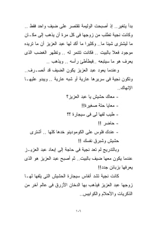 ‫ﺒﺩﺃ ﻴﺘﻐﻴﺭ.. ﺇﺫ ﺃﺼﺒﺤﺕ ﺍﻟﻭﻟﻴﻤﺔ ﺘﻘﺘﺼﺭ ﻋﻠﻰ ﻀﻴﻑ ﻭﺍﺤﺩ ﻓﻘﻁ ..‬
‫ﻭﻜﺎﻨﺕ ﻨﺠﻴﺔ ﺘﻁﻠﺏ ﻤﻥ ﺯﻭﺠﻬﺎ ﻓﻰ ﻜل ﻤﺭﺓ ﺃﻥ ﻴﺫﻫﺏ ﺇﻟﻰ ﻤﻜـﺎﻥ‬
‫ﻤﺎ ﻟﻴﺸﺘﺭﻯ ﺸﻴﺌﺎ ﻤﺎ.. ﻭﻜﺜﻴﺭﺍ ﻤﺎ ﺃﻜﺩ ﻟﻬﺎ ﻋﺒﺩ ﺍﻟﻌﺯﻴﺯ ﺃﻥ ﻤﺎ ﺘﺭﻴﺩﻩ‬
                                  ‫ﹰ‬           ‫ﹰ‬
‫ﻤﻭﺠﻭﺩ ﻓﻌﻼ ﺒﺎﻟﺒﻴﺕ .. ﻓﻜﺎﻨﺕ ﺘﺘﻨﻤﺭ ﻟﻪ .. ﻭﺘﻅﻬﺭ ﺍﻟﻐﻀﺏ ﺍﻟﺫﻯ‬
                                             ‫ﹰ‬
            ‫ﻴﻌﺭﻑ ﻫﻭ ﻤﺎ ﺴﻴﺘﺒﻌﻪ ..ﻓﻴﻁﺄﻁﺊ ﺭﺃﺴﻪ .. ﻭﻴﺫﻫﺏ ..‬
‫ﻭﻋﻨﺩﻤﺎ ﻴﻌﻭﺩ ﻋﺒﺩ ﺍﻟﻌﺯﻴﺯ ﻴﻜﻭﻥ ﺍﻟﻀﻴﻑ ﻗﺩ ﺃﻨﺼـﺭﻑ..‬
‫ﻭﺘﻜﻭﻥ ﻨﺠﻴﺔ ﻓﻰ ﺴﺭﻴﺭﻫﺎ ﻋﺎﺭﻴﺔ ﺃﻭ ﺸﺒﻪ ﻋﺎﺭﻴﺔ .. ﻭﻴﺒﺩﻭ ﻋﻠﻴﻬـﺎ‬
                                                    ‫ﺍﻹﻨﻬﺎﻙ..‬
                       ‫- ﻤﻌﺎﻙ ﺤﺸﻴﺵ ﻴﺎ ﻋﺒﺩ ﺍﻟﻌﺯﻴﺯ؟‬
                                  ‫- ﻤﻌﺎﻴﺎ ﺤﺘﺔ ﺼﻐﻴﺭﺓ!!‬
                       ‫- ﻁﻴﺏ ﻟﻔﻬﺎ ﻟﻰ ﻓﻰ ﺴﻴﺠﺎﺭﺓ ؟؟‬
                                          ‫- ﺤﺎﻀﺭ !!‬
   ‫- ﻋﻨﺩﻙ ﻓﻠﻭﺱ ﻋﻠﻰ ﺍﻟﻜﻭﻤﻭﺩﻴﻨﻭ ﺨﺩﻫﺎ ﻜﻠﻬﺎ .. ﺃﺸﺘﺭﻯ‬
                             ‫ﺤﺸﻴﺵ ﻭﺸﺒﺭﻕ ﻨﻔﺴﻙ !!‬
‫ﻭﺒﺎﻟﺘﺩﺭﻴﺞ ﻟﻡ ﺘﻌﺩ ﻨﺠﻴﺔ ﻓﻰ ﺤﺎﺠﺔ ﺇﻟﻰ ﺇﺒﻌﺎﺩ ﻋﺒﺩ ﺍﻟﻌﺯﻴـﺯ‬
‫ﻋﻨﺩﻤﺎ ﻴﻜﻭﻥ ﻤﻌﻬﺎ ﻀﻴﻑ ﺒﺎﻟﺒﻴﺕ.. ﺜﻡ ﺃﺼﺒﺢ ﻋﺒﺩ ﺍﻟﻌﺯﻴﺯ ﻫﻭ ﺍﻟﺫﻯ‬
                                          ‫ﻴﻌﺭﻓﻬﺎ ﺒﺯﺒﺎﺌﻥ ﺠﺩﺩ!!‬
‫ﻜﺎﻨﺕ ﻨﺠﻴﺔ ﺘﺸﺩ ﺃﻨﻔﺎﺱ ﺴﻴﺠﺎﺭﺓ ﺍﻟﺤﺸﻴﺵ ﺍﻟﺘﻰ ﻴﻠﻔﻬﺎ ﻟﻬـﺎ‬
‫ﺯﻭﺠﻬﺎ ﻋﺒﺩ ﺍﻟﻌﺯﻴﺯ ﻓﻴﺫﻫﺏ ﺒﻬﺎ ﺍﻟﺩﺨﺎﻥ ﺍﻷﺯﺭﻕ ﻓﻰ ﻋﺎﻟﻡ ﺁﺨﺭ ﻤﻥ‬
                              ‫ﺍﻟﺫﻜﺭﻴﺎﺕ ﻭﺍﻷﺤﻼﻡ ﻭﺍﻟﻜﻭﺍﺒﻴﺱ..‬


                            ‫٦٠١‬
 